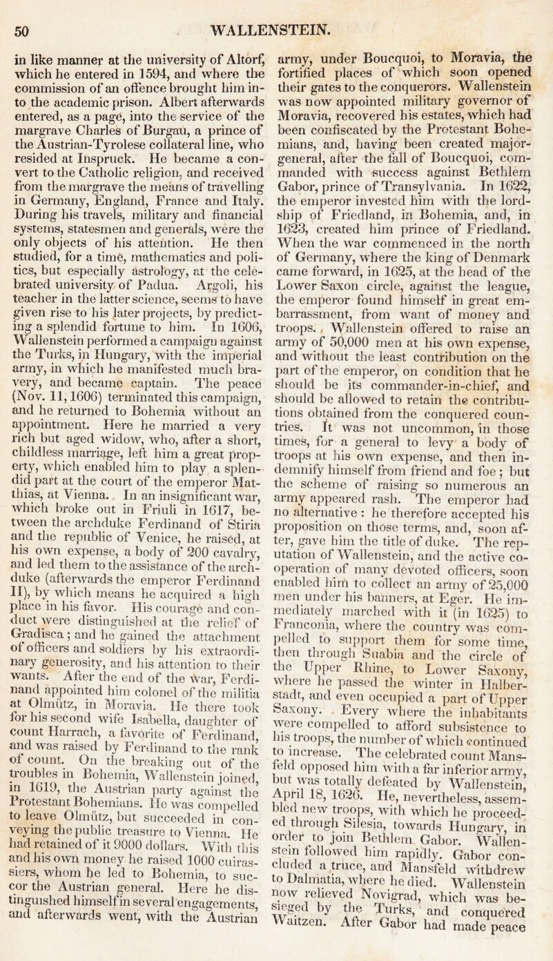 in like manner at the university of Altorf, which he entered in 1594, and where the commission of an offence brought him in- to the academic prison. Albert afterwards entered, as a page, into the service of the margrave Charles of Burgau, a prince of the Austrian-Tyrolese collateral line, who resided at Inspruck. He became a con- vert to the Catholic religion, and received from the margrave the means of travelling in Germany, England, France and Italy. During his travels, military and financial systems, statesmen and generals, were the only objects of his attention. He then studied, for a time, mathematics and poli- tics, but especially astrology, at the cele- brated university of Padua. Argali, his teacher in the latter science, seems to have given rise to his later projects, by predict- ing a splendid fortune to him. In 1606, Wallenstein performed a campaign against the Turks, in Hungary, with the imperial army, in which he manifested much bra- very, and became captain. The peace (Nov. 11,1606) terminated this campaign, and he returned to Bohemia without an appointment. Here he married a very rich but aged widow, who, after a short, childless marriage, left him a great prop- erty, which enabled him to play a splen- did part at the court of the emperor Mat- thias, at Vienna. In an insignificant war, which broke out in Friuli in 1617, be- tween the archduke Ferdinand of Stiria and the republic of Venice, he raised, at his own expense, a body of 200 cavalry, and led them to the assistance of the arch- duke (afterwards the emperor Ferdinand II), by which means he acquired a high place in his favor. His courage and con- duct were distinguished at the relief of Gradisca ; and lie gained the attachment of officers and soldiers by his extraordi- nary generosity, and his attention to their wants. After the end of the war, Ferdi- nand appointed him colonel of the militia at Olmutz, in Moravia. He there took for his second wife Isabella, daughter of count Hairach, a favorite of Ferdinand, and was raised by Ferdinand to the rank of count. On the breaking out of the troubles in Bohemia, Wallenstein joined, in 1619, the Austrian party against the Protestant Bohemians. He was compelled to leave Olmutz, but succeeded in con- veying the public treasure to Vienna. He had retained of it 9000 dollars. With this and his own money he raised 1000 cuiras- siers, whom he led to Bohemia, to suc- cor the Austrian general. Here he dis- tinguished himself in several engagements, and afterwards went, with the Austrian army, under Boucquoi, to Moravia, the fortified places of which soon opened their gates to the conquerors. Wallenstein was now appointed military governor of Moravia, recovered his estates, which had been confiscated by the Protestant Bohe- mians, and, having been created major- general, after the fall of Boucquoi, com- manded with success against Bethlem Gabor, prince of Transylvania. In 1622, the emperor invested him with the lord- ship of Friedland, in Bohemia, and, in 1623, created him prince of Friedland. When the war commenced in the north of Germany, where the king of Denmark came forward, in 1625, at the head of the Lower Saxon circle, against the league, the emperor found himself in great em- barrassment, from want of money and troops. Wallenstein offered to raise an army of 50,000 men at his own expense, and without the least contribution on the part of the emperor, on condition that he should be its commander-in-chief, and should be allowed to retain the contribu- tions obtained from the conquered coun- tries. It was not uncommon, in those times, for a general to levy a body of troops at his own expense, and then in- demnify himself from friend and foe ; but the scheme of raising so numerous an army appeared rash. The emperor had no alternative : he therefore accepted his proposition on those terms, and, soon af- ter, gave him the title of duke. The rep- utation of Wallenstein, and the active co- operation of many devoted officers, soon enabled him to collect an army of 25,000 men under his banners, at Eger. He im- mediately marched with it (in 1625) to l1 ranconia, where the country was com- pelled to support them for some time, then through Suabia and the circle of the Upper Rhine, to Lower Saxony, where he passed the winter in Halber- stadt, and even occupied a part of Upper Saxony. Every where the inhabitants were compelled to afford subsistence to Ins ts oops, the number of which continued to in crease. Th e ce lebrate d c oun t Man s- feld opposed him with a far inferior army, but was totally defeated by Wallenstein, Apiil 18, 1626. He, nevertheless, assem- bled new troops, with which he proceed- ed through Silesia, towards Hungary, in order to join Bethlem Gabor. Wallen- stein followed him rapidly. Gabor con- cluded a truce, and Mansfeld withdrew to Dalmatia, where he died. Wallenstein now relieved Novigrad, which was be- sieged by the lurks, and conquered aitzen. After Gabor had made peace