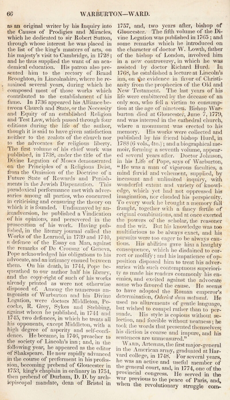 as an original writer by bis Inquiry into the Causes of Prodigies and Miracles, which he dedicated to sir Robert Sutton, through whose interest lie was placed in the list of the king’s masters of arts, on his majesty’s visit to Cambridge, in 1728; and he thus supplied the want of an aca- demical education. His patron also pre- sented him to the rectory of Brand Broughton, in Lincolnshire, where he re- mained several years, during which he composed most of those works which contributed to the establishment of his fame. In 1736 appeared his Alliance be- tween Church and State, or the Necessity and Equity of an established Religion and Test Law, which passed through four editions during the life of the author, though it is said to have given satisfaction neither to the zealots of the church nor to the advocates for religious liberty. The first volume of his chief work was published, in 1738, under the title of the Divine Legation of Moses demonstrated on the Principles of a Religious Deist, from the Omission of the Doctrine of a Future State of Rewards and Punish- ments in the Jewish Dispensation. This paradoxical performance met with adver- saries among all parties, who concurred in criticising and censuring the theory on which it is founded. Undismayed by an- imadversion, he published a Vindication of his opinions, and persevered in the prosecution of his work. Having pub- lished, in the literary journal called the Works of the Learned, in 1739 and 1740, a defence of the Essay on Man, against the remarks of De Crousaz of Geneva, Pope acknowledged his obligations to his advocate, and an intimacy ensued between them. On his death, in 1744, Pope be- queathed to our author half his library, and the copy-right of such of his works already printed as were not otherwise disposed of. Among the numerous an- tagonists of Warburton and his Divine Legation, were doctors Middleton, Po- cocke, R. Grey, Sykes and Stebbing, against whom he published, in 1744 and 1745, two defences, in which he treats all his opponents, except Middleton, with a high degree of asperity and self-confi- dence. He became, in 1746, preacher to the society of Lincoln’s inn; and, in the following year, he appeared as the editor of Shakspeare. He now rapidly advanced in the course of preferment in his profes- sion, becoming prebend of Gloucester in 1753, king’s chaplain in ordinary in 1754, then prebend of Durham, D. D. by arch- iepiscopal mandate, dean of Bristol in 1757, and, two years after, bishop of Gloucester. The fifth volume of the Di- vine Legation was published in 1765 ; and some remarks which he introduced on the character of doctor W. Lowtli, father of the bishop of London, involved him in a new controversy, in which he was assisted by doctor Richard Hurd. In 1768, he established a lecture at Lincoln’s inn, on ^ie evidence in favor of Christi- anity from the prophecies of the Old and New Testament. The last years of his life were embittered by the decease of an only son, who fell a victim to consump- tion at the age of nineteen. Bishop War- burton died at Gloucester, June 7, 1779, and was interred in the cathedral church, where a monument was erected to his memory. His works were collected and published by his friend bishop Hurd, in 1788 (6 vols., 4to.); and a biographical me- moir, forming a seventh volume, appear- ed several years after. Doctor Johnson, in his Life of Pope, says of Warburton, “ He was a man of vigorous faculties, a mind fervid and vehement, supplied, by incessant and unlimited inquiry, with wonderful extent and variety of knowl- edge, which yet had not oppressed his imagination, nor clouded his perspicuity. To every work he brought a memory full fraught, together with a fancy fertile of original combinations, and at once exerted the powers of the scholar, the reasoner and the wit. But his knowledge was too multifarious to be always exact, and his pursuits were too eager to be always cau- tious. His abilities gave him a haughty consequence, which he disdained to cor- rect or mollify; and his impatience of op- position disposed him to treat his adver- saries with such contemptuous superiori- ty as made his readers commonly his en- emies, and excited against the advocate some who favored the cause. He seems to have adopted the Roman emperor’s determination, Oderint dum metuant. He used no allurements of gentle language, but wished to compel rather than to per- suade. His style is copious without se- lection, and forcible without neatness ; he took the words that presented themselves; his diction is coarse and impure, and his sentences are unmeasured.” . ^ARD, Artemas, the first major-general in the American army, graduated at Har- \ard college, in 1748. For several years, ho was an active and useful member of the general court, and, in 1774, one of the provincial congress. He served in the war previous to the peace of Paris, and, when the revolutionary struggle com-