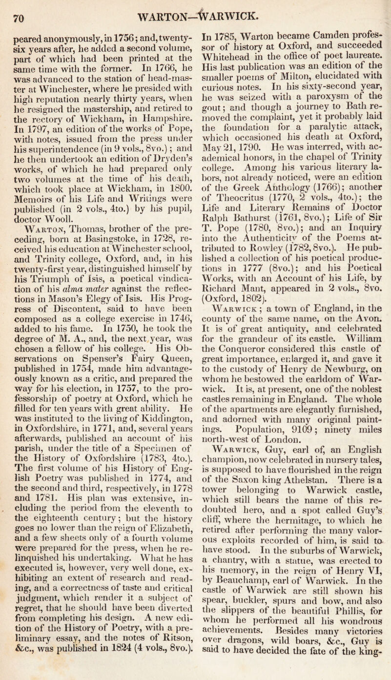 peared anonymously, in 1756; and, twenty- six years after, he added a second volume, part of which had been printed at the same time with the former. In 1766, he was advanced to the station of head-mas- ter at Winchester, where he presided with high reputation nearly thirty years, when he resigned the mastership, and retired to the rectory of Wickham, in Hampshire. In 1797, an edition of the works of Pope, with notes, issued from the press under his superintendence (in 9 vols., 8vo.); and he then undertook an edition of Dryden’s works, of which he had prepared only two volumes at the time of his death, which took place at Wickham, in 1800. Memoirs of his Life and Writings were published (in 2 vols., 4to.) by his pupil, doctor Wooll. Warton, Thomas, brother of the pre- ceding, born at Basingstoke, in 1728, re- ceived his education at Winchester school, and Trinity college, Oxford, and, in his twenty-first year, distinguished himself by his Triumph of Isis, a poetical vindica- tion of his alma mater against the reflec- tions in Mason’s Elegy of Isis. His Prog- ress of Discontent, said to have been composed as a college exercise in 1746, added to his fame. In 1750, he took the degree of M. A., and, the next year, was chosen a fellow of his college. His Ob- servations on Spenser’s Fairy Queen, published in 1754, made him advantage- ously known as a critic, and prepared the way for his election, in 1757, to the pro- fessorship of poetry at Oxford, which he filled for ten years with great ability. He was instituted to the living of Kiddington, in Oxfordshire, in 1771, and, several years afterwards, published an account of his parish, under the title of a Specimen of the History of Oxfordshire (1783, 4to.). The first volume of his History of Eng- lish Poetry was published in 1774, and the second and third, respectively, in 1778 and 1781. His plan was extensive, in- cluding the period from the eleventh to the eighteenth century; but the history goes no lower than the reign of Elizabeth, and a few sheets only of a fourth volume were prepared for the press, when he re- linquished his undertaking. What he has executed is, however, very well done, ex- hibiting an extent of research and read- ing, and a correctness of taste and critical judgment, which render it a subject of regret, that he should have been diverted from completing his design. A new edi- tion of the History of Poetry, with a pre- liminary essay, and the notes of Ritson, &c., was published in 1824 (4 vols., 8vo.). In 1785, Warton became Camden profes- sor of history at Oxford, and succeeded Whitehead in the office of poet laureate. His last publication was an edition of the smaller poems of Milton, elucidated with curious notes. In his sixty-second year, he was seized with a paroxysm of the gout; and though a journey to Bath re- moved the complaint, yet it probably laid the foundation for a paralytic attack, which occasioned his death at Oxford, May 21, 1790. He was interred, with ac- ademical honors, in the chapel of Trinity college. Among his various literary la- bors, not already noticed, were an edition of the Greek Anthology (1766); another of Theocritus (1770, 2 vols., 4to.); the Life and Literary Remains of Doctor Ralph Bathurst (1761, 8vo.); Life of Sir T. Pope (1780, 8vo.); and an Inquiry into the Authenticity of the Poems at- tributed to Rowley (1782,8vo.). He pub- lished a collection of his poetical produc- tions in 1777 (8vo.); and his Poetical Works, with an Account of his Life, by Richard Mant, appeared in 2 vols., 8vo. (Oxford, 1802). Warwick ; a town of England, in the county of the same name, on the Avon. It is of great antiquity, and celebrated for the grandeur of its castle. William the Conqueror considered this castle of great importance, enlarged it, and gave it to the custody of Henry de Newburg, on whom he bestowed the earldom of War- wick. It is, at present, one of the noblest castles remaining in England. The whole of the apartments are elegantly furnished, and adorned with many original paint- ings. Population, 9109; ninety miles north-west of London. Warwick, Guy, earl of, an English champion, now celebrated in nursery tales, is supposed to have flourished in the reign of the Saxon king Athelstan. There is a tower belonging to Warwick castle, which still bears the name of this re- doubted hero, and a spot called Guy’s cliff, where the hermitage, to which he retired after performing the many valor- ous exploits recorded of him, is said to have stood. In the suburbs of Warwick, a chantry, with a statue, was erected to his memory, in the reign of Henry VI, by Beauchamp, earl of Warwick. In the castle of Warwick are still shown his spear, buckler, spurs and bow, and also the slippers of the beautiful Phillis, for whom he performed all his wondrous achievements. Besides many victories oyer dragons, wild boars, &c., Guy is said to have decided the fate of the king-