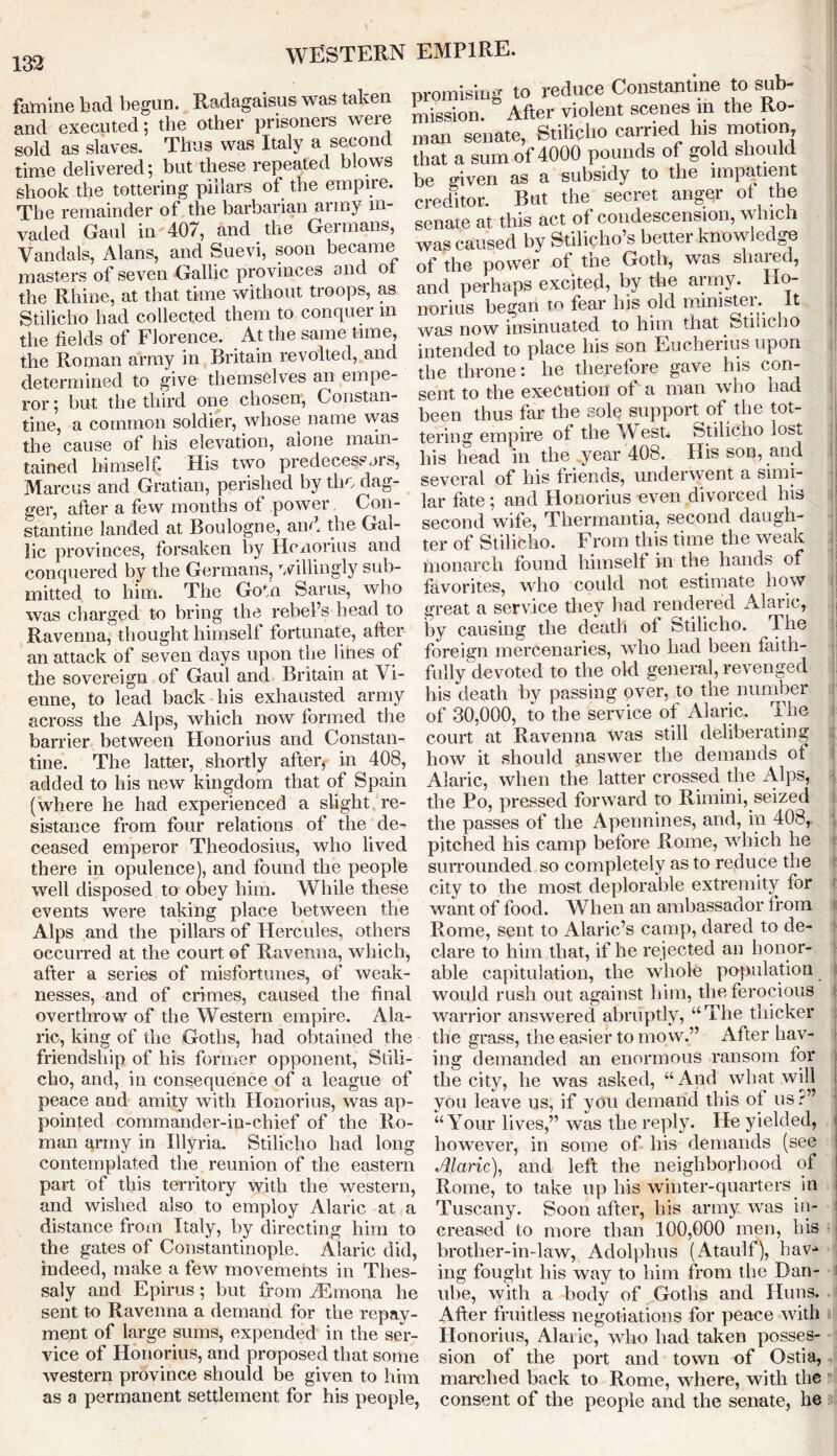 famine had begun. Radagaisus was taken and executed; the other prisoners were sold as slaves. Thus was Italy a second time delivered; but these repeated blows shook the tottering pillars of the empire. The remainder of the barbarian army in- vaded Gaul in- 407, and the Germans, Vandals, Alans, and Suevi, soon became masters of seven Gallic provinces and o the Rhine, at that time without troops, as Stilicho had collected them to conquer m the fields of Florence. At the same time, the Roman army in Britain revolted, and determined to give themselves an empe- promising to reduce Constantine to sub- mission. After violent scenes in the Ho- ror: but the third one chosen, Constan- tine, a common soldier, whose name was the cause of his elevation, alone main- tained himself. His two predecessors, Marcus and Gratian, perished by the dag- ger, after a few months of power Con- stantine landed at Boulogne, and the Gal- lic provinces, forsaken by Honorius and conquered by the Germans, willingly sub- mitted to him. The Goto Sams, who was charged to bring the rebel’s head to Ravenna, thought himself fortunate, after an attack of seven days upon the lines of the sovereign of Gaul and Britain at \ i- enne, to lead back his exhausted army across the Alps, which now formed the barrier between Honorius and Constan- tine. The latter, shortly after, in 408, added to his new kingdom that of Spain (where he had experienced a slight re- sistance from four relations of the de- ceased emperor Theodosius, who lived there in opulence), and found the people well disposed to obey him. While these events were taking place between the Alps and the pillars of Hercules, others occurred at the court of Ravenna, which, after a series of misfortunes, of weak- nesses, and of crimes, caused the final overthrow of the Western empire. Ala- ric, king of the Goths, had obtained the friendship of his former opponent, Siili- cho, and, in consequence of a league of peace and amity with Honorius, was ap- pointed commander-in-chief of the Ro- man army in Illyria. Stilicho had long contemplated the reunion of the eastern part of this territory with the western, and wished also to employ Alarie at a distance from Italy, by directing him to the gates of Constantinople. Alarie did, indeed, make a few movements in Thes- saly and Epirus; but from AEmona he sent to Ravenna a demand for the repay- ment of large sums, expended in the ser- vice of Honorius, and proposed that some western province should be given to him as a permanent settlement for his people, man senate, Stilicho carried his motion, that a sum of 4000 pounds of gold should be given as a subsidy to the impatient creditor. But the secret anger ot the senate at this act of condescension, which was caused by Stilicho’s better knowledge of the power of the Goth, was shared, and perhaps excited, by the army. Ho- norius began to fear Ins old minister, it was now insinuated to him that Stilicho intended to place his son Eucheiius upon the throne: lie therefore gave his con- sent to the execution of a man who had been thus far the sole support of the tot- tering empire of the W est. Stilicho lost, his head in the year 408. His son, and several of his friends, underwent a simi- lar fate; and Honorius even divorced his second wife, Thermantia, second daugh- ter of Stilicho. From this time the weak monarch found himself in the hands of favorites, who could not estimate how great a service they had rendered Alarie, by causing the death ot Stilicho. The foreign mercenaries, who had been faith- fully devoted to the old general, revenged his death by passing over, to the number of 30,000, to the service of Alarie. The court at Ravenna Avas still deliberating how it should answer the demands of Alarie, when the latter crossed the Alps, the Po, pressed forward to Rimini, seized the passes of the Apennines, and, in 408, pitched his camp before Rome, which he surrounded so completely as to reduce the city to the most deplorable extremity for want of food. When an ambassador from Rome, sent to Alaric’s camp, dared to de- clare to him that, if he rejected an honor- able capitulation, the whole population would rush out against him, the ferocious warrior answered abruptly, “The thicker the grass, the easier to mow.” After hav- ing demanded an enormous ransom for the city, he was asked, “And what will you leave us, if you demand this of us ?” “Your lives,” was the reply. He yielded, however, in some of his demands (see Alarie), and left the neighborhood of Rome, to take up his winter-quarters in Tuscany. Soon after, his army was in- creased to more than 100,000 men, his brother-in-law, Adolphus (Ataulf), hav-* ing fought his way to him from the Dan- ube, with a body of Goths and Huns. After fruitless negotiations for peace Avith Honorius, Alarie, who had taken posses- sion of the port and town of Ostia, marched back to Rome, where, with the consent of the people and the senate, he