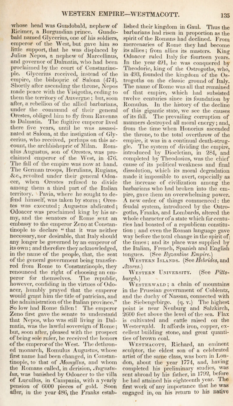 WESTERN EMPIRE—WESTMACOTT. whose head was Gundobald, nephew of Ricimer, a Burgundian prince. Gundo- bald named Glycerius, one of his soldiers, emperor of the West, but gave him so little support, that he was displaced by Julius Nepos, a nephew of Marcellinus, and governor of Dalmatia, who had been proclaimed by the court of Constantino- ple. Glycerius received, instead of the empire, the bishopric of Salona (474). Shortly after ascending the throne, Nepos made peace with the Visigoths, ceding to them the territory of Auvergne ; but, soon after', a rebellion of the allied barbarians, under the command of their general Orestes, obliged him to fly from Ravenna to Dalmatia. The fugitive emperor lived there five years, until he was assassi- nated at Salona, at the instigation of Gly- cerius, who received, perhaps on this ac- count, the archbishopric of Milan. Rom- ulus Augustus, son of Orestes, was pro- claimed emperor of the West, in 476. The fall of the empire was now at hand. The German troops, Herulians, Rugians, &c., revolted under their general Qcloa- cer, when Orestes refused to divide among them a third part of the Italian territory. Pavia, where he sought to de- fend himself, was taken by storm ; Ores- tes was executed; Augustus abdicated; Odoacer was proclaimed king by his ar- my, and the senators of Rome sent an embassy to the emperor Zeno at Constan- tinople to declare “ that it was neither necessary, nor desirable, that Italy should any longer be governed by an emperor of its own; and therefore they acknowledged, in the name of the people, that, the seat of the general government being transfer- red from Rome to Constantinople, they renounced the right of choosing an em- peror for themselves. The republic, however, confiding in the virtues of Odo- acer, humbly prayed that the emperor would grant him the title of patrician, and the administration of the Italian province.” So low had Rome fallen ! The emperor Zeno first gave the senate to understand that Nepos, who was still living in Dal- matia, was the lawful sovereign of Rome; but, soon after, pleased with the prospect of being sole ruler, he received the honors of the emperor of the West. The dethron- ed monarch, Romulus Augustus, whose first name had been changed, in Constan- tinople, to that of Momyllus, and whom the Romans called, in derision, Augustu- lus, was banished by Odoacer to the villa of Lucullus, in Campania, with a yearly pension of 6000 pieces of gold. Soon after, in the year 486, the Franks estab- lished their kingdom in Gaul. Thus the barbarians had risen in proportion as the spirit of the Romans had declined. From mercenaries of Rome they had become its allies ; from allies its masters. King Odoacer ruled Italy for fourteen years. In the year 491, he was conquered by Theodoric, king of the Ostrogoths, who, in 493, founded the kingdom of the Os- trogoths on the classic ground of Italy. The name of Rome was all that remained of that empire, which had subsisted twelve centuries since its foundation by Romulus. In the history of the decline of this gigantic state, we see the causes of its fall. The prevailing corruption of manners destroyed all moral energy; and, from the time when Honorius ascended the throne, to the total overthrow of the empire, it was in a continual death-strug- gle. The system of dividing the empire, introduced by Diocletian, in 284, and completed by Theodosius, was the chief cause of its political weakness and final dissolution, which its moral degradation made it impossible to avert, especially as the increase of civilization among the barbarians who had broken into the em- pire, gave them an overwhelming power. A new order of things commenced: the feudal system, introduced bjr the Ostro- goths, Franks, and Lombards, altered the whole character of a state which for centu- ries had boasted of a republican constitu- tion ; and even the Roman language gave way before the total change in the spirit of| the times; and its place was supplied by the Italian, French, Spanish and English tongues. (See Byzantine Empire.) Western Islands. (See Hebrides, and Azores.) Western University. (See Pitts- burgh.) Westerwald ; a chain of mountains in the Prussian government of Coblentz, and the duchy of Nassau, connected with the Siebengebirge. (q. v.) The highest point is near Neuburg and Salzkirch, 2600 feet above the level of the sea. Flax is cultivated and cattle raised on the Westerwald. It affords iron, copper, ex- cellent building stone, and great quanti- ties of brown coal. Westmacott, Richard, an eminent sculptor, the eldest son of a celebrated artist of the same class, was born in Lon- don, about the year 1774, and, having completed his preliminary studies, was sent abroad by his father, in 1792, before he had attained his eighteenth year. I he first work of any importance that he was engaged in, on his return to Ills native