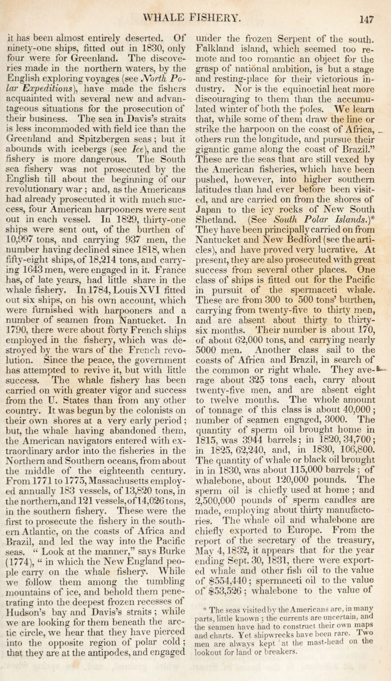 it has been almost entirely deserted. Of ninety-one ships, fitted out in 1830, only four were for Greenland. The discove- ries made in the northern waters, by the English exploring voyages (see North Po- lar Expeditions), have made the fishers acquainted with several new and advan- tageous situations for the prosecution of their business. The sea in Davis’s straits is less incommoded with field ice than the Greenland and Spitzbergen seas ; but it abounds with icebergs (see Ice), and the fishery is more dangerous. The South sea fishery was not prosecuted by the English till about the beginning of our revolutionary war ; and, as the Americans had already prosecuted it with much suc- cess, four American harpooners were sent out in each vessel. In 1829, thirty-one ships were sent out, of the burthen of 10,997 tons, and carrying 937 men, the number having declined since 1818, when fifty-eight ships, of 18,214 tons, and carry- ing lG43men, were engaged in it. France has, of late years, had little share in the whale fishery. In 1784, Louis XVI fitted out six ships, on his own account, which were furnished with harpooners and a number of seamen from Nantucket. In 1790, there were about forty French ships employed in the fishery, which was de- stroyed by the wars of the French revo- lution. Since the peace, the government has attempted to revive it, but with little success. The whale fishery has been carried on with greater vigor and success from the U. States than from any other country. It was begun by the colonists on their own shores at a very early period ; but, the whale having abandoned them, the American navigators entered with ex- traordinary ardor into the fisheries in the Northern and Southern oceans, from about the middle of the eighteenth century. From 1771 to 1775, Massachusetts employ- ed annually 183 vessels, of 13,820 tons, in the northern,and 121 vessels,of14,026 tons, in the southern fishery. These were the first to prosecute the fishery in the south- ern Atlantic, on the coasts of Africa and Brazil, and led the way into the Pacific seas. “ Look at the manner,” says Burke (1774), “ in which the New England peo- ple carry on the whale fishery. While we follow them among the tumbling mountains of ice, and behold them pene- trating into the deepest frozen recesses of Hudson’s bay and Davis’s straits ; while we are looking for them beneath the arc- tic circle, we hear that they have pierced into the opposite region of polar cold ; that they are at the antipodes, and engaged under the frozen Serpent of the south. Falkland island, which seemed too re- mote and too romantic an object for the grasp of national ambition, is but a stage and resting-place for their victorious in- dustry. Nor is the equinoctial heat more discouraging to them than the accumu- lated winter of both the poles. We learn that, while some of them draw the line or strike the harpoon on the coast of Africa, _ others run the longitude, and pursue their gigantic game along the coast of Brazil.” These are the seas that are still vexed by the American fisheries, which have been pushed, however, into higher southern latitudes than had ever before been visit- ed, and are carried on from the shores of Japan to the icy rocks of New South Shetland. (See South Polar Islands.)* They have been principally carried on from Nantucket and New Bedford (see the arti- cles), and have proved very lucrative. At present, they are also prosecuted with great success from several other places. One class of ships is fitted out for the Pacific in pursuit of the spermaceti whale. These are from 300 to 500 tons’ burthen, carrying from twenty-five to thirty men, and are absent about thirty to thirty- six months. Their number is about 170, of about 62,000 tons, and carrying nearly 5000 men. Another class sail to the coasts of Africa and Brazil, in search of the common or right whale. They ave-8^ rage about 325 tons each, cany about twenty-five men, and are absent eight to twelve months. The whole amount of tonnage of this class is about 40,000 ; number of seamen engaged, 3000. The quantity of sperm oil brought home in 1815, was 3944 barrels; in 1820, 34,700; in 1825, 62,240, and, in 1830, 106,800. The quantity of whale or black oil brought in in 1830, was about 115,000 barrels ; of whalebone, about 120,000 pounds. The sperm oil is chiefly used at home ; and 2,500,000 pounds of sperm candles are made, employing about thirty manufacto- ries. The whale oil and whalebone are chiefly exported to Europe. From the report of the secretary of the treasury, May 4,1832, it appears that for the year ending Sept. 30, 1831, there were export- ed whale and other fish oil to the value of $554,440; spermaceti oil to the value of $53,526 ; whalebone to the value of * The seas visited by the Americans are, in many parts, little known ; the currents are uncertain, and the seamen have had to construct their own inaps and charts. Yet shipwrecks have been rare. 1 wo men are always kept at the mast-head on the lookout for land or breakers.