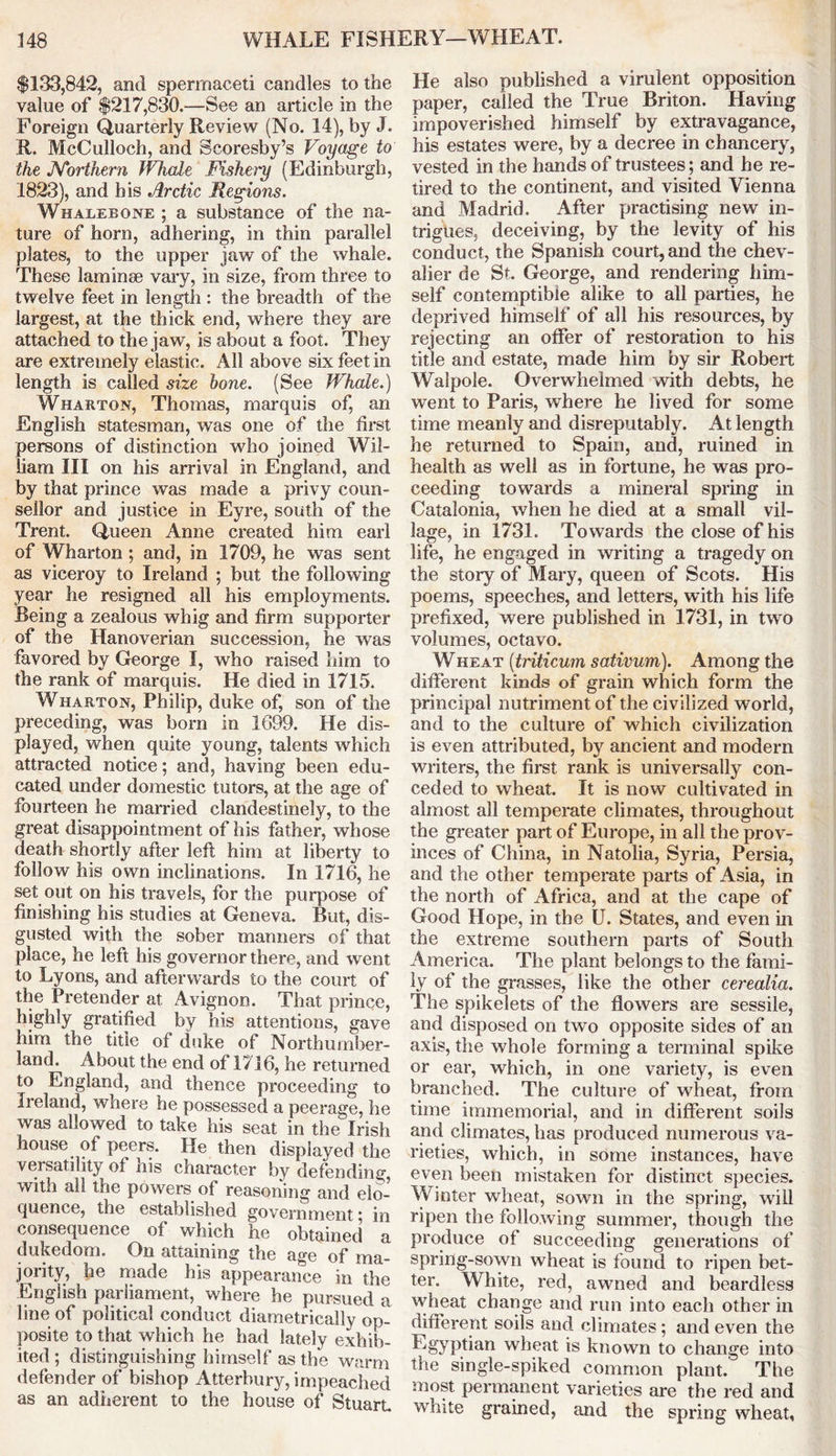 $133,842, and spermaceti candles to the value of $217,830.—See an article in the Foreign Quarterly Review (No. 14), by J. R. McCulloch, and Scoresby’s Voyage to the Northern Whale Fishei'y (Edinburgh, 1823), and his Arctic Regions. Whalebone ; a substance of the na- ture of horn, adhering, in thin parallel plates, to the upper jaw of the whale. These laminae vary, in size, from three to twelve feet in length : the breadth of the largest, at the thick end, where they are attached to the jaw, is about a foot. They are extremely elastic. All above six feet in length is called size bone. (See Whale.) Wharton, Thomas, marquis of, an English statesman, was one of the first persons of distinction who joined Wil- liam III on his arrival in England, and by that prince was made a privy coun- sellor and justice in Eyre, south of the Trent. Queen Anne created him earl of Wharton ; and, in 1709, he was sent as viceroy to Ireland ; but the following year he resigned all his employments. Being a zealous whig and firm supporter of the Hanoverian succession, he was favored by George I, who raised him to the rank of marquis. He died in 1715. Wharton, Philip, duke of, son of the preceding, was bom in 1G99. He dis- played, when quite young, talents which attracted notice; and, having been edu- cated under domestic tutors, at the age of fourteen he married clandestinely, to the great disappointment of his father, whose death shortly after left him at liberty to follow his own inclinations. In 1716, he set out on his travels, for the purpose of finishing his studies at Geneva. But, dis- gusted with the sober manners of that place, he left his governor there, and went to Lyons, and afterwards to the court of the Pretender at Avignon. That prince, highly gratified by his attentions, gave him the title of duke of Northumber- land. About the end of 1716, he returned to England, and thence proceeding to Ireland, where he possessed a peerage, he was allowed to take his seat in the Irish house of peers. He then displayed the versatility of his character by defending, with all the powers of reasoning and elo- quence, the established government ^ in consequence of which he obtained a dukedom. On attaining the age of ma- jority, he made his appearance in the English parliament, where he pursued a line of political conduct diametrically op- posite to that which he had lately exhib- ited ; distinguishing himself as the warm defender of bishop Atterbury, impeached as an adherent to the house of Stuart He also published a virulent opposition paper, called the True Briton. Having impoverished himself by extravagance, his estates were, by a decree in chancery, vested in the hands of trustees; and he re- tired to the continent, and visited Vienna and Madrid. After practising new in- trigues, deceiving, by the levity of his conduct, the Spanish court, and the chev- alier de St. George, and rendering him- self contemptible alike to all parties, he deprived himself of all his resources, by rejecting an offer of restoration to his title and estate, made him by sir Robert Walpole. Overwhelmed with debts, he went to Paris, where he lived for some time meanly and disreputably. At length he returned to Spain, and, ruined in health as well as in fortune, he was pro- ceeding towards a mineral spring in Catalonia, when he died at a small vil- lage, in 1731. Towards the close of his life, he engaged in writing a tragedy on the story of Mary, queen of Scots. His poems, speeches, and letters, with his life prefixed, were published in 1731, in two volumes, octavo. Wheat (triticum sativum). Among the different kinds of grain which form the principal nutriment of the civilized world, and to the culture of which civilization is even attributed, by ancient and modern writers, the first rank is universally con- ceded to wheat. It is now cultivated in almost all temperate climates, throughout the greater part of Europe, in all the prov- inces of China, in Natolia, Syria, Persia, and the other temperate parts of Asia, in the north of Africa, and at the cape of Good Hope, in the U. States, and even in the extreme southern parts of South America. The plant belongs to the fami- ly of the grasses, like the other cerealia. The spikelets of the flowers are sessile, and disposed on two opposite sides of an axis, the whole forming a terminal spike or ear, which, in one variety, is even branched. The culture of wheat, from time immemorial, and in different soils and climates, has produced numerous va- rieties, which, in some instances, have even been mistaken for distinct species. Winter wheat, sown in the spring, will ripen the following summer, though the produce of succeeding generations of spring-sown wheat is found to ripen bet- ter. White, red, awned and beardless wheat change and run into each other in different soils and climates; and even the ^§yptian wheat is known to change into the single-spiked common plant.' The most permanent varieties are the red and white grained, and the spring wheat.