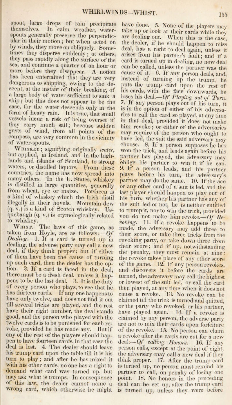 WHIRLWINDS—WHIST. spout, large drops of rain precipitate themselves. In calm weather, water- spouts generally preserve the perpendic- ular in their motion; but when acted on by winds, they move on obliquely. Some- times they disperse suddenly; at others, they pass rapidly along the surface of the sea, and continue a quarter of an hour or more before they disappear. A notion has been entertained that they are very dangerous to shipping, owing to the de- scent, at the instant of their breaking, of a large body of water sufficient to sink a ship; but this does not appear to be the case, for the water descends only in the form of heavy rain. It is true, that small vessels incur a risk of being overset if they carry much sail; because sudden gusts of wind, from all points of the compass, are very common in the vicinity of wrater-spouts. Whiskey; signifying originally water, but applied, in Ireland, and in the high- lands and islands of Scotland, to strong waters, or distilled liquors. From these countries, the name has now spread into many others. 'In the U. States, whiskey is distilled in large quantities, generally from wheat, rye or maize. Potsheen is a kind of whiskey which the Irish distil illegally in their hovels. Mountain dew (q. v.) is a kind of Scotch whiskey. Us- quebaugh (q. v.) is etymologically related to whiskey. Whist. The laws of this game, as taken from Hoyle, are as follows:—Of Dealing. 1. If a card is turned up in dealing, the adverse party may call a new deal, if they think proper; but if either of them have been the cause of turning up such card, then the dealer has the op- tion. 2. If a card is faced in the deal, there must be a fresh deal, unless it hap- pens to be the last deal. 3. It is the duty of every person who plays, to see that he has thirteen cards. If any one happens to have only twelve, and does not find it out till several tricks are played, and the rest have their right number, the deal stands good, and the person who played with the twelve cards is to be punished for each re- voke, provided he has made any. But if any of the rest of the players should hap- pen to have fourteen cards, in that case the deal is lost. 4. The dealer should leave his trump card upon the table till it is his turn to play ; and after he has mixed it with his other cards, no one has a right to demand what card was turned up, but may ask what is trumps. In consequence of this law, the dealer cannot name a wrong card, which otherwise he might have done. 5. None of the players may take up or look at their cards while they are dealing out. When this is the case, the dealer, if he should happen to miss deal, has a right to deal again, unless it arises from his partner’s fault; and if a card is turned up in dealing, no new deal can be called, unless the partner was the cause of it. 6. If any person deals, and, instead of turning up the trump, he puts the trump card upon the rest of his cards, with the face downwards, he loses his deal.—Of Playing out of Turn. 7. If any person plays out of his turn, it is in the option of either of his adversa- ries to call the card so played, at any time in that deal, provided it does not make him revoke; or either of the adversaries may require of the person who ought to have led, the suit the said adversary may choose. 8. If a person supposes he has won the trick, and leads again before his partner has played, the adversary may oblige his partner to win it if he can. 9. If a person leads, and his partner plays before his turn, the adversary’s partner may do the same. 10. If the ace or any other card of a suit is led, and the last player should happen to play out of his turn, whether his partner has any of the suit led or not, he is neither entitled to trump it, nor to win the trick, provided you do not make him revoke.— Of Re- voking. 11. If a revoke happens to be made, the adversary may add three to their score, or take three tricks from the revoking party, or take down three from their score; and if up, notwithstanding the penalty, they must remain at nine: the revoke takes place of any other score of the game. 12. If any person revokes, and discovers it before the cards are turned, the adversary may call the highest or lowest of the suit led, or call the card then played, at any time when it does not cause a revoke. 13. No revoke can be claimed till the trick is turned and quitted, or the party who revoked, or his partner, have played again. 14. If a revoke is claimed by any person, the adverse party are not to mix their cards upon forfeiture of the revoke. 15. No person can claim a revoke after the cards are cut for a new deal.—Of calling Honors. 16. If any person calls, except at the point of eight, the adversary may call a new deal if they think proper. 17. After the trump card is turned up, no person must remind his partner to call, on penalty of losing one point. 18. No honors in the preceding deal can be set up, after the trump card is turned up, unless they were before