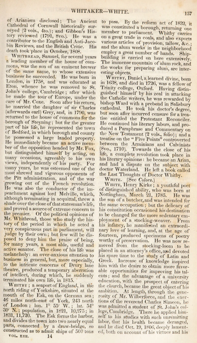 WHITAKER—WHITE. 157 of Arianism disclosed ; The Ancient Cathedral ot Cornwall historically sur- veyed (2 vols., 4to.); and Gibbon’s His- tory reviewed (1791, 8vo.). He was a contributor to the English and Anti-Jaco- bin Reviews, and the British Critic, His death took place in October, 1808. Whitbread, Samuel, for several years a leading member of the house of com- mons, was the son of an eminent brewer of the same name, to whose extensive business he succeeded. He was bom in London, in 1758, and was educated at Eton, whence he was removed to St. John’s college, Cambridge ; after which he made the tour of Europe, under the care of Mr. Coxe. Soon after his return, he married the daughter of sir Charles (afterwards earl) Grey, and, in 1790, was returned to the house of commons for the borough of Steyning; but for the greater part of his life, he represented the town of Bedford, in which borough and county he possessed a large landed property. He immediately became an active mem- ber of the opposition headed by Mr. Fox, but distinguished himself by acting, on many occasions, agreeably to his own views, independently of his party. For many years, he was esteemed one of the most shrewd and vigorous opponents of the Pitt administration, and of the war growing out of the French revolution. He was also the conductor of the im- peachment against lord Melville, which, although terminating in acquittal, threw a shade over the close of that statesman’s life, and proved a source of extreme concern to the premier. Of the political opinions of Mr. Whitbread, those who study the his- tory of the period in which he acted a very conspicuous part in parliament, will judge by their own; but few will be dis- posed to deny him the praise of being, for many years, a most able, useful and active senator. The close of his life was melancholy: an over-anxious attention to business in general, but, more especially, to the intricate concerns of Drury lane theatre, produced a temporary aberration of intellect, during which, he suddenly terminated his own life, in 1815. Whitby ; a seaport of England, in the north riding of Yorkshire, situated at the mouth of the Esk, on the German sea; 46 miles north-east of York, 243 north of London ; Ion. 1° 55' W. ; lat. 54° 3(y N.; population, in 1821, 10,275; in 1831, 11,720. The Esk forms the harbor, and divides the town into two nearly equal parts, connected by a draw-bridge, so constructed as to admit ships of 500 tons VOL. XIII. 14 to pass. By the reform act of 1832, it was constituted a borough, returning one member to parliament. Whitby carries on a great trade in coals, and also exports various articles of provision, tallow, &c.; and the alum works in the neighborhood employ a great number of hands. Ship- building is carried on here extensively. The immense mountain of alum rock, and the works for preparing alum, are inter- esting objects. Whitby, Daniel, a learned divine, born in lb38, and died in 1726, was a fellow of Trinity college, Oxford. Having distin- guished himself by his zeal in attacking the Catholic writers, he was rewarded by bishop Ward with a prebend in Salisbury cathedral. He took his doctor’s degree, but soon after incurred censure for a trea- tise entitled the Protestant Reconciler. He continued his literary labors, and pro- duced a Paraphrase and Commentary on the New Testament (2 vols., folio); and a treatise on the “ Five Points” controverted between the Arminians and Calvinists (8vo., 1710). Towards the close of his life, a complete revolution took place in his literary opinions: he became an Arian, and had a dispute on the subject with doctor Waterland. He left a book called the Last Thoughts of Doctor Whitby. White. (See Colors.) White, Henry Kirke ; a youthful poet °f distinguished ability, who was bom at Nottingham, March 21, 1785. He was the son of a butcher, and was intended for the same occupation ; but the delicacy of his constitution occasioned his destination to be changed for the more sedentary em- ployment of a stocking-weaver. From his infancy, he manifested an extraordi- nary love of learning, and, at the age of fourteen, produced specimens of poetry worthy of preservation. He was now re- moved from the stocking-loom to be placed in an attorney’s office, and devoted his spare time to the study of Latin and Greek. Increase of knowledge inspired him with the desire to obtain more favor- able opportunities for improving his tal- ents ; and the advantage of a university education, with the prospect of entering the church, became the great object of his ambition. At length, through the gene- rosity of Mr. Wilberforce, and the exer- tions of the reverend Charles Simeon, he was admitted a student of St. John’s col- lege, Cambridge. There he applied him- self to his studies with such unremitting labor, that his health became deranged, and he died Oct. 19, 1806, deeply lament- ed, both on account of his virtues and his