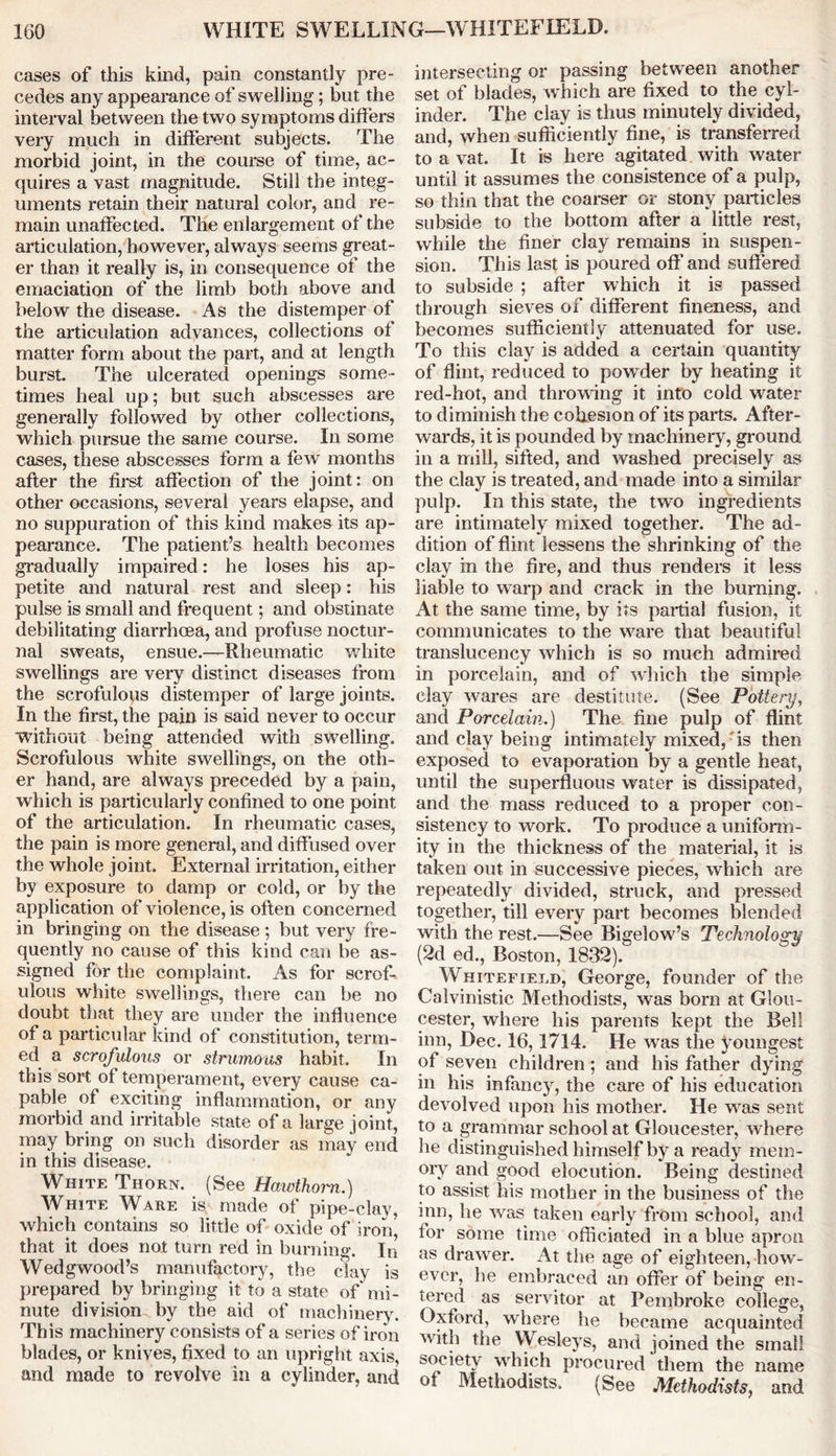 cases of this kind, pain constantly pre- cedes any appearance of swelling; but the interval between the two symptoms differs very much in different subjects. The morbid joint, in the course of time, ac- quires a vast magnitude. Still the integ- uments retain their natural color, and re- main unaffected. The enlargement of the articulation, however, always seems great- er than it really is, in consequence of the emaciation of the limb both above and below the disease. As the distemper of the articulation advances, collections of matter form about the part, and at length burst. The ulcerated openings some- times heal up; but such abscesses are generally followed by other collections, which pursue the same course. In some cases, these abscesses form a few months after the first affection of the joint: on other occasions, several years elapse, and no suppuration of this kind makes its ap- pearance. The patient’s health becomes gradually impaired: he loses his ap- petite and natural rest and sleep: his pulse is small and frequent; and obstinate debilitating diarrhoea, and profuse noctur- nal sweats, ensue.—Rheumatic white swellings are very distinct diseases from the scrofulous distemper of large joints. In the first, the pain is said never to occur ■without being attended with swelling. Scrofulous Avhite swellings, on the oth- er hand, are always preceded by a pain, which is particularly confined to one point of the articulation. In rheumatic cases, the pain is more general, and diffused over the whole joint. External irritation, either by exposure to damp or cold, or by the application of violence, is often concerned in bringing on the disease ; but very fre- quently no cause of this kind can be as- signed for the complaint. As for scrof- ulous white swellings, there can be no doubt that they are under the influence of a particular kind of constitution, term- ed a scrofulous or strumous habit. In this sort of temperament, every cause ca- pable of exciting inflammation, or any morbid and irritable state of a large joint, may bring on such disorder as may end in this disease. White Thorn. (See Hawthorn.) White Ware is made of pipe-clay, which contains so little of oxide of iron* that it does not turn red in burning. In Wedgwood’s manufactory, the clay is prepared by bringing it to a state of mi- nute division by the aid of machinery. This machinery consists of a series of iron blades, or knives, fixed to an upright axis, and made to revolve in a cylinder, and intersecting or passing between another set of blades, which are fixed to the cyl- inder. The clay is thus minutely divided, and, when sufficiently fine, is transferred to a vat. It is here agitated with water until it assumes the consistence of a pulp, so thin that the coarser or stony panicles subside to the bottom after a little rest, while the finer clay remains in suspen- sion. This last is poured off and suffered to subside ; after which it is passed through sieves of different fineness, and becomes sufficiently attenuated for use. To this clay is added a certain quantity of flint, reduced to powder by heating it red-hot, and throwing it into cold water to diminish the cohesion of its parts. After- wards, it is pounded by machinery, ground in a mill, sifted, and washed precisely as the clay is treated, and made into a similar pulp. In this state, the two ingredients are intimately mixed together. The ad- dition of flint lessens the shrinking of the clay in the fire, and thus renders it less liable to warp and crack in the burning. At the same time, by its partial fusion, it communicates to the ware that beautiful translucency which is so much admired in porcelain, and of which the simple clay wares are destitute. (See Pottery, and Porcelain.) The fine pulp of flint and clay being intimately mixed, is then exposed to evaporation by a gentle heat, until the superfluous water is dissipated, and the mass reduced to a proper con- sistency to work. To produce a uniform- ity in the thickness of the material, it is taken out in successive pieces, which are repeatedly divided, struck, and pressed together, till every part becomes blended with the rest.—See Bigelow’s Technology (2d ed., Boston, 1832). Whitefield, George, founder of the Calvinistic Methodists, was born at Glou- cester, where his parents kept the Bell inn, Dec. 16,1714. He was the youngest of seven children; and his father dying in his infancy, the care of his education devolved upon his mother. He was sent to a grammar school at Gloucester, where he distinguished himself by a ready mem- ory and good elocution. Being destined to assist his mother in the business of the inn, he was taken early from school, and for some time officiated in a blue apron as drawer. At the age of eighteen, how- ever, he embraced an offer of being en- tered as servitor at Pembroke college, Oxford, where he became acquainted with the Wesleys, and joined the small society which procured them the name of Methodists. (See Methodists, and