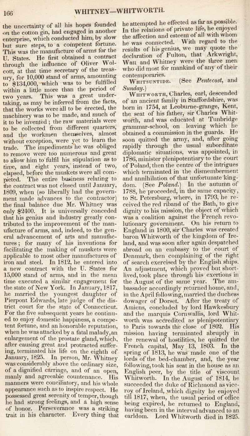 WHITNEY—WHITWORTH. the uncertainty of all his hopes founded on the cotton gin, had engaged in another enterprise, which conducted him, by slow but sure steps, to a competent fortune. This was the manufacture of arms for the U. States. He first obtained a contract through the influence of Oliver Wol- cott, at that time secretary of the treas- ury, for 10,000 stand of arms, amounting to $134,000, which was to be fulfilled within a little more than the period of two years. This was a great under- taking, as may be inferred from the facts, that the works were all to be erected, the machinery was to be made, and much of it to be invented ; the raw materials were to be collected from different quarters, and the workmen themselves, almost without exception, were yet to learn the trade. The impediments he was obliged to remove were too numerous and great to allow him to fulfil his stipulation as to time, and eight years, instead of two, elapsed, before the muskets were all com- pleted. The entire business relating to the contract was not closed until January, 1809, when (so liberally had the govern- ment made advances to the contractor) the final balance due Mr. Whitney was only $2400. It is universally conceded that his genius and industry greatly con- tributed to the improvement of the man- ufacture of arms, and, indeed, to the gen- eral advancement of arts and manufac- tures ; for many of his inventions for facilitating the making of muskets were applicable to most other manufactures of iron and steel. In 1812, he entered into a new contract with the U. States for 15,000 stand of arms, and in the mean time executed a similar engagement for the state of New York. In January, 1817, he married the youngest daughter of Pierpont Edwards, late judge of the dis- trict court for the state of Connecticut. For the five subsequent years he continu- ed to enjoy domestic happiness, a compe- tent fortune, and an honorable reputation, when he was attacked by a fatal malady, an enlargement of the prostate gland, which, after causing great and protracted suffer- ing, terminated his life on the eighth of January, 1825. In person, Mr. Whitney was considerably above the ordinary size, of a dignified carriage, and of an open, manly and agreeable countenance. His manners were conciliatory, and his whole appearance such as to inspire respect. He possessed great serenity of temper, though he had strong feelings, and a high sense of honor. Perseverance was a striking trait in his character. Every thing that he attempted he effected as far as possible. In the relations of private life, he enjoyed the affection and esteem of all with whom he was connected. With regard to the results of his genius, we may quote the declaration of Fulton, that Arkwright, Watt and Whitney were the three men who did most for mankind of any of their contemporaries. Whitsuntide. (See Pentecost, and Sunday.) Whitworth, Charles, earl, descended of an ancient family in Staffordshire, was born in 1754, at Leoburne-grange, Kent, the seat of his father, sir Charles Whit- worth, and was educated at Tunbridge grammar-school, on leaving which he obtained a commission in the guards. He soon quitted the army, and, after going rapidly through the usual subordinate diplomatic situations, was appointed, in 1786, minister plenipotentiary to the court of Poland, then the centre of the intrigues which terminated in the dismemberment and annihilation of that unfortunate king- dom. (See Poland.) In the autumn of 1788, he proceeded, in the same capacity, to St. Petersburg, where, in 1793, he re- ceived the red riband of the Bath, to give dignity to his mission, the object of which was a coalition against the French revo- lutionary government. On his return to England in 1800, sir Charles was created baron Whitworth of the kingdom of Ire- land, and was soon after again despatched abroad on an embassy to the court of Denmark, then complaining of the right of search exercised by the English ships. An adjustment, which proved but short- lived, took place through his exertions in the August of the same year. The am- bassador accordingly returned home, and, in the April following, married the duchess dowager of Dorset. After the treaty of Amiens, concluded by lord Hawkesbury and the marquis Cornwallis, lord Whit- worth was accredited as plenipotentiary to Paris towards the close of 1802. His mission having terminated abruptly in the renewal of hostilities, he quitted the French capital, May 13, 1803. In the spring of 1813, he was made one of the lords of the bed-chamber, and, the year following, took his seat in the house as an English peer, by the title of viscount Whitworth. In the August of 1814, he succeeded the duke of Richmond as vice- roy of Ireland, which dignity he enjoyed till 1817, when, the usual period of office being expired, he returned to England, having been in the interval advanced to an earldom. Lord Whitworth died in 1825.