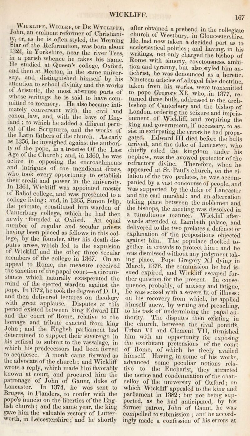 WICKLIFF. 167 Wickliff, W iclef, or 1)e Wycliffe, John, an eminent reformer of Christiani- ty? or, as he is often styled, the Morning Star of the Reformation, was born about 1324, in Yorkshire, near the river Tees, in a parish whence he takes his name. He studied at Queen’s college, Oxford, and then at Merton, in the same univer- sity, and distinguished himself by his attention to school divinity and the works of Aristotle, the most abstruse parts of whose writings he is said to have com- mitted to memory. He also became inti- mately conversant with the civil and canon law, and with the laws of Eng- land ; to which he added a diligent peru- sal of the Scriptures, and the works of the Latin fathers of the church. As early as 1356, he inveighed against the authori- ty of the pope, in a treatise Of the Last Age of die Church; and, in 1360, he was active in opposing the encroachments and intrigues of the mendicant friars, who took every opportunity to establish their credit and power hi the university. In 1361, Wickliff was appointed master of Baliol college, and was presented to a college living; and, in 1365, Simon Islip, tne primate, constituted him warden of Canterbury college, which he had then newly • founded at Oxford. An equal number of regular and secular priests having been placed as fellows in this col- lege, by the founder, after his death dis- putes arose, which led to the expulsion of Wickliff and the other three secular members of the college in 1367. On an appeal to Rome, the measure received the sanction of the papal court—a circum- stance which naturally exasperated the mind of the ejected warden against the pope. In 1372, he took the degree of D. D., and then delivered lectures on theology with great applause. Disputes at this period existed between king Edward III and the court of Rome, relative to the homage and tribute exacted from king John; and the English parliament had determined to support then* sovereign in his refusal to submit to the vassalage, in which his predecessors had been forced to acquiesce. A monk came forward as the advocate of the church ; and Wickliff wrote a reply, which made him favorably known at court, and procured him the patronage of John of Gaunt, duke of Lancaster. In 1374, he was sent to Bruges, in Flanders, to confer with the pope’s nuncio on the liberties of the Eng- lish church ; and the same year, the king gave him the valuable rectory of Lutter- worth, in Leicestershire; and he shortly after obtained a prebend in the collegiate church of Westbury, in Gloucestershire. He had now taken a decided part as to ecclesiastical politics; and having, in his writings, not only charged the bishop of Rome with simony, covetousness, ambi- tyranny, but also styled him an- tichrist, he was denounced as a heretic. Nineteen articles of alleged false doctrine, taken from his works, were transmitted to pope Gregory XI, who, , in 1377, re- turned three bulls, addressed to the arch- bishop of Canterbury and the bishop of London, ordering the seizure and impris- onment of Wickliff, and requiring the king and government, if necessary, to as- sist in extirpating the errors he had propa- gated. Edward III died before the bulls arrived, and the duke of Lancaster, who chiefly ruled the kingdom under his nephew, was the avowed protector of the refractory divine. Therefore, when he appeared at St. Paul’s church, on the ci- tation of the two prelates, he was accom- panied by a vast concourse of people, and was supported by the duke of Lancaster and the earl marshal; and an altercation taking place between the noblemen and the bishops, the meeting was dissolved in a tumultuous manner. Wickliff after- wards attended at Lambeth palace, and delivered to the two prelates a defence or explanation of the propositions objected against him. The populace flocked to- gether in crowds to protect him; and he was dismissed without any judgment tak- ing place. Pope Gregory XI dying in March, 1378, the commission he had is- sued expired, and Wickliff escaped fur- ther question for the present. In conse- quence, probably, of anxiety and fatigue, he was seized with a severe fit of illness; on his recovery from which, he applied himself anew, by writing and preaching, to his task of undermining the papal au- thority. The disputes then existing in the church, between the rival pontiffs, Urban VI and Clement VII, furnished him with an opportunity for exposing the exorbitant pretensions of the court of Rome, of which he freely availed himself. Having, in some of his works, advanced some peculiar notions rela- tive to the Eucharist, they attracted the notice and condemnation of the chan- cellor of the university of Oxford ; on which Wickliff appealed to the king and parliament in 1382; but not being sup- ported, as he had anticipated, by his former patron, John of Gaunt, he was compelled to submission ; and he accord- ingly made a confession of his errors at