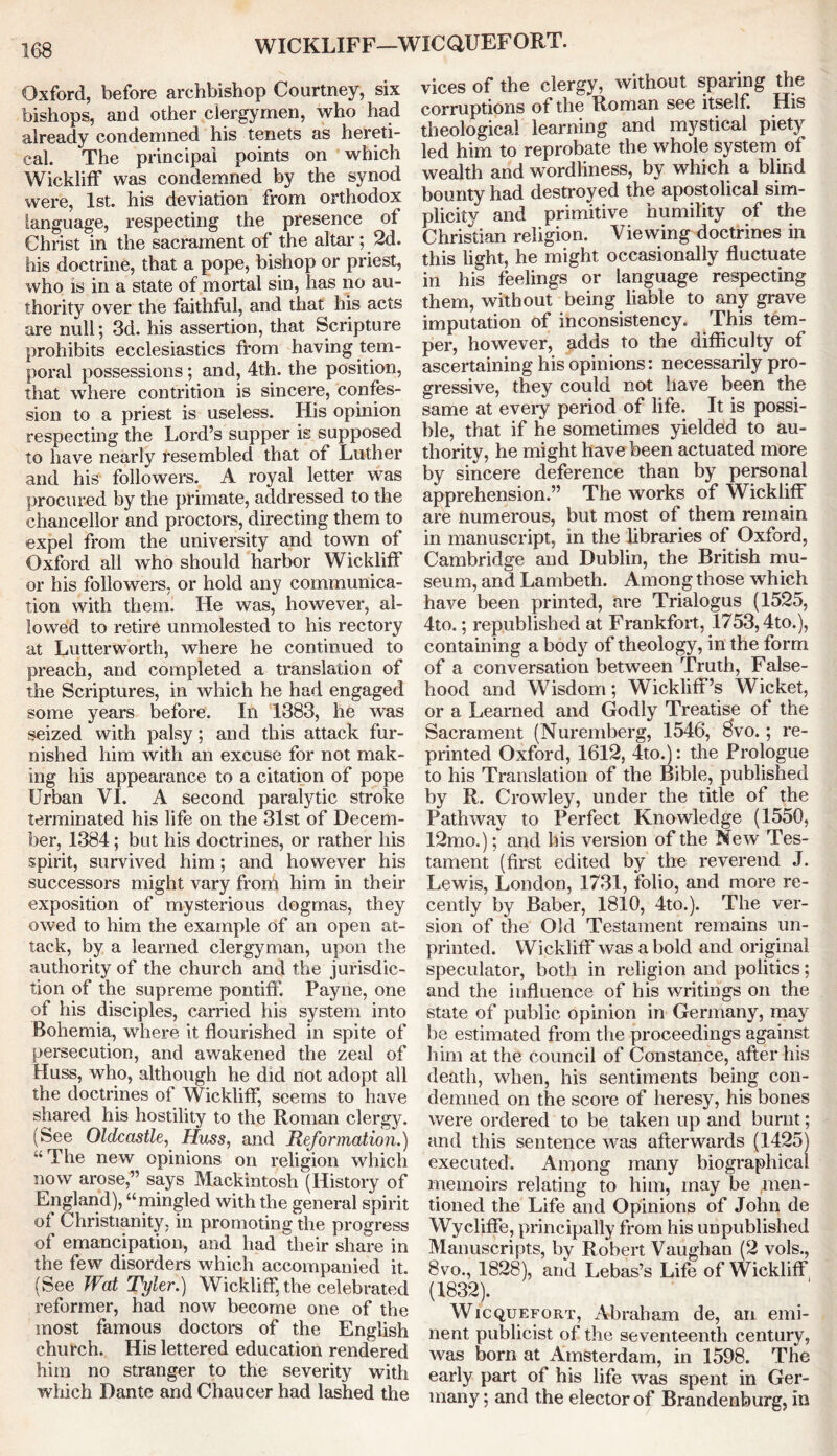 WICKLIFF—WICQUEFORT. Oxford, before archbishop Courtney, six bishops, and other clergymen, who had already condemned his tenets as hereti- cal. The principal points on whicli Wickliff was condemned by the synod were, 1st. his deviation from orthodox language, respecting the presence of Christ in the sacrament of the altar; 2d. his doctrine, that a pope, bishop or priest, who is in a state of mortal sin, has no au- thority over the faithful, and that his acts are null; 3d. his assertion, that Scripture prohibits ecclesiastics from having tem- poral possessions; and, 4th. the position, that where contrition is sincere, confes- sion to a priest is useless. His opinion respecting the Lord’s supper is supposed to have nearly resembled that of Luther and his followers. A royal letter was procured by the primate, addressed to the chancellor and proctors, directing them to expel from the university and town of Oxford all who should harbor Wickliff or his followers, or hold any communica- tion with them. He was, however, al- lowed to retire unmolested to his rectory at Lutterworth, where he continued to preach, and completed a translation of the Scriptures, in which he had engaged some years before. In 1383, he was seized with palsy; and this attack fur- nished him with an excuse for not mak- ing his appearance to a citation of pope Urban VI. A second paralytic stroke terminated his life on the 31st of Decem- ber, 1384; but his doctrines, or rather his spirit, survived him; and however his successors might vary from him in their exposition of mysterious dogmas, they owed to him the example of an open at- tack, by a learned clergyman, upon the authority of the church and the jurisdic- tion of the supreme pontiff. Payne, one of his disciples, carried his system into Bohemia, where it flourished in spite of persecution, and awakened the zeal of Huss, who, although he did not adopt all the doctrines of Wickliff, seems to have shared his hostility to the Roman clergy. (See Oldcastle, Huss, and Reformation.) “ The new opinions on religion which now arose,” says Mackintosh (History of England), “mingled with the general spirit ol Christianity, in promoting the progress of emancipation, and had their share in the few disorders which accompanied it. (See Wat Tyler.) Wickliff, the celebrated reformer, had now become one of the most famous doctors of the English church. His lettered education rendered him no stranger to the severity with which Dante and Chaucer had lashed the vices of the clergy, without sparing the corruptions of the Roman see itself. His theological learning and mystical piety led him to reprobate the whole system of wealth and wordliness, by which a blind bounty had destroyed the apostolical sim- plicity and primitive humility of the Christian religion. Viewing doctrines in this light, he might occasionally fluctuate in his feelings or language respecting them, without being liable to any grave imputation of inconsistency. This tem- per, however, adds to the difficulty of ascertaining his opinions: necessarily pro- gressive, they could not have been the same at every period of life. It is possi- ble, that if he sometimes yielded to au- thority, he might have been actuated more by sincere deference than by personal apprehension.” The works of Wickliff are numerous, but most of them remain in manuscript, in the libraries of Oxford, Cambridge and Dublin, the British mu- seum, and Lambeth. Among those which have been printed, are Trialogus (1525, 4to.; republished at Frankfort, 1753,4to.), containing a body of theology, in the form of a conversation between Truth, False- hood and Wisdom; Wickliff’s Wicket, or a Learned and Godly Treatise of the Sacrament (Nuremberg, 1546, 8vo.; re- printed Oxford, 1612, dtod: the Prologue to his Translation of the Bible, published by R. Crowley, under the title of the Pathway to Perfect Knowledge (1550, 12mo.); and his version of the New Tes- tament (first edited by the reverend J. Lewis, London, 1731, folio, and more re- cently by Baber, 1810, 4to.). The ver- sion of the Old Testament remains un- printed. Wickliff was a bold and original speculator, both in religion and politics; and the influence of his writings on the state of public opinion in Germany, may be estimated from the proceedings against him at the council of Constance, after his death, when, his sentiments being con- demned on the score of heresy, his bones were ordered to be taken up and burnt; and this sentence was afterwards (1425) executed. Among many biographical memoirs relating to him, may be men- tioned the Life and Opinions of John de Wycliffe, principally from his unpublished Manuscripts, by Robert Vaughan (2 vols., 8vo., 1828), and Lebas’s Life of Wickliff (1832). Wicquefort, Abraham de, an emi- nent publicist of the seventeenth century, was born at Amsterdam, in 1598. The early part of his life was spent in Ger- many ; and the elector of Brandenburg, in