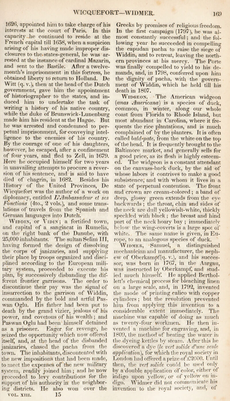 WICQUEFORT—WIDMER. 1626, appointed him to take charge of his interests at the court of Paris. In this capacity-,he continued to reside at the French capital till 1658, when a suspicion arising of his having made improper dis- closures to the states-general, he was ar- rested at the instance of cardinal Mazarin, and sent to the Bastile. After a twelve- month’s imprisonment in this fortress, he obtained liberty to return to Holland. De Witt (q. v.), then at the head of the Dutch government, gave him the appointment of historiographer to the states, and in- duced him to undertake the task of writing a history of his native country, while the duke of Brunswick-Lunenburg made him his resident at the Hague. But he was arrested and condemned to per- petual imprisonment, for conveying intel- ligence to the enemies of his country. By the courage of one of his daughters, however, he escaped, after a confinement of four years, and fled to Zell, in 1679. Here he occupied himself for two years in unavailing attempts to procure a rever- sion of his sentence, and is said to have died of chagrin, in 1682. Besides his History of the United Provinces, De Wicquefort was the author of a work on diplomacy, entitled UAnibassadeur et ses Fonctions (4to., 2 vols.), and some trans- lations of travels from the Spanish and German languages into Dutch. Widdin, or Vidin; a fortified town, and capital of a sangiacat in Rumelia, on the right bank of the Danube, with 25,000 inhabitants. The sultan Selim III, having formed the design of dissolving the corps of janizaries, and supplying their place by troops organized and disci- plined according to the European mili- tary system, proceeded to execute his plan, by successively disbanding the dif- ferent frontier garrisons. The order to discontinue their pay was the signal of insurrection to the garrison of Widdin, commanded by the bold and artful Pas- wan Oglu. His father had been put to death by the grand vizier, jealous of his power, and covetous of his wealth ; and Paswan Oglu had been himself detained as a prisoner. Eager for revenge, he seized the opportunity which now offered itself, and, at the head of the disbanded janizaries, chased the pacha from the town. The inhabitants, discontented with the new impositions that had been made, to meet the expenses of the new military system, readily joined him ; and he now proceeded to levy contributions for the support of his authority in the neighbor- ing districts. He also won over the VOL. XIII. 15 Greeks by promises of religious freedom. In the first campaign (1797), he was al- most constantly successful; and the fol- lowing year he succeeded in compelling the capudan pacha to raise the siege of Widdin, and to retreat, leaving the north- ern provinces at bis mercy. The Porte was finally compelled to yield to his de- mands, and, in 1798, conferred upon him the dignity of pacha, with the govern- ment of Widdin, which he held till his death in 1807. Widgeon. The American widgeon (anas Americana) is a species of duck, common, in winter, along our whole coast from Florida to Rhode Island, but most abundant in Carolina, where it fre- quents the rice plantations, and is much complained of by the planters. It is often called bald-pate, from the white on the top of the head. It is frequently brought to the Baltimore market, and generally sells for a good price, as its flesh is highly esteem- ed. The widgeon is a constant attendant on the canvass-back duck, by the aid of whose labors it contrives to make a good subsistence, and with whom it lives in a state of perpetual contention. The front and crown are cream-colored; a band of deep, glossy green extends from the eye backwards ; the throat, chin and sides of the neck are dull yellowish-white, thickly speckled with black; the breast and hind part of the neck hoary bay ; immediately below the wing-coverts is a large spot of white. The same name is given, in Eu- rope, to an analogous species of duck. Widmer, Samuel, a distinguished mechanician and manufacturer, the neph- ew of Oberkampf(q. v.), and his succes- sor, was born in 1767, in the Aargau, was instructed by Oberkampf, and stud- ied much himself. He applied Berthol- lett’s chemical process for bleaching linen on a large scale, and, in 1792, invented the mode of printing calico with copper cylinders ; but the revolution prevented him from applying this invention to a considerable extent immediately. The machine was capable of doing as much as twenty-four workmen. He then in- vented a machine for engraving, and, in 1809, the method of heating the water in the dyeing kettles by steam. After this he discovered a dye (le vert solide (Pune settle application), for which the royal society in London had offered a prize of £2000. Until then, the vert solide could be used only by a double application of color, either of indigo upon yellow, or of yellow on in- digo. Widmer did not communicate his invention to the royal society, and, ol