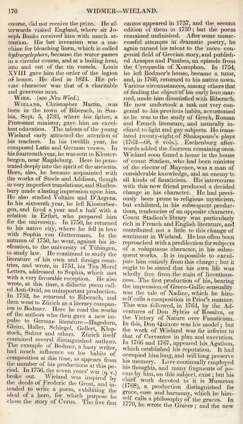 course, did not receive the prize. He af- terwards visited England, where sir Jo- seph Banks received him with much at- tention. His last invention was a ma- chine for bleaching linen, which is called hydrocyclephore, because the water passes in a circular course, and at a boiling heat, into and out of the tin vessels. Louis XVIII gave him the order of the legion of honor. He died in 1824. His pri- vate character was that of a charitable and generous man. Wied. (see Neu Wied.) Wieland, Christopher Martin, was born in the town of Biberach, in Sua- bia, Sept. 5, 1733, where his father, a Protestant minister, gave him an excel- lent education. The talents of the young Wieland early attracted the attention of his teachers. In his twelfth year, he composed Latin and German verses. In his fourteenth year, he was sent to Kloster- bergen, near Magdeburg. Here he pene- trated deeply into the spirit of the ancients. Here, also, he became acquainted with the works of Steele and Addison, though in very imperfect translations, and Shaftes- bury made a lasting impression upon him. He also studied Voltaire and D’Argens. In his sixteenth year, he left Klosterber- gen, and lived a year and a half with a relation in Erfurt, who prepared him for the university. In 1750, he returned to his native city, where he fell in love with Sophia von Guttermann. In the autumn of 1750, he went, against his in- clination, to the university of Tubingen, to study law. He continued to study the literature of his own and foreign coun- tries, and wrote, in 1751, his Ten Moral Letters, addressed to Sophia, which met with a very favorable reception. He also wrote, at this time, a didactic poem call- ed Anti-Ovid, an unimportant production. In 1752, he returned to Biberach, and then went to Zurich as a literary compan- ion to Bodmer. Here he read the works of the authors who then gave a new im- pulse to German literature—Hagedom, Glenn, Haller, Schlegel, Gellert, Klop- stock, Sulzer and others. Zurich itself contained several distinguished authors. The example of Bodmer, a hasty writer had much influence on his habits of composition at this time, as appears from the number of his productions at this pe- riod. In 1756, the seven years’ war (q. y ) broke out. Wieland was inspired by the deeds of Frederic the Great, and in- tended to write a poem, exhibiting the ideal of a hero, for which purpose he chose the story of Cvrus. The five first cantos appeared in 1757, and the second edition of them in 1759; but the poem remained unfinished. After some unsuc- cessful attempts in dramatic poetry, he again turned his talent to the more con- genial field of Grecian story, and publish- ed Araspes and Panthea, an episode from the Cyropsedia of Xenophon. In 1754, he left Bodmer’s house, became a tutor, and, in 1760, returned to his native town. Various circumstances, among others that of finding the object of his early love mar- ried, made him dissatisfied with Biberach. He now undertook a task not very con- genial to his previous habits, accustomed as he was to the study of Greek, Roman and French literature, and naturally in- clined to light and gay subjects. He trans- lated twenty-eight of Shakspeare’s plays (1762—68, 8 vols.). Eschenburg after- wards added the fourteen remaining ones. Wieland soon found a home in the house of count Stadion, who had been minister of the elector of Mayence, was a man of considerable knowledge, and an enemy to all kinds of fanaticism. His intercourse with this new friend produced a decided change in his character. He had previ- ously been prone to religious mysticism, but exhibited, in his subsequent produc- tions, tendencies of an opposite character. Count Stadion’s library was particularly rich in French and English literature, and contributed not a little to this change of sentiment in Wieland. He has often been reproached with a predilection for subjects of a voluptuous character, in his subse- quent works. It is impossible to excul- pate him entirely from this charge ; but it ought to be stated that his own life was wholly free from the stain of licentious- ness. The first production of his, bearing the impression of Greco-Gallic sensuality was the tale of Nadine, which he him- self calls a composition in Prior’s manner. This was followed, in 1764, by the Ad- ventures of Don Sylvio of Rosalva, or the Victory of Nature over Fanaticism. In this, Don Quixote was his model; but the work of Wieland was far inferior to that of Cervantes in plan and execution. In 1766 and 1767, appeared his Agathon, which established his reputation. It had occupied him long, and will long preserve his memory. Love continually employed his thoughts, and many fragments of po- ems by him, on this subject, exist; but his chief work devoted to it is Musarion (1768), a production distinguished for grace, ease and harmony, which he him- self calls a philosophy of the graces. In E^O, he wrote the Graces ; and the new