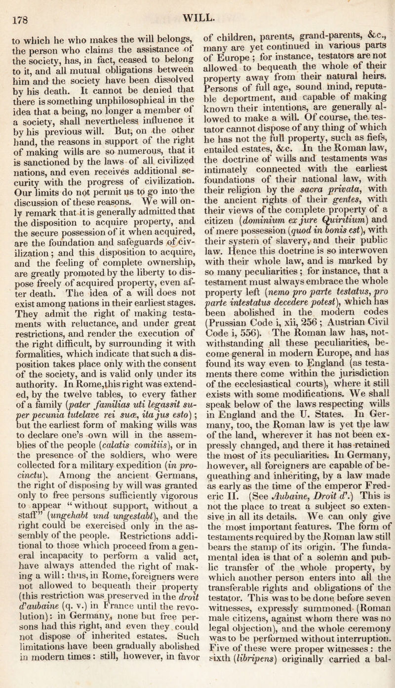 to which he who makes the will belongs, the person who claims the assistance of the society, has, in fact, ceased to belong to it, and all mutual obligations between him and the society have been dissolved by his death. It cannot be denied that there is something unphilosophical in the idea that a being, no longer a member of a society, shall nevertheless influence it by his previous will. But, on the other hand, the reasons in support of the right of making wills are so numerous, that it is sanctioned by the laws of all civilized nations, and even receives additional se- curity with the progress of civilization. Our limits do not permit us to go into the discussion of these reasons. We will on- ly remark that it is generally admitted that the disposition to acquire property, and the secure possession of it when acquired, are the foundation and safeguards of civ- ilization ; and this disposition to acquire, and the feeling of complete ownership, are greatly promoted by the liberty to dis- pose freely of acquired property, even af- ter death. The idea of a will does not exist among nations in their earliest stages. They admit the right of making testa- ments with reluctance, and under great restrictions, and render the execution of the right difficult, by surrounding it with formalities, which indicate that such a dis- position takes place only with the consent of the society, and is valid only under its authority. In Rome,this right was extend- ed, by the twelve tables, to every father of a family [pater familias uti legassit su- per pecunia tutelare rei sure, itajus esto); but the earliest form of making wills was to declare one’s own will in the assem- blies of the people (calatis comitiis), or in the presence of the soldiers, who were collected fora military expedition [inpro- cindu). Among the ancient Germans, the right of disposing by will was granted only to free persons sufficiently vigorous to appear “without support, without a staff” [ungehabt und ungestabt), and the right could be exercised only in the as- sembly of the people. Restrictions addi- tional to those which proceed from a gen- eral incapacity to perform a valid act, have always attended the right of mak- ing a will: thus, in Rome, foreigners were not allowed to bequeath their property (this restriction was preserved in the droit d’aubaine (q. v.) in France until the revo- lution) : in Germany, none but free per- sons had this right, and even they could not dispose of inherited estates. Such limitations have been gradually abolished in modern times : still, however, in favor of children, parents, grand-parents, &c., many are yet continued in various parts of Europe ; for instance, testators are not allowed to bequeath the whole of their property away from their natural heirs. Persons of full age, sound mind, reputa- ble deportment, and capable of making known their intentions, are generally al- lowed to make a will. Of course, the tes- tator cannot dispose of any thing of which he has not the full property, such as fiefs, entailed estates, &c. In the Roman law, the doctrine of wills and testaments was intimately connected with the earliest foundations of their national law, with their religion by the sacra privata, with the ancient rights of their gentes, with their views of the complete property of a citizen [dominium ex jure Quiritium) and of mere possession [quod in bonis est), with their system of slavery, and their public law. Hence this doctrine is so interwoven with their whole law, and is marked by so many peculiarities ; for instance, that a testament must always embrace the whole property left [nemo pro parte testatus, pro parte intestatus decedere potest), which has been abolished in the modern codes (Prussian Code i, xii, 256 ; Austrian Civil Code i, 556). The Roman law has, not- withstanding all these peculiarities, be- come general in modern Europe, and has found its way even to England (as testa- ments there come within the jurisdiction of the ecclesiastical courts), where it still exists with some modifications. We shall speak below of the laws respecting wills in England and the U. States. In Ger- many, too, the Roman law is yet the law of the land, wherever it has not been ex- pressly changed, and there it has retained the most of its peculiarities. In Germany, however, all foreigners are capable of be- queathing and inheriting, by a law made as early as the time of the emperor Fred- eric II. (See Aubaine, Droit d\) This is not the place to treat a subject so exten- sive in all its details. We can only give the most important features. The form of testaments required by the Roman law still bears the stamp of its origin. The funda- mental idea is that of a solemn and pub- lic transfer of the whole property, by which another person enters into all the transferable rights and obligations of the testator. This was to be done before seven witnesses, expressly summoned (Roman male citizens, against whom there was no legal objection), and the whole ceremony was to be performed without interruption. Five of these were proper witnesses : the sixth [libripens) originally carried a bal-