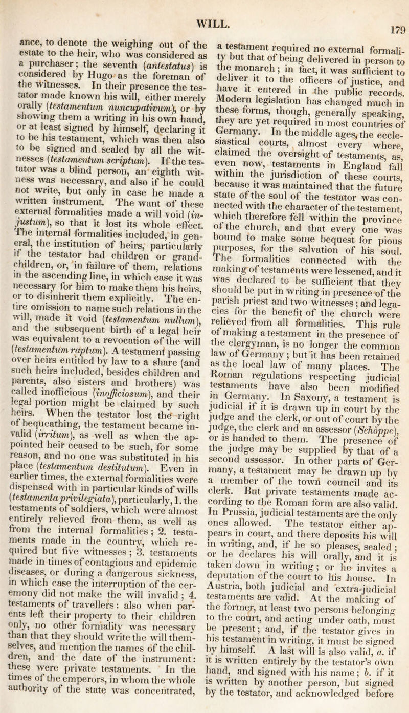 179 ance, to denote the weighing out of the estate to the heir, who was considered as a purchaser; the seventh (antestatus) is considered by Hugo as the foreman of the witnesses. In their presence the tes- tator made known his will, either merely orally (testamentum nuncupativum), or by showing them a writing in his own hand, or at least signed by himself, declaring it to be his testament, which was then also to be signed and sealed by all the wit- nesses (testamentum scriptum). If the tes- tator was a blind person, an eighth wit- ness was necessary, and also if he could not write, but only in case he made a written instrument. The want of these external formalities made a will void [in- justum), so that it lost its whole effect. The internal formalities included, in gen- eral, the institution of heirs, particularly if the testator had children or grand- children, or, in failure of them, relations in the ascending line, in which case it was necessary for him to make them his heirs, or to disinherit them explicitly. The en- tire omission to name such relations in the will, made it void (testamentum nullum), and the subsequent birth of a legal heir was equivalent to a revocation of the will [testamentum raptum). A testament passing over heirs entitled by law to a share (and such heirs included, besides children and parents, also sisters and brothers) was called inofficious (inofficiosum), and their legal portion might be claimed by such heirs. When the testator lost the right of bequeathing, the testament became in- valid (irritum), as well as when the ap- pointed heir ceased to be such, for some reason, and no one was substituted in his place [testamentum destitutum). Even in earlier times, the external formalities were dispensed with in particular kinds of wills [testamenta privilegiata), particularly, I. the testaments of soldiers, which were almost entirely relieved from them, as well as from the internal formalities ; 2. testa- ments made in the country, which re- quired but five witnesses; 3. testaments made in times of contagious and epidemic diseases, or during a dangerous sickness, in which case the interruption of the cer- emony did not make the will invalid ; 4. testaments of travellers : also when par- ents left their property to their children only, no other formality was necessary than that they should write the will them- selves, and mention the names of the chil- dren, and the date of the instrument: these were private testaments. In the times of the emperors, in whom the whole authority of the state was concentrated, a testament required no external formali- ty but that of being delivered in person to the monarch; in fact, it was sufficient to deliver it to the officers of justice, and have it entered in the public records. Modern legislation has changed much in these forms, though, generally speaking, they are yet required in most countries of Germany. In the middle ages, the eccle- siastical courts, almost every where claimed the oversight of testaments, as, even now, testaments in England fall within the jurisdiction of these courts because it was maintained that the future5 state of the soul of the testator was con- nected with the character of the testament, which therefore fell within the province of the church, and that every one was bound to make some bequest for pious purposes, for the salvation of his soul. The formalities connected with the making of testaments were lessened, and it was declared to be sufficient that they should be put in writing in presence of the parish priest and two witnesses; and lega- cies for the benefit of the church were relieved from all formalities. This rule of making a testament in the presence of the clergyman, is no longer the common Jaw of Germany ; but it has been retained as the local law of many places. The Roman regulations respecting judicial testaments have also been modified in Germany. In Saxony, a testament is judicial if it is drawn up in court by the judge and the clerk, or out of court by the judge, the clerk and an assessor [Schoppe), oi is handed to them. The presence of the judge may be supplied by that of a second assessor. In other parts of Ger- many, a testament may be drawn up by a member of the town council and its clerk. But private testaments made ac- cording to the Roman form are also valid. In Prussia, judicial testaments are the only ones allowed. The testator either ap- pears in court, and there deposits his will in writing, and, if he so pleases, sealed ; or he declares his will orally, and it is taken down in writing ; or he invites a deputation of the court to his house. In Austna, both judicial and extra-judicial testaments are valid. At the making of the former, at least two persons belonging to the court, and acting under oath, must be present; and, if the testator gives in his testament in writing, it must be signed by himself. A last will is also valid, a. if it is written entirely by the testator’s own hand, and signed with his name ; b. if it is written by another person, but signed by the testator, and acknowledged before