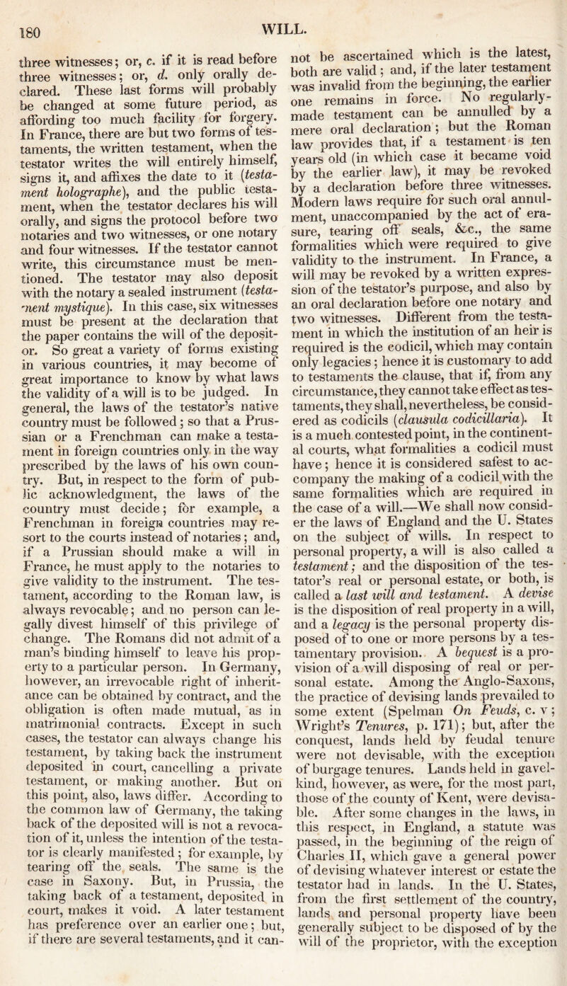 three witnesses; or, c. if it is read before three witnesses; or, d. only orally de- clared. These last forms will probably be changed at some future period, as affording too much facility for forgery. In France, there are but two forms of tes- taments, the written testament, when the testator writes the will entirely himself, signs it, and affixes the date to it (testa- ment holographe), and the public testa- ment, when the testator declares his will orally, and signs the protocol before two notaries and two witnesses, or one notary and four witnesses. If the testator cannot write, this circumstance must be men- tioned. The testator may also deposit with the notary a sealed instrument [testa- ment mystique). In this case, six witnesses must be present at the declaration that the paper contains the will of the deposit- or. So great a variety of forms existing in various countries, it. may become of great importance to know by what laws the validity of a will is to be judged. In general, the laws of the testator’s native country must be followed ; so that a Prus- sian or a Frenchman can make a testa- ment in foreign countries only in the way prescribed by the laws of his own coun- try. But, in respect to the form of pub- lic acknowledgment, the laws of the country must decide; for example, a Frenchman in foreign countries may re- sort to the courts instead of notaries; and, if a Prussian should make a will in France, he must apply to the notaries to give validity to the instrument. The tes- tament, according to the Roman law, is always revocable; and no person can le- gally divest himself of this privilege of change. The Romans did not admit of a man’s binding himself to leave his prop- erty to a particular person. In Germany, however, an irrevocable right of inherit- ance can be obtained by contract, and the obligation is often made mutual, as in matrimonial contracts. Except in such cases, the testator can always change his testament, by taking back the instrument deposited in court, cancelling a private testament, or making another. But on this point, also, laws differ. According to the common law of Germany, the taking back of the deposited will is not a revoca- tion of it, unless the intention of the testa- tor is clearly manifested ; for example, by tearing off the seals. The same is the case in Saxony. But, in Prussia, the taking back of a testament, deposited in court, makes it void. A later testament has preference over an earlier one; but, if there are several testaments, and it can- not be ascertained which is the latest, both are valid ; and, if the later testament was invalid from the beginning, the earlier one remains in force. No regularly- made testament can be annulled by a mere oral declaration ; but the Bnman law provides that, if a testament is ten years old (in which case it became void by the earlier law), it may be revoked by a declaration before three witnesses. Modern laws require for such oral annul- ment, unaccompanied by the act of era- sure, tearing off seals, &c., the same formalities which were required to give validity to the instrument. In France, a will may be revoked by a written expres- sion of the testator’s purpose, and also by an oral declaration before one notary and two witnesses. Different from the testa- ment in which the institution of an heir is required is the codicil, which may contain only legacies; hence it is customary to add to testaments the clause, that if, from any circumstance, they cannot take effect as tes- taments, they shall, nevertheless, be consid- ered as codicils [clausula codicillaria). It is a much contested point, in the continent- al courts, what formalities a codicil must have; hence it is considered safest to ac- company the making of a codicil with the same formalities which are required in the case of a will.—We shall now consid- er the laws of England and the U. States on the subject of wills. In respect to personal property, a will is also called a testament; and the disposition of the tes- tator’s real or personal estate, or both, is called a last will and testament. A devise is the disposition of real property in a will, and a legacy is the personal property dis- posed of to one or more persons by a tes- tamentary provision. A bequest is a pro- vision of a will disposing of real or per- sonal estate. Among the Anglo-Saxons, the practice of devising lands prevailed to some extent (Spelman On Feuds, c. v; Wright’s Tenures, p. 171); but, after the conquest, lands held by feudal tenure were not devisable, with the exception of burgage tenures. Lands held in gavel- kind, however, as were, for the most part, those of the county of Kent, were devisa- ble. After some changes in the laws, in this respect, in England, a statute was passed, in the beginning of the reign of Charles II, which gave a general power of devising whatever interest or estate the testator had in lands. In the U. States, from the first settlement of the country, lands and personal property have beeu generally subject to be disposed of by the will of the proprietor, with the exception