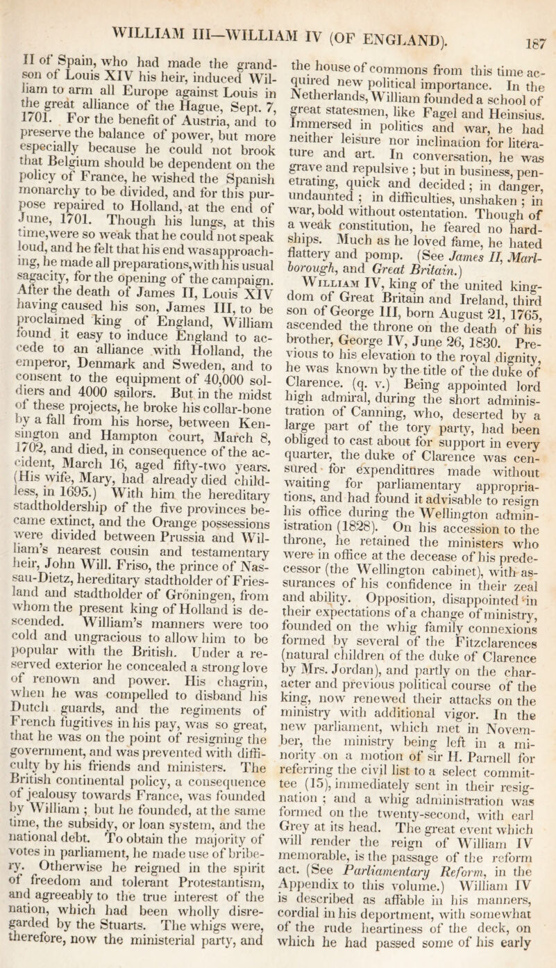 II of Spain, who had made the grand- son of Louis XIV his heir, induced Wil- Jiam to arm all Europe against Louis in the great alliance of the Hague, Sept. 7, 1701. For the benefit of Austria, and to preserve the balance of power, but more especially because he could not brook that Belgium should be dependent on the policy of France, he wished the Spanish monarchy to be divided, and for this pur- pose repaired to Holland, at the end of June, 1701. Though his lungs, at this time,were so weak that he could not speak loud, and he felt that his end wasapproach- ing, he made all preparations,with his usual sagacity, for the opening of the campaign. After the death of James II, Louis XIV having caused his son, James III, to be proclaimed king of England, William found it easy to induce England to ac- cede to an alliance with Holland, the emperor, Denmark and Sweden, and to consent to the equipment of 40,000 sol- diers and 4000 sailors. But in the midst < 4 these projects, he broke his collar-bone '>y a foil from his horse, between Ken- sington and Hampton court, March 8, 1702, and died, in consequence of the ac- cident, March 16, aged fifty-two years. (His wife, Mary, had already died child- less, in 1695.) With him the hereditary stadtholdersliip of the five provinces be- came extinct, and the Orange possessions were divided between Prussia and Wil- liam’s nearest cousin and testamentary heir, John Will. Friso, the prince of Nas- sau-Dietz, hereditary stadtholder of Fries- land and stadtholder of Groningen, from whom the present king of Holland is de- scended. William’s manners were too cold and ungracious to allow him to be popular with the British. Under a re- served exterior he concealed a strong love of renown and power. His chagrin, when he was compelled to disband his Dutch guards, and the regiments of French fugitives in his pay, was so great, that he was on the point of resigning the government, and was prevented with diffi- culty by his friends and ministers. The British continental policy, a consequence of jealousy towards France, was founded by William ; but he founded, at the same time, the subsidy, or loan system, and the national debt. To obtain the majority of votes in parliament, he made use of bribe- ry. Otherwise he reigned in the spirit of freedom and tolerant Protestantism, and agreeably to the true interest of the nation, which had been wholly disre- garded by the Stuarts. The whigs were, therefore, now the ministerial party, and the house of commons from this time ac- quired new political importance. In the etherlands, \\ illiam founded a school of great statesmen, like Fagel and Heinsius. Immersed in politics and war, he had neither leisure nor inclination for litera- ture and art. In conversation, he was gia\e and repulsive ; but in business, pen- etiating, quick and decided ; in danger, undaunted ; in difficulties, unshaken ; in war, bold without ostentation. Though of a weak constitution, he feared no hard- ships. Much as he loved fame, he hated flattery and pomp. (See James II, Marl- borough, and Great Britain.) William IV, king of the united king- dom of Great Britain and Ireland, third son of George HI, born August 21, 1765, ascended the throne on the death of his brother, George IV, June 26, 1830. Pre- vious to his elevation to the royal dignity, he was known by the title of the duke of Clarence, (q. v.) Being appointed lord high admiral, during the short adminis- tration of Canning, who, deserted by a large part of the tory party, had been obliged to cast about for support in every quarter, the duke of Clarence was cen- sured for expenditures made without waiting for parliamentary appropria- tions, and had found it advisable to resign liis office during the Wellington admin- istration (1828). On his accession to the throne, he retained the ministers who were in office at the decease of his prede- cessor (the Wellington cabinet), with as- surances of his confidence in their zeal and ability. Opposition, disappointed ‘in their expectations of a change of ministry, founded on the whig family connexions formed by several of the Fitzclarences (natural children of the duke of Clarence by Mrs. Jordan), and partly on the char- acter and previous political course of the king, now renewed their attacks on the ministry with additional vigor. In the new parliament, which met in Novem- ber, the ministry being left in a mi- nority on a motion of sir H. Parnell for referring the civil list to a select commit- tee (15), immediately sent in their resig- nation ; and a whig administration was formed on the twenty-second, with earl Grey at its head. The great event which will render the reign of William IV memorable, is the passage of the reform act. (See Parliamentary Reform, in the Appendix to this volume.) William IV is described as affable in his manners, cordial in his deportment, with somewhat of the rude heartiness of the deck, on which he had passed some of his early