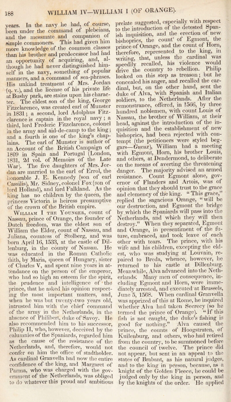 years. In the navy he had, of course, been under the command of plebeians, and the messmate and companion of simple commoners. This had given him more knowledge of the common classes than his brother and predecessor had had an opportunity of acquiring, and, al- though he had never distinguished him- self in the navy, something of popular manners, and a command ot sea-phrases. His unkind treatment of Mrs. Jordan (q. v.), and the license of his private life at Bushy park, are stains upon his charac- ter. The eldest son of the king, George Fitzclarence, was created earl of Munster in 1831; a second, lord Adolphus Fitz- clarence is captain in the royal navy; a third, lord Frederic Fitzclarence, colonel in the army and aid-de-camp to the king; and a fourth is one of the king’s chap- lains. The earl of Munster is author of an Account of the British Campaign of 1809 in Spain and Portugal (London, 1831, 2d vol. of Memoirs of the Late War). The five daughters of Mrs. Jor- dan are married to the earl of Errol, the honorable J. E. Kennedy (son of earl Cassilis), Mr. Sidney, colonel Fox (son of lord Holland), and lord Falkland. As the king has no children by the queen, the princess Victoria is heiress presumptive of the crown of the British empire. William I the Younger, count of Nassau, prince of Orange, the founder of Dutch freedom, was the eldest son of William the Elder, count of Nassau, and Juliana, countess of Stolberg, and was born April 16, 1533, at the castle of Dil- lenburg, in the county of Nassau. He was educated in the Roman Catholic faith, by Maria, queen of Hungary, sister of Charles V, and spent nine years in at- tendance on the person of the emperor, who had so high an esteem for the spirit, the prudence and intelligence of the prince, that he asked his opinion respect- ing the most important matters, and, when he was but twenty-two years old, intrusted him with the chief command of the army in the Netherlands, in the absence of Philibert, duke of Savoy. He also recommended him to his successor, Philip II, who, however, deceived by the calumnies of the Spaniards, regarded him as the cause of the resistance of the Netherlands, and, therefore, would not confer on him the office of stadtholder. As cardinal Granvella had now the entire confidence of the king, and Margaret of Parma, who was charged with the gov- ernment of the Netherlands, was obliged to do whatever this proud and ambitious prelate suggested, especially with respect to the introduction ot the detested Span- ish inquisition, and the erection of new bishoprics, the count9 of Egmont. the prince of Orange, and the count of Horn, therefore, represented to the king, in writing, that, unless the cardinal was speedily recalled, his violence would drive the country to rebellion. Philip looked on this step as treason; but he concealed his anger, and recalled the car- dinal, but, on the other hand, sent the duke of Alva, with Spanish and Italian soldiers, to the Netherlands. After the remonstrance, offered, in 1566, by three hundred noblemen, with count Louis of Nassau, the brother of William, at their head, against the introduction of the in- quisition and the establishment of new bishoprics, had been rejected with con- tempt (the petitioners were styled beg- gars—Ghwna:), William had a meeting with Egmont, Horn, his brother Louis, and others, at Dendermond, to deliberate on the means of averting the threatening danger. The majority advised an armed resistance. Count Egmont alone, gov- ernor of Flanders and Artois, was of opinion that they should trust to the grace and clemency of the king. “ This grace,” replied the sagacious Orange, “will be our destruction, and Egmont the. bridge by which the Spaniards will pass into the Netherlands, and which they will then destroy.” When they separated, Egmont and Orange, in presentiment of the fu- ture, embraced, and took leave of each other with tears. The prince, with his wife and his children, excepting the eld- est, who was studying at Louvain, re- paired to Breda, whence, however, he returned to his castle at Dillenburg. Meanwhile, Alva advanced into the Neth- erlands. Many men of consequence, in- cluding Egmont and Horn, were imme- diately arrested, and executed at Brussels, June 5, 1568. When cardinal Granvella was apprized of this at Rome, he inquired whether Alva had taken Secrecy (so he termed the prince of Orange). “ If this fish is not caught, the duke’s fishing is good for nothing.” Alva caused the prince, the counts of Hoogstraten, of Kuilenburg, and others, who had retired from the country, to be summoned before the council of twelve. The prince did not appear, but sent in an appeal to the states of Brabant, as his natural judges, and to the king in person, because, as a knight of the Golden Fleece, he could be judged only by the king in person, and by the knights of the order. He applied