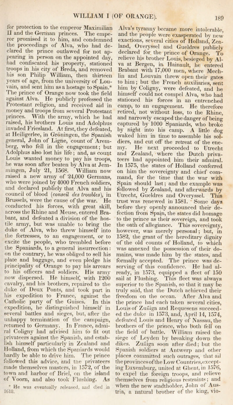 for protection to the emperor Maximilian II and the German princes. The empe- ror promised it to him, and condemned the proceedings of Alva, who had de- clared the prince outlawed for not ap- pearing in person on the appointed day, had confiscated his property, stationed troops in his city of Breda, and removed his son Philip William, then thirteen years of age, from the university of Lou- vain, and sent him as a hostage to Spain.* The prince of Orange now took the field against Alva. He publicly professed the Protestant religion, and received aid in money and troops from several Protestant princes. With the army, which he had raised, his brothers Louis and Adolphus invaded Friesland. At first, they defeated, at Heiligerlee, in Groningen, the Spanish general, John of Ligne, count of Arem- berg, who fell in the engagement; but Adolphus also lost his life; and, as count Louis wanted money to pay his troops, he was soon after beaten by Alva at Jem- mingen, July 21, 1568. William now raised a new army of 24,000 Germans, who were joined by 4000 French soldiers, and declared publicly that Alva and his council of blood (conseii des troubles), in Brussels, were the cause of |he war. He conducted his forces, with great skill, across the Rhine and Meuse, entered Bra- bant, and defeated a division of the hos- tile army, but was unable to bring the duke of Alva, who threw himself into the fortresses, to an engagement, or to excite the people, who trembled before the Spaniards, to a general insurrection: on the contrary, he was obliged to sell his plate and baggage, and even pledge his principality of Orange to pay his arrears to his officers and soldiers. His army now dispersed. He himself, with 1200 cavalry, and his brothers, repaired to the duke of Deux Ponts, and took part in his expedition to France, against the Catholic party of the Guises. In this expedition, he distinguished himself in several battles and sieges, but, after the unhappy termination of the campaign, returned to Germany. In France, admi- ral Coligny had advised him to fit out privateers against the Spanish, and estab- lish himself particularly in Zealand and Holland, from which the Spaniards would hardly be able to drive him. The prince followed this advice, and the privateers made themselves masters, in 1572, of the town and harbor of Briel, on the island of Voom, and also took Flushing. As * He was eventually released, and died in 1618. Alva’s tyranny became more intolerable, and the people were exasperated by new exactions, several cities of Holland, Zea- land, Overyssel and Gueldres publicly declared for the prince of Orange. To relieve his brother Louis, besieged by Al- va at Bergen, in Hainault, he entered Brabant with 17,000 men, where Mech- lin and Louvain threw open their gates to him; but the French auxiliaries, sent him by Coligny, were defeated, and he himself could not compel Alva, who had stationed his forces in an entrenched camp, to an engagement. He therefore retired, not without loss, to the Rhine, and narrowly escaped the danger of being captured by 1000 Spaniards, who broke by night into his camp. A little dog waked him in time to assemble his sol- diers, and cut off the retreat of the ene- my. He next proceeded to Utrecht and Zealand, where the Dutch priva- teers had appointed him their admiral In 1575, the states of Holland conferred on him the sovereignty and chief com- mand, for the time that the war with Spain should last; and the example was followed by Zealand, and afterwards by Utrecht, Gueldres and Overyssel. This trust was renewed in 1581. Some days before they openly announced their de- fection from Spain, the states did homage to the prince as their sovereign, and took the oath of allegiance. This sovereignty, however, was merely personal; but, in 1582, the grant of the hereditary dignity of the old counts of Holland, to which was annexed the possession of their do- mains, was made him by the states, and formally accepted. The prince was de- serving of this confidence. He had al- ready, in 1573, equipped a fleet of 150 sail at Flushing. This fleet was always superior to the Spanish, so that it may be truly said, that the Dutch achieved their freedom on the ocean. After Alva and the prince had each taken several cities, Louis of Zufiiga and Requesens succeed- ed the duke in 1573, and, April 14, 1574, defeated Louis and Henry of Nassau, the brothers of the prince, who both fell on the field of battle. William raised the siege of Leyden by breaking down the dikes. Zuniga soon after died; but the Spanish soldiers at Antwerp and other places committed such outrages, that ail the provinces of the Low Countries,except- ing Luxemburg, united at Ghent, in 1576, to expel the foreign troops, and relieve themselves from religious restraints ; and when the new stadtholder, John ot Aus- tria, a natural brother of the king, vio-