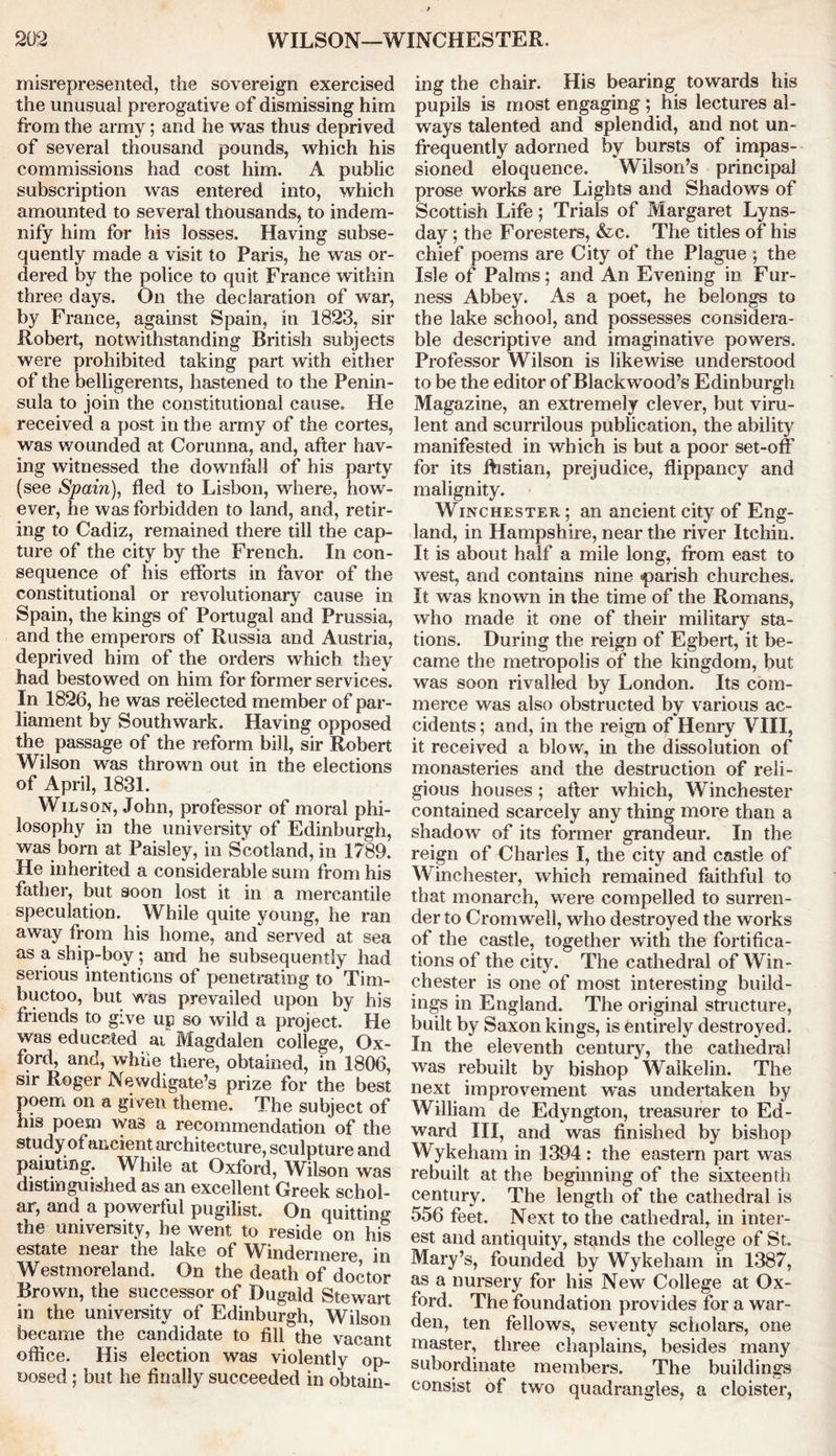 misrepresented, the sovereign exercised the unusual prerogative of dismissing him from the army; and he was thus deprived of several thousand pounds, which his commissions had cost him. A public subscription was entered into, which amounted to several thousands, to indem- nify him for his losses. Having subse- quently made a visit to Paris, he was or- dered by the police to quit France within three days. On the declaration of war, by France, against Spain, in 1823, sir Robert, notwithstanding British subjects were prohibited taking part with either of the belligerents, hastened to the Penin- sula to join the constitutional cause. He received a post in the army of the cortes, was wounded at Corunna, and, after hav- ing witnessed the downfall of his party (see Spain), fled to Lisbon, where, how- ever, he was forbidden to land, and, retir- ing to Cadiz, remained there till the cap- ture of the city by the French. In con- sequence of his efforts in favor of the constitutional or revolutionary cause in Spain, the kings of Portugal and Prussia, and the emperors of Russia and Austria, deprived him of the orders which they had bestowed on him for former services. In 1826, he was reelected member of par- liament by Southwark. Having opposed the passage of the reform bill, sir Robert Wilson was thrown out in the elections of April, 1831. Wilson, John, professor of moral phi- losophy in the university of Edinburgh, was born at Paisley, in Scotland, in 1789. He inherited a considerable sum from his father, but soon lost it in a mercantile speculation. While quite young, he ran away from his home, and served at sea as a ship-boy; and he subsequently had serious intentions of penetrating to Tim- buctoo, but was prevailed upon by his friends to give up so wild a project. He was educated ai Magdalen college, Ox- ford, and, while there, obtained, in 1806, sir Roger Newdigate’s prize for the best poem on a given theme. The subject of his poem was a recommendation of the study of ancient architecture, sculpture and painting. While at Oxford, Wilson was distinguished as an excellent Greek schol- ar, and a powerful pugilist. On quitting the university, he went to reside on his estate near the lake of Windermere in Westmoreland. On the death of doctor Brown, the successor of Dugald Stewart in the university of Edinburgh, Wilson became the candidate to fill the vacant office. His election was violently op- nosed ; but he finally succeeded in obtain- ing the chair. His bearing towards his pupils is most engaging ; his lectures al- ways talented and splendid, and not un- frequently adorned by bursts of impas- sioned eloquence. Wilson’s principal prose works are Lights and Shadows of Scottish Life; Trials of Margaret Lyns- day; the Foresters, &c. The titles of his chief poems are City of the Plague ; the Isle of Palms; and An Evening in Fur- ness Abbey. As a poet, he belongs to the lake school, and possesses considera- ble descriptive and imaginative powers. Professor Wilson is likewise understood to be the editor of Blackwood’s Edinburgh Magazine, an extremely clever, but viru- lent and scurrilous publication, the ability manifested in which is but a poor set-off for its fhstian, prejudice, flippancy and malignity. Winchester ; an ancient city of Eng- land, in Hampshire, near the river Itchin. It is about half a mile long, from east to west, and contains nine parish churches. It was known in the time of the Romans, who made it one of their military sta- tions. During the reign of Egbert, it be- came the metropolis of the kingdom, but was soon rivalled by London. Its com- merce was also obstructed by various ac- cidents ; and, in the reign of Henry VIII, it received a blow, in the dissolution of monasteries and the destruction of reli- gious houses; after which, Winchester contained scarcely any thing more than a shadow of its former grandeur. In the reign of Charles I, the city and castle of Winchester, which remained faithful to that monarch, were compelled to surren- der to Cromwell, who destroyed the works of the castle, together with the fortifica- tions of the city. The cathedral of Win- chester is one of most interesting build- ings in England. The original structure, built by Saxon kings, is entirely destroyed. In the eleventh century, the cathedral was rebuilt by bishop Walkelin. The next improvement was undertaken by William de Edyngton, treasurer to Ed- ward III, and was finished by bishop Wykeham in 1394 : the eastern part was rebuilt at the beginning of the sixteenth century. The length of the cathedral is 556 feet. Next to the cathedral, in inter- est and antiquity, stands the college of St. Mary’s, founded by Wykeham in 1387, as a nursery for his New College at Ox- ford. The foundation provides for a war- den, ten fellows, seventy scholars, one master, three chaplains, besides many subordinate members. The buildings consist of two quadrangles, a cloister,