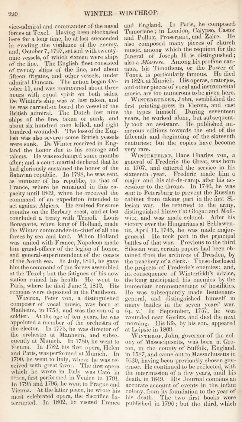 vice-admiral and commander of the naval forces at Texel. Having been blockaded here for a long time, he at last succeeded in evading the vigilance of the enemy, and, October 7,1797, set sail with twenty- nine vessels, of which sixteen were ships of the line. The English fleet consisted of twenty ships of the line, and about fifteen frigates, and other vessels, under admiral Duncan. The action began Oc- tober 11, and was maintained about three hours with equal spirit on both sides. De Winter’s ship was at last taken, and he was carried on board the vessel of the British admiral. The Dutch lost nine ships of the line, taken or sunk, and about six hundred men killed, and eight hundred wounded. The loss of the Eng- lish was also severe: some British vessels were sunk. De Winter received in Eng- land the honor due to his courage and talents. He was exchanged some months afler; and a court-martial declared that he had gloriously sustained the honor of the Batavian republic. In 1798, he was sent, as minister of his republic, to that of France, where he remained in this ca- pacity until 1802, when he received the command of an expedition intended to act against Algiers. He cruised for some months on the Barbary coast, and at last concluded a treaty with Tripoli. Louis Bonaparte, when king of Holland, made De Winter commander-in-chief of all the forces by sea and land. When Holland was united with France, Napoleon made him grand-officer of the legion of honor, and general-superintendent of the coasts of the North sea. In July, 1811, he gave him the command of the forces assembled at the Texel; but the fatigues of his new station ruined his health. He went to Paris, where he died June 2, 1812. His remains were deposited in the Pantheon. Winter, Peter von, a distinguished composer of vocal music, was born at Manheim, in 1754, and was the son of a soldier. At the age of ten years, he was appointed a member of the orchestra of the elector. In 1775, he was director of the orchestra at Manheim, and subse- quently at Munich. In 1780, he went to Vienna. In 1782, his first opera, Helen and Paris, was performed at Munich, In 1790, he went to Italy, where he was re- ceived with great favor. The first opera which he wrote in Italy was Cato in Utica, first performed in Venice in 1791. In 1795 and 1796, he went to Prague and Vienna. At the latter place, he wrote his most celebrated opera, the Sacrifice In- terrupted. In 1802, he visited France and England. In Paris, he composed Tamerlane; in London, Calypso, Castor and Pollux, Proserpine, and Zaire. He also composed many pieces of church music, among which the requiem for the funeral of Joseph II is distinguished; also a Miserere. Among bis profane can- tatas, his Timotheus, or the Power of Tones, is particularly famous. He died in 1825, at Munich. His operas, oratorios, and other pieces of vocal and instrumental music, are too numerous to be given here. Winterburger, John, established the first printing-press in Vienna, and cast the types himself. During seventeen years, he worked alone, but subsequent- ly took an assistant. He published nu- merous editions towards the end of the fifteenth and beginning of the sixteenth centuries; but the copies have become very rare. Winterfeldt, Hans Charles von, a general of Frederic the Great, was bom in 1707, and entered the service in his sixteenth iyear. Frederic made him a major and his aid-de-camp, after his ac- cession- to the throne. In 1740, he was sent to Petersburg to prevent the Russian cabinet from taking part in the first Si- lesian war. He returned to the army, distinguished himself at Glogauand Moll- witz, and was made colonel. After his victory over the Hungarians at Schlawen- tiz, April 11, 1745, he was made major- general. He took part in the principal battles of that war. Previous to the third Silesian war, certain papers had been ob- tained from the archives of Dresden, by the treachery of a clerk. These disclosed the projects of Frederic’s enemies; and, in consequence of Winterfeldt’s advice, the king anticipated his enemies by the immediate commencement of hostilities. He was subsequently made lieutenant- general, and distinguished himself in many battles in the seven years’ war. (q. v.) In September, 1757, he was wounded near Gorlitz, and died the next morning. His life, by his son, appeared at Leipsic in 1809. Winthrop, John, governor of the col- ony of Massachusetts, was born at Gro- ton, in the county of Suffolk, England, in 1587, and came out to Massachusetts in 1630, having been previously chosen gov- ernor. He continued to be reelected, with the intermission of a few years, until his death, in 1649. His Journal contains an accurate account of events in the infant colony, from its foundation to the year of his death. The two first hooks were published in 1790; but the third, which