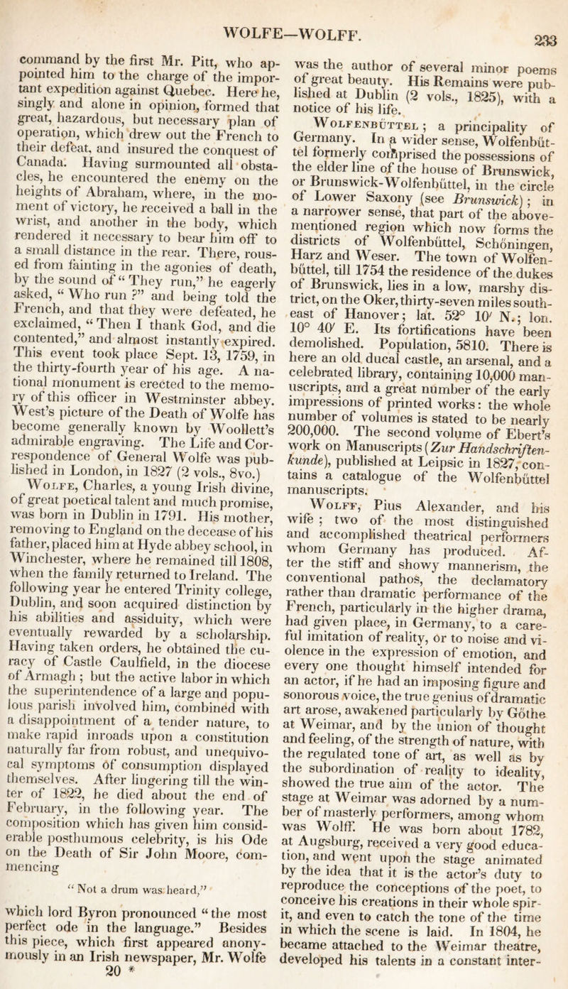 command by the first Mr. Pitt, who ap- pointed him to the charge of the impor- tant expedition against Quebec. Here he, singly and alone in opinion, formed that great, hazardous, but necessary plan of operation, which drew out the French to their defeat, and insured the conquest of Canada. Having surmounted ail obsta- cles, he encountered the enemy on the heights of Abraham, where, in  the mo- ment of victory, he received a ball in the wrist, and another in the body, which rendered it necessary to bear him off to a small distance in the rear. There, rous- ed from fainting in the agonies of death, by the sound of “ They run,” he eagerly asked, “ Who run ?” and being told the French, and that they were defeated, he exclaimed, “ Then I thank God, and die contented,” and almost instantly expired. This event took place Sept. 13, 1759, in the thirty-fourth year of his age. A na- tional monument is erected to the memo- ry of this officer in Westminster abbey. West’s picture of the Death of Wolfe has become generally known by Woollett’s admirable engraving. The Life and Cor- respondence of General Wolfe was pub- lished in London, in 1827 (2 vols., 8vo.) Wolfe, Charles, a young Irish divine, of great poetical talent and much promise, was born in Dublin in 1791. His mother, removing to England on the decease of his father, placed him at Hyde abbey school, in Winchester, where he remained till 1808, when the family returned to Ireland. The following year he entered Trinity college, Dublin, and soon acquired distinction by his abilities and assiduity, which were eventually rewarded by a scholarship. Having taken orders, he obtained the cu- racy of Castle Caulfield, in the diocese of Armagh ; but the active labor in which the superintendence of a large and popu- lous parish involved him, combined with a disappointment of a tender nature, to make rapid inroads upon a constitution naturally far from robust, and unequivo- cal symptoms Of consumption displayed themselves. After lingering till the win- ter of 1822, he died about the end of February, in the following year. The composition which has given him consid- erable posthumous celebrity, is his Ode on the Death of Sir John Moore, dom- mencing “ Not a drum was heard,” which lord Byron pronounced “ the most perfect ode in the language.” Besides this piece, which first appeared anony- mously in an Irish newspaper, Mr. Wolfe 20 * —WOLFF. 233 was the author of several minor poems of great beauty. His Remains were pub- lished at Dublin (2 vols., 1825), with a notice of his life. Wolfenbuttel ; a principality of Germany. In a wider sense, Wolfenbut- tel formerly corfiprised the possessions of the elder line of the house of Brunswick or Brunswick-Wolfenbuttel, in the circle of Lower Saxony (see Brunswick); in a narrower sense, that part of the above- mentioned region which now forms the districts of Wolfenbuttel, Schoningen, Harz and Weser. The town of Wolfen- buttel, till 1754 the residence of the dukes of Brunswick, lies in a low', marshy dis- trict, on the Oker, thirty-seven miles south- east of Hanover; lat. 52° 10' N.; Ion. 10° 4(y E. Its fortifications have been demolished. Population, 5810. There is here an old ducal castle, an arsenal, and a celebrated library, containing 10,000 man- uscripts, and a great number of the early impressions of printed works: the whole number of volumes is stated to be nearly 200,000. The second volume of Ebert’s work on Manuscripts (Zur Handschriften- kunde), published at Leipsic in 1827, con- tains a catalogue of the Wolfenbuttel manuscripts. Wolff, Pius Alexander, and his wife ; two of the most distinguished and accomplished theatrical performers whom Germany has produced. Af- ter the stiff and showy mannerism, the conventional pathos, the declamatory rather than dramatic performance of the French, particularly in the higher drama, had given place, in Germany, to a care- ful imitation of reality, or toVioise and vi- olence in the expression of emotion, and every one thought himself intended for an actor, if he had an imposing figure and sonorous voice, the true genius of dramatic art arose, awakened particularly by Gdthe at Weimar, and by the union of thought and feeling, of the strength of nature, with the regulated tone of art, as well as by the subordination of reality to ideality, showed the true aiin of the actor. The stage at Weimar was adorned by a num- ber of masterly performers, among whom was Wolff. He was born about 1782, at Augsburg, received a very' good educa- tion, and went upon the stage animated by the idea that it is the actor’s duty to reproduce the conceptions of the poet, to conceive his creations in their whole spir- it, and even to catch the tone of the time in which the scene is laid. In 1804, he became attached to the Weimar theatre, developed his talents in a constant inter-