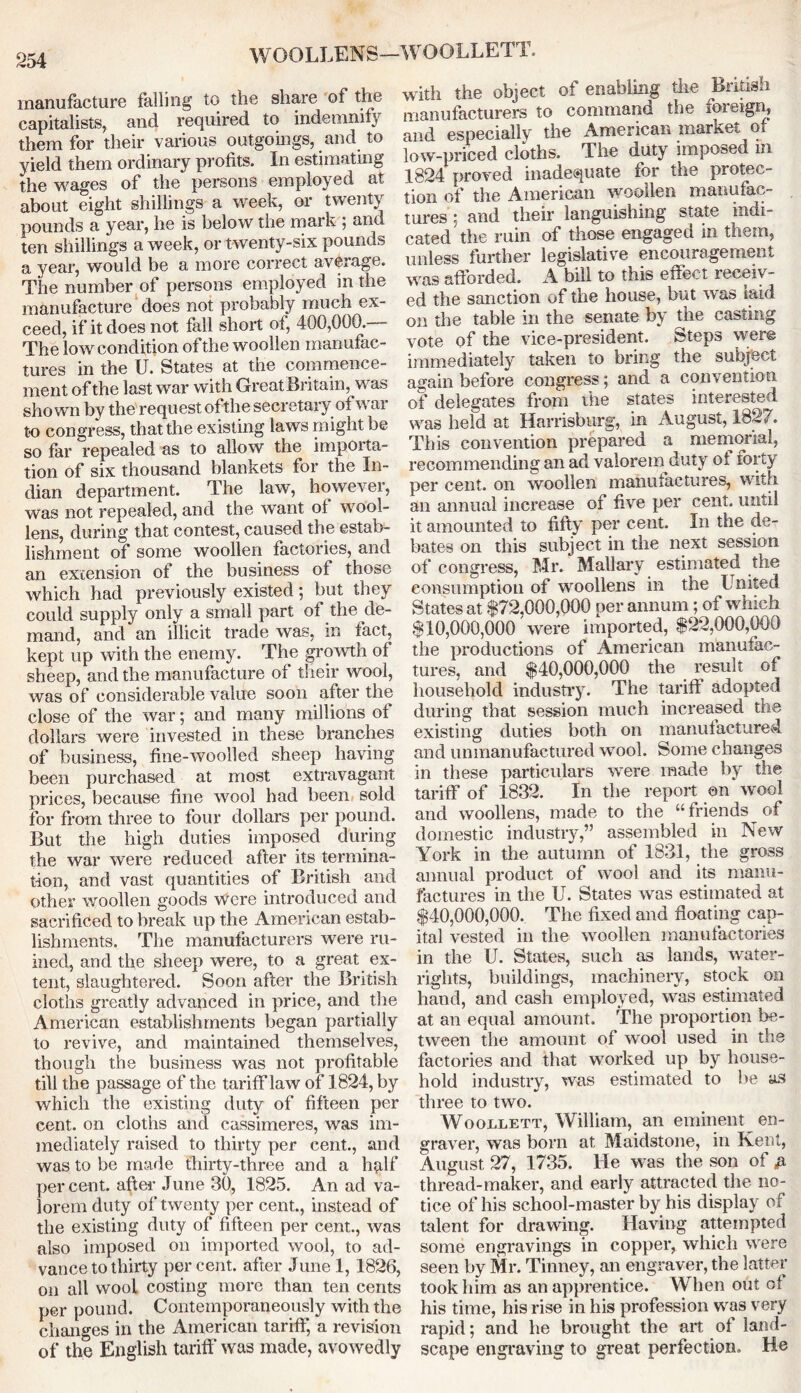 WOOLLENS—WOOLLETT. manufacture falling to the share of the capitalists, and required to indemnify them for their various outgoings, and to yield them ordinary profits. In estimating the wages of the persons employed at about eight shillings a week, or twenty pounds a year, he is below the mark ; and ten shillings a week, or twenty-six pounds a year, would be a more correct average. The number of persons employed in the manufacture does not probably much ex- ceed, if it does not fall short of, 400,000. The low condition of the woollen manufac- tures in the U. States at the commence- ment of the last war with Great Britain, was shown by the request ofthe secretary of war to congress, that the existing laws might be so far repealed as to allow the impoita- tion of six thousand blankets for the In- dian department. The law, however, was not repealed, and the want of wool- lens, during that contest, caused the estab- lishment of some woollen factories, and an extension of the business of those which had previously existed; but they could supply only a small part of the de- mand, and an illicit trade was, in fact, kept up with the enemy. The growth of sheep, and the manufacture of their wool, was of considerable value soon after the close of the war; and many millions of dollars were invested in these branches of business, fme-woolled sheep having been purchased at most extravagant prices, because fine wool had been sold for from three to four dollars per pound. But the high duties imposed during the war were reduced after its termina- tion, and vast quantities of British and other woollen goods were introduced and sacrificed to break up the American estab- lishments. The manufacturers were ru- ined, and the sheep were, to a great ex- tent, slaughtered. Soon after the British cloths greatly advanced in price, and the American establishments began partially to revive, and maintained themselves, though the business was not profitable till the passage of the tarifflaw of 1824, by which the existing duty of fifteen per cent, on cloths and cassimeres, was im- mediately raised to thirty per cent., and was to be made thirty-three and a hqlf percent, after June 30, 1825. An ad va- lorem duty of twenty per cent., instead of the existing duty of fifteen per cent., was also imposed on imported wool, to ad- vance to thirty percent, after June 1, 1826, on all wool costing more than ten cents per pound. Contemporaneously with the changes in the American tariff, a revision of the English tariff was made, avowedly with the object of enabling the British manufacturers to command the foreign, and especially the American market of low-priced cloths. The duty imposed m 1824 proved inadequate for the protec- tion of the American woollen manufac- tures : and their languishing state indi- cated the ruin of those engaged in them, unless further legislative encouragement was afforded. A bill to this effect receiv- ed the sanction of the house, but was laid on the table in the senate by the casting vote of the vice-president. Steps were immediately taken to bring the subject again before congress; and a convention of delegates from the states interested was held at Harrisburg, in August, 1827. This convention prepared a memorial, recommending an ad valorem duty of forty per cent, on woollen manufactures, with an annual increase of five per cent, until it amounted to fifty per cent. In the de- bates on this subject in the next session of congress, Mr. Mallary estimated the consumption of woollens in the United States at $72,000,000 per annum; of which $10,000,000 were imported, $22,000,000 the productions of American manufac- tures, and $40,000,000 the result of household industry. The tariff adopted during that session much increased the existing duties both on manufactured and unmanufactured wool. Some changes in these particulars were made by the tariff of 1832. In the report on wool and woollens, made to the “friends of domestic industry,” assembled in New York in the autumn of 1831, the gross annual product of wool and its manu- factures in the U. States was estimated at $40,000,000. The fixed and floating cap- ital vested in the woollen manufactories in the U. States, such as lands, water- rights, buildings, machinery, stock on hand, and cash employed, was estimated at an equal amount. The proportion be- tween the amount of wool used in the factories and that worked up by house- hold industry, was estimated to he as three to two. Woollett, William, an eminent en- graver, was born at Maidstone, in Kent, August 27, 1735. He was the son of & thread-maker, and early attracted the no- tice of his school-master by his display of talent for drawing. Having attempted some engravings in copper, which were seen by Mr. Tinney, an engraver, the latter took him as an apprentice. When out of his time, his rise in his profession was very rapid; and he brought the art of land- scape engraving to great perfection. He