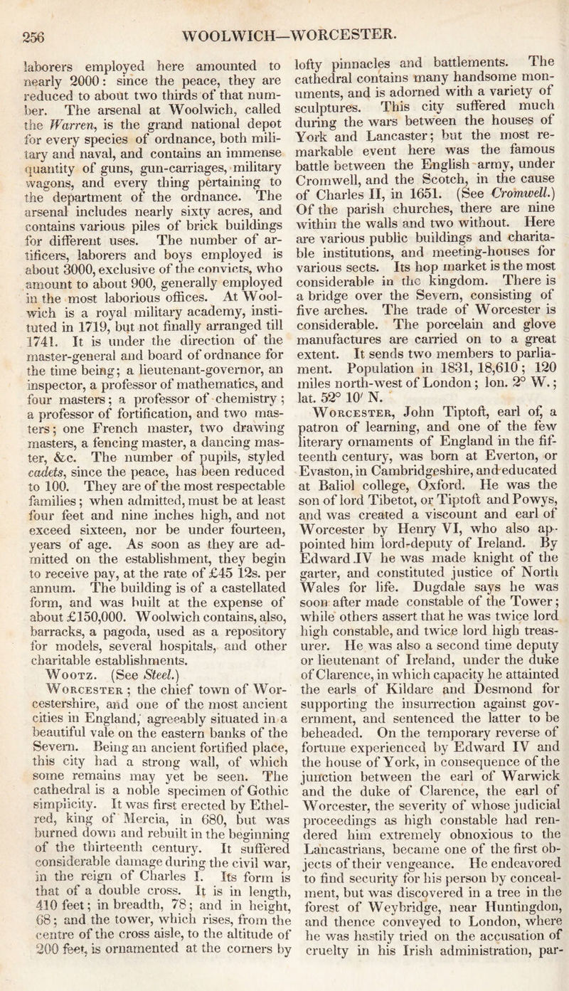 laborers employed here amounted to nearly 2000: since the peace, they are reduced to about two thirds of that num- ber. The arsenal at Woolwich, called the Warren, is the grand national depot for every species of ordnance, both mili- tary and naval, and contains an immense quantity of guns, gun-carriages, military wagons, and every thing pertaining to the department of the ordnance. The arsenal includes nearly sixty acres, and contains various piles of brick buildings for different uses. The number of ar- tificers, laborers and boys employed is about 3000, exclusive of the convicts, who amount to about 900, generally employed in the most laborious offices. At Wool- wich is a royal military academy, insti- tuted in 1719, bqt not finally arranged till 1741. It is under the direction of the master-general and board of ordnance for the time being; a lieutenant-governor, an inspector, a professor of mathematics, and four masters; a professor of chemistry; a professor of fortification, and two mas- ters ; one French master, two drawing masters, a fencing master, a dancing mas- ter, &c. The number of pupils, styled cadets, since the peace, has been reduced to 100. They are of the most respectable families; when admitted, must be at least four feet and nine inches high, and not exceed sixteen, nor be under fourteen, years of age. As soon as they are ad- mitted on the establishment, they begin to receive pay, at the rate of £45 12s. per annum. The building is of a castellated form, and was built at the expense of about £150,000. Woolwich contains, also, barracks, a pagoda, used as a repository for models, several hospitals, and other charitable establishments. Wootz. (See Steel.) Worcester ; the chief town of Wor- cestershire, and one of the most ancient cities in England, agreeably situated in a beautiful vale on the eastern banks of the Severn. Being an ancient fortified place, this city had a strong wall, of which some remains may yet be seen. The cathedral is a noble specimen of Gothic simplicity. It was first erected by Ethel- red, king of Mercia, in 680, but was burned down and rebuilt in the beginning of the thirteenth century. It suffered considerable damage during the civil war, in the reign of Charles I. Its form is that of a double cross. It is in length, 410 feet; in breadth, 78; and in height, 68; and the tower, which rises, from the centre of the cross aisle, to the altitude of 200 feet, is ornamented at the comers by lofty pinnacles and battlements. The cathedral contains many handsome mon- uments, and is adorned with a variety of sculptures. This city suffered much during the wars between the houses of York and Lancaster; but the most re- markable event here was the famous battle between the English army, under Cromwell, and the Scotch, in the cause of Charles II, in 1651. (See Cromwell.) Of the parish churches, there are nine within the walls and two without. Here are various public buildings and charita- ble institutions, and meeting-houses for various sects. Its hop market is the most considerable in the kingdom. There is a bridge over the Severn, consisting of five arches. The trade of Worcester is considerable. The porcelain and glove manufactures are carried on to a great extent. It sends two members to parlia- ment. Population in 1831, 18,610 ; 120 miles north-west of London ; Ion. 2° W.; lat. 52° 10' N. Worcester, John Tiptoft, earl of, a patron of learning, and one of the few literary ornaments of England in the fif- teenth century, was bom at Everton, or Evasion, in Cambridgeshire, and educated at Baliol college, Oxford. He was the son of lord Tibetot, or Tiptoft and Powys, and was created a viscount and earl of Worcester by Henry VI, who also ap - pointed him lord-deputy of Ireland. By Edward .IV he was made knight of the garter, and constituted justice of North Wales for life. Dugdale says he was soon after made constable of the Tower; while others assert that he was twice lord high constable, and twice lord high treas- urer. He was also a second time deputy or lieutenant of Ireland, under the duke of Clarence, in which capacity he attainted the earls of Kildare and Desmond for supporting the insurrection against gov- ernment, and sentenced the latter to be beheaded. On the temporary reverse of fortune experienced by Edward IV and the house of York, in consequence of the junction between the earl of Warwick and the duke of Clarence, the earl of Worcester, the severity of whose judicial proceedings as high constable had ren- dered him extremely obnoxious to the Lancastrians, became one of the first ob- jects of their vengeance. He endeavored to find security for his person by conceal- ment, but was discovered in a tree in the forest of Weybridge, near Huntingdon, and thence conveyed to London, where he was hastily tried on the accusation of cruelty in his Irish administration, par-