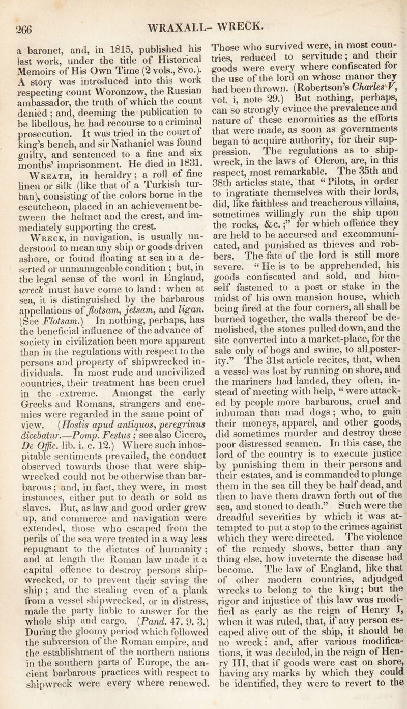 a baronet, and, in 1815, published his last work, under the title ot Historical Memoirs of His Own Time (2 vols., 8vo.). A story was introduced into this work respecting count Woronzow, the Russian ambassador, the truth of which the count denied ; and, deeming the publication to be libellous, he had recourse to a criminal prosecution. It was tried in the court ot king’s bench, and sir Nathaniel was found guilty, and sentenced to a fine and six months’ imprisonment. He died in 1831. Wreath, in heraldry; a roll of fine linen or silk (like that of a Turkish tur- ban), consisting of the colors borne in the escutcheon, placed in an achievement be- tween the helmet and the crest, and im- mediately supporting the crest. Wreck, in navigation, is usually un- derstood to mean any ship or goods driven ashore, or found floating at sea in a de- serted or unmanageable condition ; but, in the legal sense of the word in England, wreck must have come to land : when at sea, it is distinguished by the barbarous appellations of flotsam, jetsam, and ligan. (See Flotsam.) In nothing, perhaps, has the beneficial influence of the advance of society in civilization been more apparent than in the regulations with respect to the persons and property of shipwrecked in- dividuals. In most rude and uncivilized countries, their treatment has been cruel in the extreme. Amongst the early Greeks and Romans, strangers and ene- mies were regarded in the same point of view. (Hostis apud antiquos, peregrinus dicebatur.—Pomp. Festus; see also Cicero, De Offic. lib. i. c. 12.) Where such inhos- pitable sentiments prevailed, the conduct observed towards those that were ship- wrecked could not be otherwise than bar- barous ; and, in fact, they were, in most instances, either put to death or sold as slaves. But, as law and good order grew up, and commerce and navigation were extended, those who escaped from the perils of the sea were treated in a way less repugnant to the dictates of humanity ; and at length the Roman law made it a capital offence to destroy persons ship- wrecked, or to prevent their saving the ship ; and the stealing even of a plank from a vessel shipwrecked, or in distress, made the party liable to answer for the whole ship and cargo. (Pand. 47. 9. 3.) During the gloomy period which followed the subversion of the Roman empire, and the establishment of the northern nations in the southern parts of Europe, the an- cient barbarous practices with respect to shipwreck were every where renewed. Those who survived were, in most coun- tries, reduced to servitude; and their goods were every where confiscated for the use of the lord on whose manor they had been thrown. (Robertson’s Charles V, voh i, note 29.) But nothing, perhaps, can so strongly evince the prevalence and nature of these enormities as the efforts that were made, as soon as governments began to acquire authority, for their sup- pression. The regulations as to ship- wreck, in the laws of Oleron, are, in this respect, most remarkable. The 35th and 38th articles state, that “ Bilots, in order to ingratiate themselves with their lords, did, like faithless and treacherous villains, sometimes willingly run the ship upon the rocks, &c.for which offence they are held to be accursed and excommuni- cated, and punished as thieves and rob- bers. The fate of the lord is still more severe. “ He is to be apprehended, his goods confiscated and sold, and him- self fastened to a post or stake in the midst of his own mansion house, which being fired at the four corners, all shall be burned together, the walls thereof be de- molished, the stones pulled down, and the site converted into a market-place, for the sale only of hogs and swine, to all poster- ity.” The 31st article recites, that, when a vessel was lost by running on shore, and the mariners had landed, they often, in- stead of meeting with help, “ were attack- ed by people more barbarous, cruel and inhuman than mad dogs ; who, to gain their moneys, apparel, and other goods, did sometimes murder and destroy these poor distressed seamen. In this case, the lord of the country is to execute justice by punishing them in their persons and their estates, and is commanded to plunge them in the sea till they be half dead, and then to have them drawn forth out of the sea, and stoned to death.” Such were the dreadful severities by which it was at- tempted to put a stop to the crimes against which they were directed. The violence of the remedy shows, better than any thing else, how inveterate the disease had become. The law of England, like that of other modern countries, adjudged wrecks to belong to the king; but the rigor and injustice of this law was modi- fied as early as the reign of Henry I, when it was ruled, that, if any person es- caped alive out of the ship, it should be no wreck: and, after various modifica- tions, it was decided, in the reign of Hen- ry III, that if goods were cast on shore, having any marks by which they could be identified, they were to revert to the