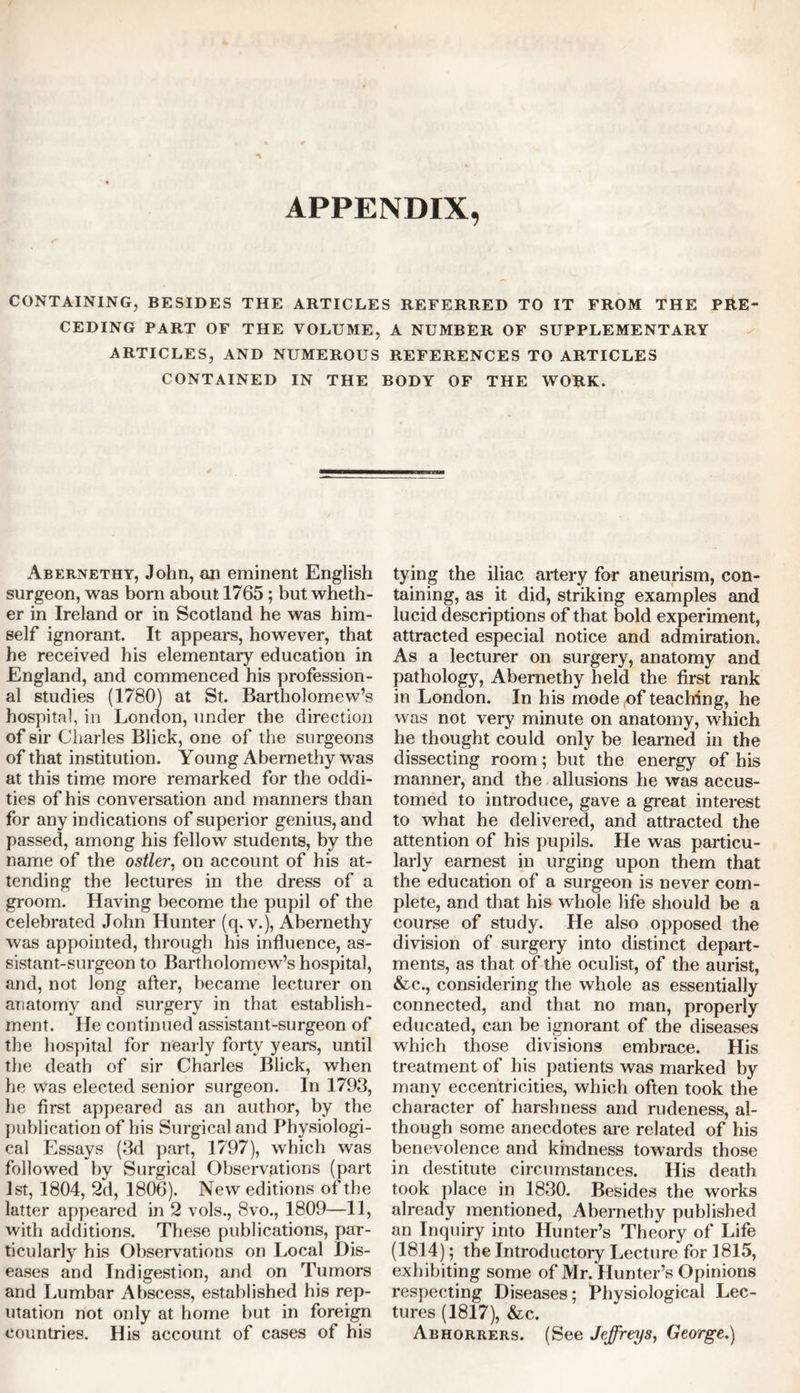 APPENDIX, CONTAINING, BESIDES THE ARTICLES REFERRED TO IT FROM THE PRE CEDING PART OF THE VOLUME, A NUMBER OF SUPPLEMENTARY ARTICLES, AND NUMEROUS REFERENCES TO ARTICLES CONTAINED IN THE BODY OF THE WORK. Abernethy, John, an eminent English surgeon, was bom about 1765; but wheth- er in Ireland or in Scotland he was him- self ignorant. It appears, however, that he received his elementary education in England, and commenced his profession- al studies (1780) at St. Bartholomew’s hospital, in London, under the direction of sir Charles Blick, one of the surgeons of that institution. Young Abernethy was at this time more remarked for the oddi- ties of his conversation and manners than for any indications of superior genius, and passed, among his fellow students, by the name of the ostler, on account of his at- tending the lectures in the dress of a groom. Having become the pupil of the celebrated John Hunter (q. v.), Abernethy was appointed, through his influence, as- sistant-surgeon to Bartholomew’s hospital, and, not Jong after, became lecturer on anatomy and surgery in that establish- ment. He continued assistant-surgeon of the hospital for nearly forty years, until the death of sir Charles Blick, when he was elected senior surgeon. In 1793, he first appeared as an author, by the publication of his Surgical and Physiologi- cal Essays (3d part, 1797), which was followed by Surgical Observations (part 1st, 1804, 2d, 1806). New editions of the latter appeared in 2 vols., 8vo., 1809—11, with additions. These publications, par- ticularly his Observations on Local Dis- eases and Indigestion, and on Tumors and Lumbar Abscess, established his rep- utation not only at home but in foreign countries. His account of cases of his tying the iliac artery for aneurism, con- taining, as it did, striking examples and lucid descriptions of that bold experiment, attracted especial notice and admiration. As a lecturer on surgery, anatomy and pathology, Abernethy held the first rank in London. In his mode of teaching, he was not very minute on anatomy, which he thought could only be learned in the dissecting room; but the energy of his manner, and the allusions he was accus- tomed to introduce, gave a great interest to what he delivered, and attracted the attention of his pupils. He was particu- larly earnest in urging upon them that the education of a surgeon is never com- plete, and that his whole life should be a course of study. He also opposed the division of surgery into distinct depart- ments, as that of the oculist, of the aurist, &c., considering the whole as essentially connected, and that no man, properly educated, can be ignorant of the diseases which those divisions embrace. His treatment of his patients was marked by many eccentricities, which often took the character of harshness and rudeness, al- though some anecdotes are related of his benevolence and kindness towards those in destitute circumstances. His death took place in 1830. Besides the works already mentioned, Abernethy published an Inquiry into Hunter’s Theory of Life (1814); the Introductory Lecture for 1815, exhibiting some of Mr. Hunter’s Opinions respecting Diseases; Physiological Lec- tures (1817), &c. Abhorrers. (See Jeffreys, George.)