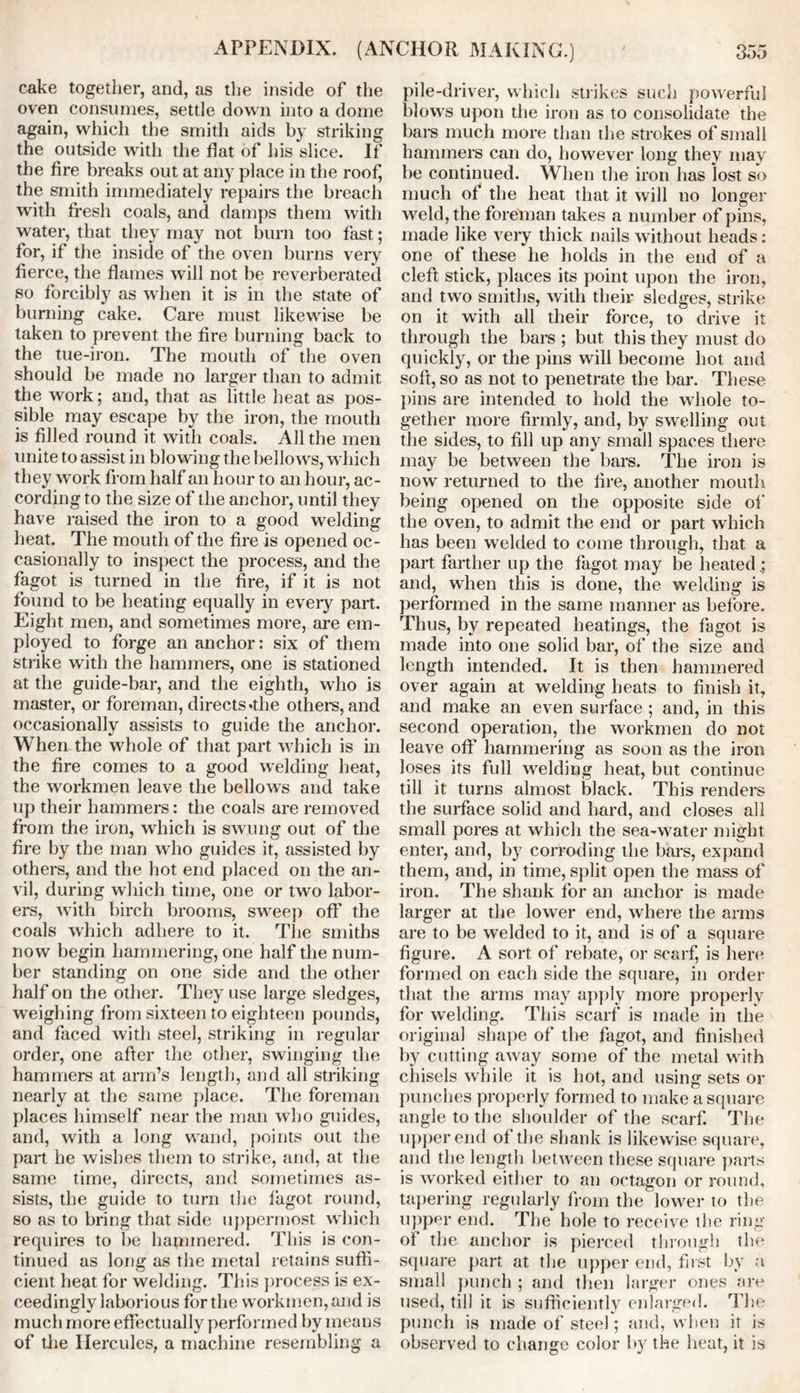 cake together, and, as the inside of the oven consumes, settle down into a dome again, which the smith aids by striking the outside with the flat of his slice. It the fire breaks out at any place in the roof, the smith immediately repairs the breach with fresh coals, and damps them with water, that they may not burn too fast; for, if the inside of the oven burns very fierce, the flames will not be reverberated so forcibly as when it is in the state of burning cake. Care must likewise be taken to prevent the fire burning back to the tue-iron. The mouth of the oven should be made no larger than to admit the work; and, that as little heat as pos- sible may escape by the iron, the mouth is filled round it with coals. All the men unite to assist in blowing the bellows, which they work from half an hour to an hour, ac- cording to the size of the anchor, until they have raised the iron to a good welding heat. The mouth of the fire is opened oc- casionally to inspect the process, and the fagot is turned in the fire, if it is not found to be heating equally in eveiy part. Eight men, and sometimes more, are em- ployed to forge an anchor: six of them strike with the hammers, one is stationed at the guide-bar, and the eighth, who is master, or foreman, directs*the others, and occasionally assists to guide the anchor. When the whole of that part which is in the fire comes to a good welding heat, the workmen leave the bellows and take up their hammers: the coals are removed from the iron, which is swung out of the fire by the man who guides it, assisted by others, and the hot end placed on the an- vil, during which time, one or two labor- ers, with birch brooms, sweep off the coals which adhere to it. The smiths now begin hammering, one half the num- ber standing on one side and the other half on the other. They use large sledges, weighing from sixteen to eighteen pounds, and faced with steel, striking in regular order, one after the other, swinging the hammers at arm’s length, and all striking nearly at the same place. The foreman places himself near the man who guides, and, with a long wand, points out the part he wishes them to strike, and, at the same time, directs, and sometimes as- sists, the guide to turn the fagot round, so as to bring that side uppermost which requires to be hammered. This is con- tinued as long as the metal retains suffi- cient heat for welding. This process is ex- ceedingly laborious for the workmen, and is much more effectually performed by means of the Hercules, a machine resembling a pile-driver, which strikes such powerful blows upon the iron as to consolidate the bars much more than the strokes of small hammers can do, however long they may be continued. When the iron has lost so much of the heat that it will no longer weld, the foreman takes a number of pins, made like very thick nails without heads: one of these he holds in the end of a cleft stick, places its point upon the iron, and two smiths, with their sledges, strike on it with all their force, to drive it through the bars ; but this they must do quickly, or the pins will become hot and soft, so as not to penetrate the bar. These pins are intended to hold the whole to- gether more firmly, and, by swelling out the sides, to fill up any small spaces there may be between the bars. The iron is now returned to the fire, another mouth being opened on the opposite side of’ the oven, to admit the end or part which has been welded to come through, that a part farther up the fagot may be heated.; and, when this is done, the welding is performed in the same manner as before. Thus, by repeated heatings, the fagot is made into one solid bar, of the size and length intended. It is then hammered over again at welding heats to finish it, and make an even surface ; and, in this second operation, the workmen do not leave off hammering as soon as the iron loses its full welding heat, but continue till it turns almost black. This renders the surface solid and hard, and closes all small pores at which the sea-water might enter, and, by corroding the bars, expand them, and, in time, split open the mass of iron. The shank for an anchor is made larger at the lower end, where the arms are to be welded to it, and is of a square figure. A sort of rebate, or scarf, is here formed on each side the square, in order that the arms may apply more properly for welding. This scarf is made in the original shape of tl>e fagot, and finished by cutting away some of the metal with chisels while it is hot, and using sets or punches properly formed to make a square angle to the shoulder of the scarf. The upper end of the shank is likewise square, and the length between these square parts is worked either to an octagon or round, tapering regularly from the lower to the upper end. The hole to receive the ring of the anchor is pierced through the square part at the upper end, first by a small punch ; and then larger ones are used, till it is sufficiently enlarged. The punch is made of steel; and, when it is observed to change color by the heat, it is