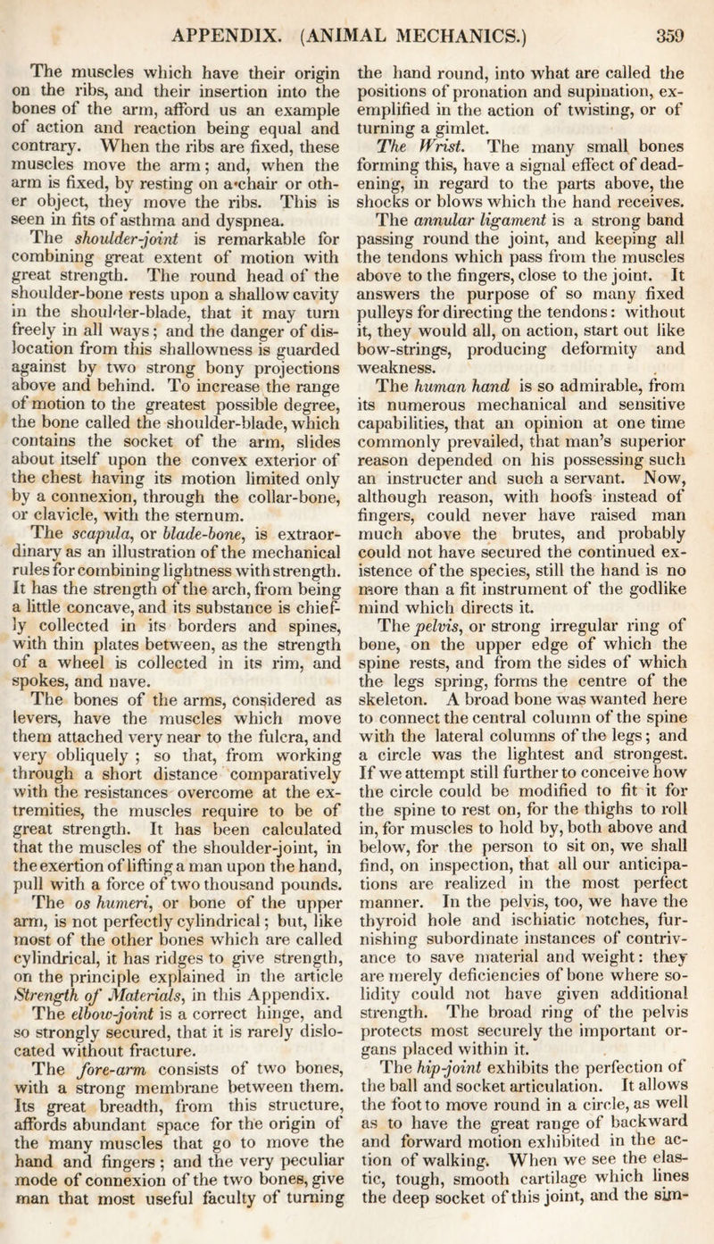 The muscles which have their origin on the ribs, and their insertion into the bones of the arm, afford us an example of action and reaction being equal and contrary. When the ribs are fixed, these muscles move the arm; and, when the arm is fixed, by resting on a*chair or oth- er object, they move the ribs. This is seen in fits of asthma and dyspnea. The shoulder-joint is remarkable for combining great extent of motion with great strength. The round head of the shoulder-bone rests upon a shallow cavity in the shoulder-blade, that it may turn freely in all ways; and the danger of dis- location from this shallowness is guarded against by two strong bony projections above and behind. To increase the range of motion to the greatest possible degree, the bone called the shoulder-blade, which contains the socket of the arm, slides about itself upon the convex exterior of the chest having its motion limited only by a connexion, through the collar-bone, or clavicle, with the sternum. The scapula, or blade-bone, is extraor- dinary as an illustration of the mechanical rules for combining lightness with strength. It has the strength of the arch, from being a little concave, and its substance is chief- ly collected in its borders and spines, with thin plates between, as the strength of a wheel is collected in its rim, and spokes, and nave. The bones of the arms, considered as levers, have the muscles which move them attached very near to the fulcra, and very obliquely ; so that, from working through a short distance comparatively with the resistances overcome at the ex- tremities, the muscles require to be of great strength. It has been calculated that the muscles of the shoulder-joint, in the exertion of lifting a man upon the hand, pull with a force of two thousand pounds. The os humeri, or bone of the upper arm, is not perfectly cylindrical; but, like most of the other bones which are called cylindrical, it has ridges to give strength, on the principle explained in the article Strength of Materials, in this Appendix. The elbow-joint is a correct hinge, and so strongly secured, that it is rarely dislo- cated without fracture. The fore-arm consists of two bones, with a strong membrane between them. Its great breadth, from this structure, affords abundant space for the origin of the many muscles that go to move the hand and fingers ; and the very peculiar mode of connexion of the two bones, give man that most useful faculty of turning the hand round, into what are called the positions of pronation and supination, ex- emplified in the action of twisting, or of turning a gimlet. The JVrist. The many small bones forming this, have a signal effect of dead- ening, in regard to the parts above, the shocks or blows which the hand receives. The annular ligament is a strong band passing round the joint, and keeping all the tendons which pass from the muscles above to the fingers, close to the joint. It answers the purpose of so many fixed pulleys for directing the tendons: without it, they would all, on action, start out like bow-strings, producing deformity and weakness. The human hand is so admirable, from its numerous mechanical and sensitive capabilities, that an opinion at one time commonly prevailed, that man’s superior reason depended on his possessing such an instructer and such a servant. Now, although reason, with hoofs instead of fingers, could never have raised man much above the brutes, and probably could not have secured the continued ex- istence of the species, still the hand is no more than a fit instrument of the godlike mind which directs it. The pelvis, or strong irregular ring of bone, on the upper edge of which the spine rests, and from the sides of which the legs spring, forms the centre of the skeleton. A broad bone was wanted here to connect the central column of the spine with the lateral columns of the legs; and a circle was the lightest and strongest. If we attempt still further to conceive how the circle could be modified to fit it for the spine to rest on, for the thighs to roll in, for muscles to hold by, both above and below, for the person to sit on, we shall find, on inspection, that all our anticipa- tions are realized in the most perfect manner. In the pelvis, too, we have the thyroid hole and ischiatic notches, fur- nishing subordinate instances of contriv- ance to save material and weight: they are merely deficiencies of bone where so- lidity could not have given additional strength. The broad ring of the pelvis protects most securely the important or- gans placed within it. The hip-joint exhibits the perfection of the ball and socket articulation. It allows the foot to move round in a circle, as well as to have the great range of backward and forward motion exhibited in the ac- tion of walking. When we see the elas- tic, tough, smooth cartilage which lines the deep socket of this joint, and the sim-