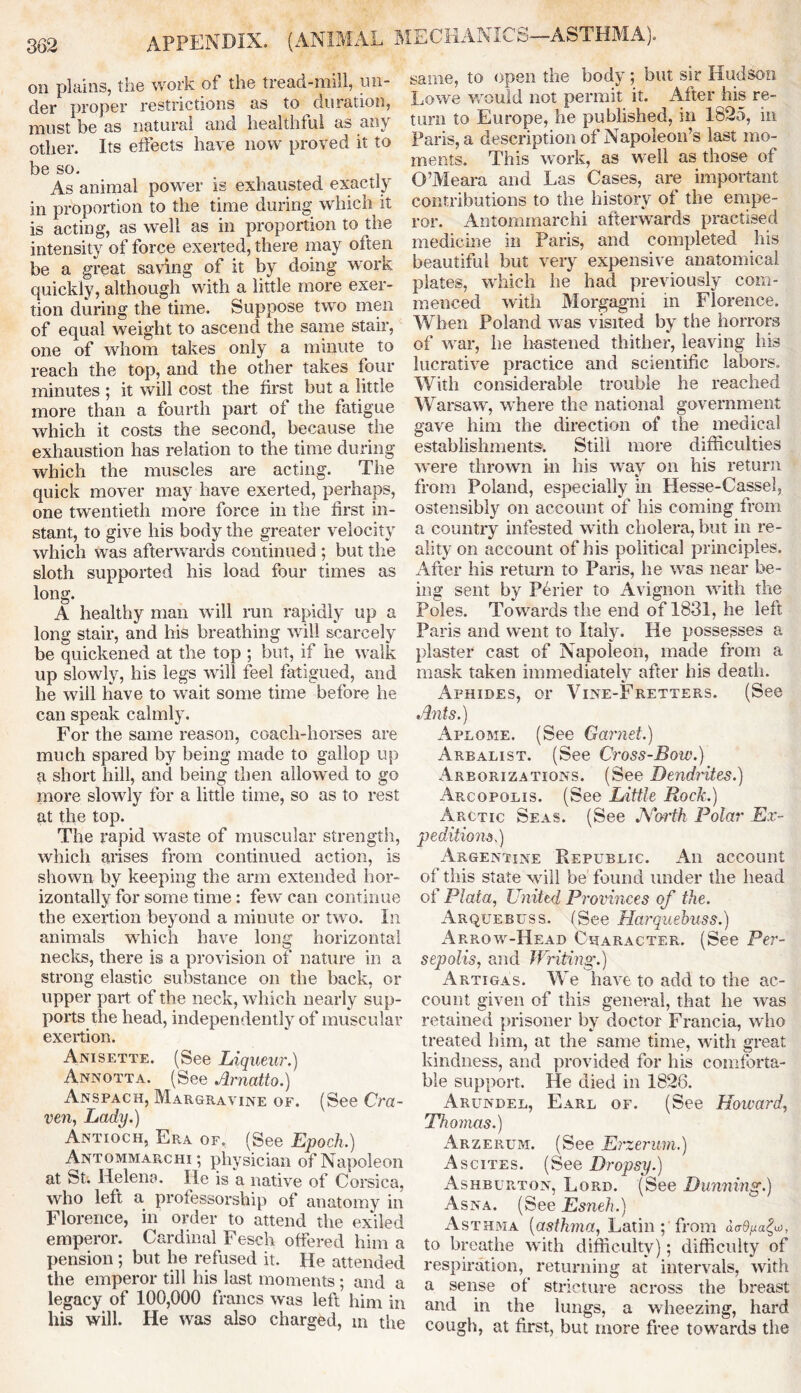 on plains, the work of the tread-mill, un- der proper restrictions as to duration, must be as natural and healthful as any other. Its effects have now proved it to be so. As animal power is exhausted exactly in proportion to the time during which it is acting, as well as in proportion to the intensity of force exerted, there may often be a great saving of it by doing work quickly, although with a little more exer- tion during the time. Suppose two men of equal weight to ascend the same stair, one of whom takes only a minute to reach the top, and the other takes four minutes ; it will cost the first but a little more than a fourth part of the fatigue which it costs the second, because the exhaustion has relation to the time during which the muscles are acting. The quick mover may have exerted, perhaps, one twentieth more force in the first in- stant, to give his body the greater velocity which was afterwards continued ; but the sloth supported his load four times as long. A healthy man will run rapidly up a long stair, and his breathing will scarcely be quickened at the top ; but, if he walk up slowly, his legs will feel fatigued, and he will have to wait some time before he can speak calmly. For the same reason, coach-horses are much spared by being made to gallop up a short hill, and being then allowed to go more slowly for a little time, so as to rest at the top. The rapid waste of muscular strength, which arises from continued action, is shown by keeping the arm extended hor- izontally for some time: few can continue the exertion beyond a minute or two. In animals which have long horizontal necks, there is a provision of nature in a strong elastic substance on the back, or upper part of the neck, which nearly sup- ports the head, independently of muscular exertion. Anisette. (See Liqueur.) Annotta. (See Arnatto.) Anspach, Margravine of. (See Cra- ven, Lady.) Antioch, Era of. (See Epoch.) Antommarchi; physician of Napoleon at St. Helena. He is a native of Corsica, who left a professorship of anatomy in Florence, in order to attend the exiled emperor. Cardinal Fesch offered him a pension; but he refused it. He attended the emperor till his last moments; and a legacy of 100,000 francs was left him in his will. He was also charged, m the same, to open the body; but sir Hudson Lowe would not permit it. After his re- turn to Europe, he published, in 1825, in Paris, a description of Napoleon’s last mo- ments. This work, as well as those of O’Meara and Las Cases, are important contributions to the history of the empe- ror. Antommarchi afterwards practised medicine in Paris, and completed his beautiful but very expensive anatomical plates, which he had previously com- menced with Morgagni in Florence. When Poland was visited by the horrors of war, he hastened thither, leaving his lucrative practice and scientific labors. With considerable trouble he reached Warsaw, where the national government gave him the direction of the medical establishments. Still more difficulties were thrown in his way on his return from Poland, especially in Hesse-Cassel, ostensibly on account of his coming from a country infested with cholera, but in re- ality on account of his political principles. After his return to Paris, he was near be- ing sent by P6rier to Avignon with the Poles. Towards the end of 1831, he left Paris and went to Italy. He possesses a plaster cast of Napoleon, made from a mask taken immediately after his death. Afhides, or Vine-Fretters. (See Ants.) Aplome. (See Garnet.) Arbalist. (See Cross-Bow.) Areorizations. (See Dendrites.) Arcopolis. (See Little Rock.) Arctic Seas. (See North Polar Ex- peditions.) Argentine Republic. An account of this state will be found under the head of Plata, United Provinces of the. Arquebuss. (See Harquebuss.) Arrow-Head Character. (See Per- sepolis, and Writing.) Artigas. We have to add to the ac- count given of this general, that he was retained prisoner by doctor Francia, who treated him, at the same time, with great kindness, and provided for his comforta- ble support. He died in 1826. Arundel, Earl of. (See Howard, Thomas.) Arzekum. (See Erzerum.) Ascites. (See Dropsy.) Ashburton, Lord. (See Dunning.) Asna. (See Esneh.) Asthma (asthma, Latin ; from a<r0,«a£u>, to breathe with difficulty); difficulty of respiration, returning at intervals, with a sense of stricture across the breast and in the lungs, a wheezing, hard cough, at first, but more free towards the