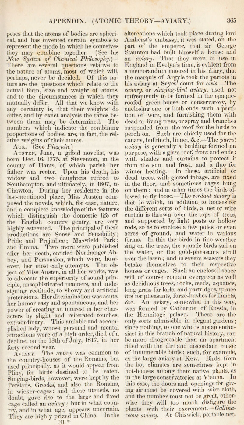 poses that the atoms of bodies are spheri- cal, and has invented certain symbols to represent the mode in which he conceives they may combine together. (See his JYew System of Chemical Philosophy.)— There are several questions relative to the nature of atoms, most of which will, perhaps, never be decided. Of this na- ture are the questions which relate to the actual form, size and weight of atoms, and to the circumstances in which they mutually differ. All that we know with any certainty is, that their weights do differ, and by exact analysis the ratios be- tween them may be determined. The numbers which indicate the combining proportions of bodies, are, in fact, the rel- ative weights of their atoms. Auk. (See Pinguin.) Austen, Jane, a gifted novelist, was born Dec. 16, 1775, at Steventon, in the county of Hants, of which parish her father was rector. Upon his death, his ■widow and two daughters retired to Southampton, and ultimately, in 1807, to Chawton. During her residence in the last-mentioned place, Miss Austen com- posed the novels, which, for ease, nature, and a complete knowledge of the features which distinguish the domestic life of the English country gentry, are very highly esteemed. The principal of these productions are Sense and Sensibility; Pride and Prejudice; Mansfield Park; and Emma. Two more were published after her death, entitled Northanger Ab- bey, and Persuasion, which were, how- ever, her most early attempts. The ob- ject of Miss Austen, in all her works, was to advocate the superiority of sound prin- ciple, unsophisticated manners, and unde- signing rectitude, to showy and artificial pretensions. Her discrimination was acute, her humor easy and spontaneous, and her power of creating an interest in her char- acters by slight and reiterated touches, extraordinary. This amiable and accom- plished lady, whose personal and mental attractions were of a high order, died of a decline, on the 18th of July, 1817, in her forty-second year. Aviary. The aviary was common to the country-houses of the Romans, but used principally, as it would appear from Pliny, for birds destined to be eaten. Singing-birds, however, were kept by the Persians, Greeks, and also the Romans, in wicker-cages; and these utensils, no doubt, gave rise to the large and fixed cage called an aviary ; but in what coun- try, and in what age, appears uncertain. They are highly prized in China. In the 31 # altercations which took place during lord Amherst’s embassy, it was stated, on the part of the emperor, that sir George Staunton had built himself a house and an aviary. That they were in use in England in Evelyn’s time, is evident from a memorandum entered in his diary, that the marquis of Argyle took the parrots in his aviary at Sayes’ court for oivls.—The canary, or singing-bird aviary, used not unfrequently to be formed in the opaque- roofed green-house or conservatory, by enclosing one or both ends with a parti- tion of wire, and furnishing them with dead or living trees, or spray and branches suspended from the roof for the birds to perch on. Such are chiefly used for the canary, bullfinch, linnet, &c.—The parrot aviary is generally a building formed on purpose, with a glass roof, front and ends ; with shades and curtains to protect it from the sun and frost, and a flue for winter heating. In these, artificial or dead trees, with glazed foliage, are fixed in the floor, and sometimes cages hung on them ; and at other times the birds al- lowed to fly loose.—The verdant aviary is that in which, in addition to houses for the different sorts of birds, a net or wire curtain is thrown over the tops of trees, and supported by light posts or hollow rods, so as to enclose a few poles or even acres of ground, and water in various forms. In this the birds in fine weather sing on the trees, the aquatic birds sail on the water, or the gold-pheasants stroll over the lawn ; and in severe seasons they betake themselves to their respective houses or cages. Such an enclosed space will of course contain evergreen as well as deciduous trees, rocks, reeds, aquatics, long grass for larks and partridges, spruce firs for pheasants, furze-bushes for linnets, &c. An aviary, somewhat in this way, was formed by Catharine of Russia, in the Hermitage palace. These are the only sorts admissible in elegant gardens; since nothing, to one who is notan enthu- siast in this branch of natural history, can be more disagreeable than an apartment filled with the dirt and discordant music of innumerable birds; such, for example, as the large aviary at Kew. Birds from the hot climates are sometimes kept in hot-houses among their native plants, as in the large conservatories at Vienna. In this case, the doors and openings for giv- ing air must be covered with wire cloth, and the number must not be great, other- wise they will too much disfigure the plants with their excrement.— Gallina- ceous aviary. At Chiswick, portable net-