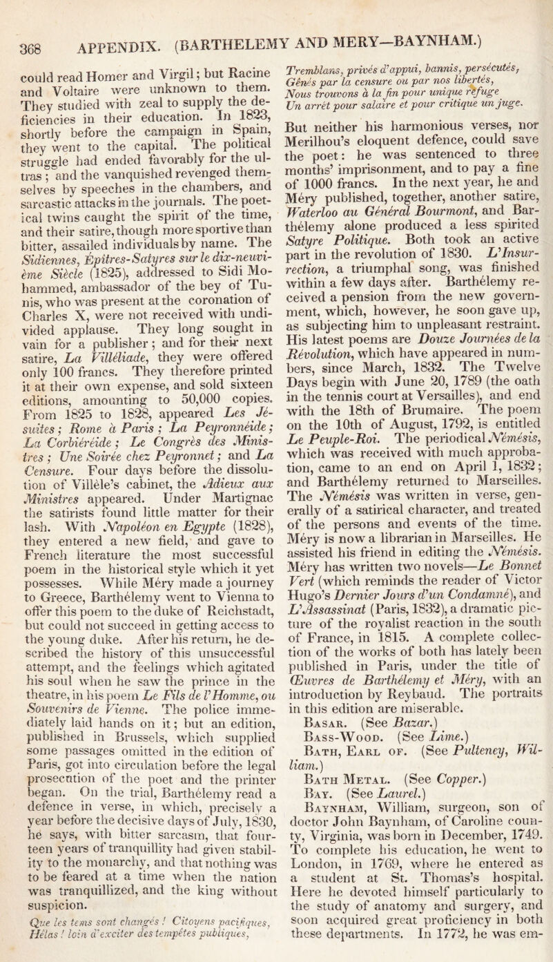 APPENDIX. (BARTHELEMY AND MERY—BAYNHAM.) could read Homer and Virgil; but Racine and Voltaire were unknown to them. They studied with zeal to supply the de- ficiencies in their education. In 1823, shortly before the campaign in Spam, they went to the capital. The political struggle had ended favorably for the ul- tras ; and the vanquished revenged them- selves by speeches in the chambers, and sarcastic attacks in the journals. The poet- ical twins caught the spirit of the time, and their satire, though more sportive than bitter, assailed individuals by name. The Sidiennes, Epitres-Satyres surledix-neuvi- fcme Sikle (1825), addressed to Sidi Mo- hammed, ambassador of the bey of Tu- nis, who was present at the coronation of Charles X, were not received with undi- vided applause. They long sought in vain for a publisher; and for their next satire, La VilUliade, they were offered only 100 francs. They therefore printed it at their own expense, and sold sixteen editions, amounting to 50,000 copies. From 1825 to 1828, appeared Les Je- snites; Rome a Paris ; La Peyronneide; La Corhiereide ; Le Congres des Minis- tres ; Une Soiree chez Peyronnet; and La Censure. Four days before the dissolu- tion of Viilele’s cabinet, the Adieux aux Ministres appeared. Under Martignae the satirists found little matter for their lash. With JYapoleon en Egypte (1828), they entered a new field, and gave to French literature the most successful poem in the historical style which it yet possesses. While Mery made a journey to Greece, Barthelemy went to Vienna to offer this poem to the duke of Reichstadt, but could not succeed in getting access to the young duke. After his return, he de- scribed the history of this unsuccessful attempt, and the feelings which agitated his soul when he saw the prince in the theatre, in his poem Le Fils de VHomme, ou Souvenirs de Vienne. The police imme- diately laid hands on it; but an edition, published in Brussels, which supplied some passages omitted in the edition of Paris, got into circulation before the legal prosecution of the poet and the printer began. On the trial, Barthelemy read a defence in verse, in which, precisely a year before the decisive days of July, 1830, he says, with bitter sarcasm, that four- teen years of tranquillity had given stabil- ity to the monarchy, and that nothing was to be feared at a time when the nation was tranquillized, and the king without suspicion. Qve. les terns sent changes ! Citoyens paeijiques, Helas ! loin iVexciter des templates pubiiques, Tremblans, prices d’appui, bannis, persecutes, Genes par la censure ou par nos libertes, JVous trouvons a la fin pour unique rfrfuge Un arret pour salaire et pour critique unjuge. But neither his harmonious verses, nor Merilhou’s eloquent defence, could save the poet: he was sentenced to three months’ imprisonment, and to pay a fine of 1000 francs. In the next year, lie and Mery published, together, another satire, Waterloo au General Bourmont, and Bar- thelemy alone produced a less spirited Satyre Politique. Both took an active part in the revolution of 1830. UInsur- rection, a triumphal song, was finished within a few days after. Barthelemy re- ceived a pension from the new govern- ment, which, however, he soon gave up, as subjecting him to unpleasant restraint. His latest poems are Douze Journees dela Revolution, which have appeared in num- bers, since March, 1832. The Twelve Days begin with June 20, 1789 (the oath in the tennis court at Versailles), and end with the 18th of Brumaire. The poem on the 10th of August, 1792, is entitled Le Peuple-Roi. The periodical .Verne's?',5, which was received with much approba- tion, came to an end on April 1, 1832; and Barthelemy returned to Marseilles. The JYemesis was written in verse, gen- erally of a satirical character, and treated of the persons and events of the time. Mery is now a librarian in Marseilles. He assisted his friend in editing the JYfmesis. Mery has written two novels—Le Bonnet Vert (which reminds the reader of Victor Hugo’s Dernier Jours d’un Condamne), and VAssassinat (Paris, 1832), a dramatic pic- ture of the royalist reaction in the south of France, in 1815. A complete collec- tion of the works of both has lately been published in Paris, under the title of (Euvres de Barthelemy et Mery, with an introduction by Reybaud. The portraits in this edition are miserable. Basar. (See Bazar.) Bass-Wood. (See Lime.) Bath, Earl of. (See Pulteney, Wil- liam.) Bath Metal. (See Copper.) Bay. (See Laurel.) Baynham, William, surgeon, son of doctor John Baynham, of Caroline coun- ty, Virginia, was bom in December, 1749. To complete bis education, he went to London, in 1769, where he entered as a student at St. Thomas’s hospital. Here he devoted himself particularly to the study of anatomy and surgery, and soon acquired great proficiency in both these departments. In 1772, he was ern-