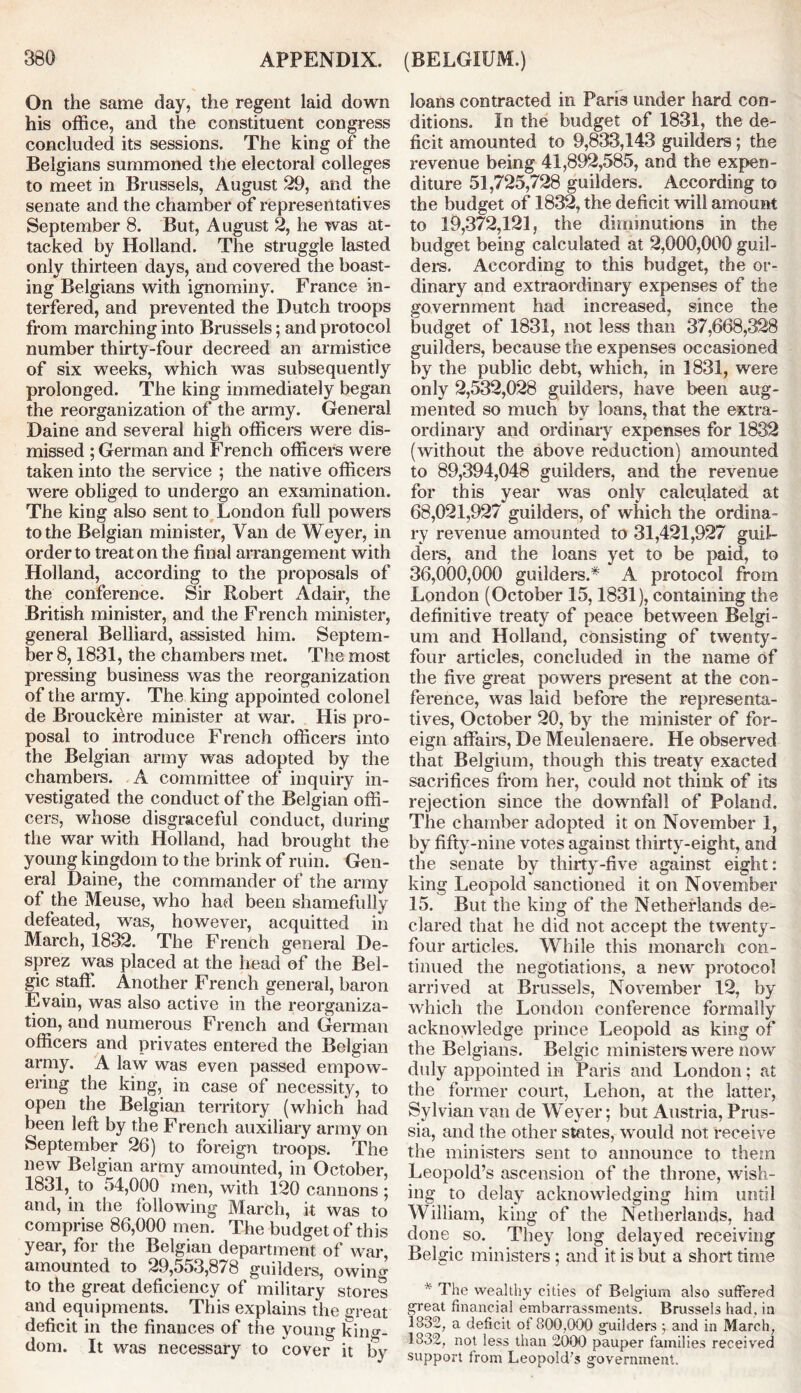 On the same day, the regent laid down his office, and the constituent congress concluded its sessions. The king of the Belgians summoned the electoral colleges to meet in Brussels, August 29, and the senate and the chamber of representatives September 8. But, August 2, he was at- tacked by Holland. The struggle lasted only thirteen days, and covered the boast- ing Belgians with ignominy. France in- terfered, and prevented the Dutch troops from marching into Brussels; and protocol number thirty-four decreed an armistice of six weeks, which was subsequently prolonged. The king immediately began the reorganization of the army. General Daine and several high officers were dis- missed ; German and French officers were taken into the service ; the native officers were obliged to undergo an examination. The king also sent to London full powers to the Belgian minister, Van de Weyer, in order to treat on the final arrangement with Holland, according to the proposals of the conference. Sir Robert Adair, the British minister, and the French minister, general Belliard, assisted him. Septem- ber 8,1831, the chambers met. The most pressing business was the reorganization of the army. The king appointed colonel de Brouckere minister at war. His pro- posal to introduce French officers into the Belgian army was adopted by the chambers. A committee of inquiry in- vestigated the conduct of the Belgian offi- cers, whose disgraceful conduct, during the war with Holland, had brought the young kingdom to the brink of ruin. Gen- eral Daine, the commander of the army of the Meuse, who had been shamefully defeated, was, however, acquitted in March, 1832. The French general De- sprez was placed at the head of the Bel- gic staff. Another French general, baron Evain, was also active in the reorganiza- tion, and numerous French and German officers and privates entered the Belgian army. A law was even passed empow- ering the king, in case of necessity, to open the Belgian territory (which had been left by the French auxiliary army on September 26) to foreign troops. The new Belgian army amounted, in October, 1831, to 54,000 men, with 120 cannons; and, in the following March, it was to comprise 86,000 men. The budget of this year, for the Belgian department of war, amounted to 29,553,878 guilders, owing to the great deficiency of military stores and equipments. This explains the great deficit in the finances of the young king- dom. It was necessary to cover it by loans contracted in Paris under hard con- ditions. In the budget of 1831, the de- ficit amounted to 9,833,143 guilders; the revenue being 41,892,585, and the expen- diture 51,725,728 guilders. According to the budget of 1832, the deficit will amount to 19,372,121, the diminutions in the budget being calculated at 2,000,000 guil- ders. According to this budget, the or- dinary and extraordinary expenses of the government had increased, since the budget of 1831, not less than 37,668,328 guilders, because the expenses occasioned by the public debt, which, in 1831, were only 2,532,028 guilders, have been aug- mented so much by loans, that the extra- ordinary and ordinary expenses for 1832 (without the above reduction) amounted to 89,394,048 guilders, and the revenue for this year was only calculated at 68,021,927 guilders, of winch the ordina- ry revenue amounted to 31,421,927 guil- ders, and the loans yet to be paid, to 36,000,000 guilders.* A protocol from London (October 15,1831), containing the definitive treaty of peace between Belgi- um and Holland, consisting of twenty- four articles, concluded in the name of the five great powers present at the con- ference, was laid before the representa- tives, October 20, by the minister of for- eign affairs, De Meulenaere. He observed that Belgium, though this treaty exacted sacrifices from her, could not think of its rejection since the downfall of Poland. The chamber adopted it on November 1, by fifty-nine votes against thirty-eight, and the senate by thirty-five against eight: king Leopold sanctioned it on November 15. But the king of the Netherlands de- clared that he did not accept the twenty- four articles. While this monarch con- tinued the negotiations, a new protocol arrived at Brussels, November 12, by which the London conference formally acknowledge prince Leopold as king of the Belgians. Belgic ministers were now duly appointed in Paris and London; at the former court, Lehon, at the latter, Sylvian van de Weyer; but Austria, Prus- sia, and the other states, would not receive the ministers sent to announce to them Leopold’s ascension of the throne, wish- ing to delay acknowledging him until William, king of the Netherlands, had done so. They long delayed receiving Belgic ministers ; and it is but a short time * The wealthy cities of Belgium also suffered great financial embarrassments. Brussels had. in 1832, a deficit of 800,000 guilders •, and in March, 1832, not less than 2000 pauper families received support from Leopold's government.