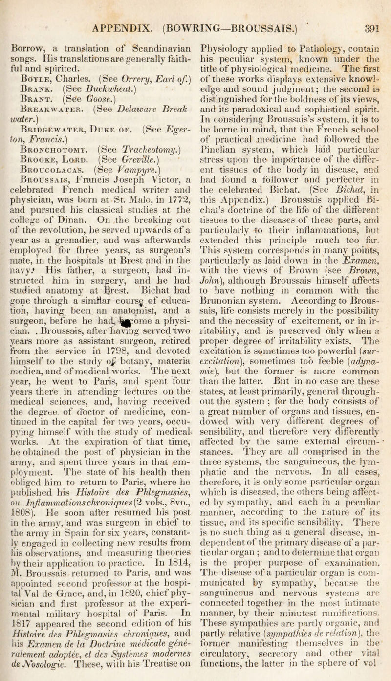 Borrow, a translation of Scandinavian songs. His translations are generally faith- ful and spirited. Boyle, Charles. (See Oirery, Earl of.) Brank. (See Buckwheat.) Brant. (See Goose.) Breakwater. (See Delaware Break- water.) Bridgewater, Duke of. (See Eger- ion, Francis.) Bronchotomy. (See 'Tracheotomy.) Brooke, Lord. (See Greville.) Broucolacas. (See Vampyre.) Broussais, Francis Joseph Victor, a celebrated French medical writer and physician, was born at St. Malo, in 1772, and pursued his classical studies at the college of Dinan. On the breaking out of the revolution, he served upwards of a year as a grenadier, and was afterwards employed for three years, as surgeon’s mate, in the hospitals at Brest and in the navy.* His father, a surgeon, had in- structed him in surgery, and he had studied anatomy at Brest. Bichat had gone through a similar coursg of educa- tion, having been an anatomist, and a surgeon, before he had, ^jpome a physi- cian. . Broussais, after having served'two years more as assistant surgeon, retired from the service in 1798, and devoted himself to the study o£ botany, materia medica, and of medical works. The next year, he went to Paris, and spent four years there in attending lectures on the medical sciences, and, having received the degree of doctor of medicine, con- tinued in the capital for two years, occu- pying himself with the study of medical- works. At the expiration of that time, he obtained the post of physician in the army, and spent three years in that em- ployment. The state of his health then obliged him to return to Paris, where he published his Histoire des Phlegmasies, oic Inf animations chroniques (2 vols., 8vo., 1808). Pie soon alter resumed his post in the army, and was surgeon in chief to the army in Spain for six years, constant- ly engaged in collecting new results from his observations, and measuring theories by their application to practice. In 1814, M. Broussais returned to Paris, and was appointed second professor at the hospi- tal Val de Grace, and, in 1820, chief phy- sician and first professor at the experi- mental military hospital of Paris. In 1817 appeared the second edition of his Histoire des Phlegmasies chroniques, and his Examen de la Doctrine medicate g6n6- ralement adoptee, ct des Sys femes modernes de Nosologic. These, with his Treatise on Physiology applied to Pathology, contain his peculiar system, known under the title of physiological medicine. The first of these works displays extensive knowl- edge and sound judgment; the second is distinguished for the boldness of its views, and its paradoxical and sophistical spirit. In considering Broussais’s system, it is to be borne in mind, that the French school of practical medicine had followed the Pinelian system, which laid particular stress upon the importance of the differ- ent tissues of the body in disease, and had found a follower and perfecter in the celebrated Bichat. (See Bichat, in this Appendix.) Broussais applied Bi- chat’s doctrine of the life of the different tissues to the diseases of these parts, and particularly to their inflammations, but extended this principle much too far. This system corresponds in many points, particularly as laid down in the Examen, wi,th the views of Brown (see Brotvn, John), although Broussais himself affects to have nothing in common with the Brunonian system. According to Brous- sais, life consists merely in the possibility and the necessity of excitement, or in ir- ritability, and is preserved only when a proper degree of irritability exists. The excitation is sometimes too powerful isur- excitation), sometimes too feeble (adyna- mie), but the former is more common than the latter. But in no case are these states, at least primarily, general through- out the system ; for the body consists of a great number of organs and tissues, en- dowed with very different degrees of sensibility, and therefore very differently affected by the same external circum- stances. They are all comprised in the three systems, the sanguineous, the lym- phatic and the nervous. In all cases, therefore, it is only some particular organ which is diseased, the others being affect- ed by sympathy, and each in a peculiar manner, according to the nature of its tissue, and its specific sensibility. There is no such thing as a general disease, in- dependent of the primary disease of a par- ticular organ ; and to determine that organ is the proper purpose of examination. The disease of a particular organ is com- municated by sympathy, because the sanguineous and nervous systems are connected together in the most intimate manner, by their minutest ramifications. These sympathies are partly organic, and partly relative (sympathies de relation), the former manifesting themselves in the circulatory, secretory and other vital functions, the latter in the sphere of vol