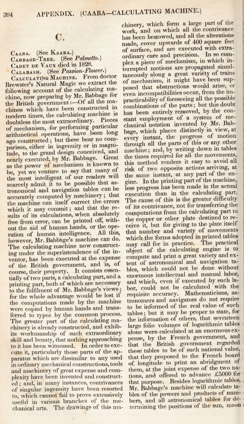 APPENDIX. (CAABA—CALCULATING MACHINE.) C. Caaba. (See Kaaba.) Cabbage-Tree. (See Palmetto.) Cadet de Vaux died in 1828. Calabash. (See Passion-Flower.) Calculating Machine* From doctor Brewster’s Natural Magic we extract the following account of the calculating ma- chine, now preparing by Mr. Babbage for the British government:—Of all the ma- chines which have been constructed in modern times, the calculating machine is doubtless the most extraordinary. Pieces of mechanism, for performing particular arithmetical operations, have been long ago constructed ; but these bear no com- parison, either in ingenuity or in magni- tude, to the grand design conceived, and nearly executed, by Mr. Babbage. Gieat as the power of mechanism is known to be, yet we venture to say that many of the most intelligent of our readers will scarcely admit it to be possible that as- tronomical and navigation tables can be accurately computed by machinery ; that the machine can itself correct the errors which it may commit; and that the re- sults of its calculations, when absolutely free from error, can be printed off, with- out the aid of human hands, or the ope- ration of human intelligence. All this, however, Mr. Babbage’s machine can do. The calculating machine now construct- ing under the superintendence of the in- ventor, has been executed at the expense of the British government, and is, of course, their property. It consists essen- tially of two parts, a calculating part, and a printing part, both of which are necessary to the fulfilment of Mr. Babbage’s views; for the whole advantage would be lost if the computations made by the machine were copied by human hands and trans- ferred to types by the common process. The greater part of the calculating ma- chinery is already constructed, and exhib- its workmanship of such extraordinary skill and beauty, that nothing approaching to it has been witnessed. In order to exe- cute it, particularly those parts of the ap- paratus which are dissimilar to any used in ordinary mechanical constructions, tools and machinery of great expense and com- plexity have been invented and construct- ed ; and, in many instances, contrivances of singular ingenuity have been resorted to, which cannot fail to prove extensively useful in various branches of the me- chanical arts. The drawings of this ma- chinery, which form a large part of the work, and on which all the contrivance has been bestowed, and all the alterations made, cover upwards of 400 square feet of surface, and are executed with extra- ordinary care and precision. In so com- plex a piece of mechanism, in which in- terrupted motions are propagated simul- taneously along a great variety of trams of mechanism, it might have been sup- posed that obstructions would arise, or even incompatibilities occur, from the im- practicability of foreseeing all the possible combinations of the parts; but this doubt has been entirely removed, by the con- stant employment of a system of me- chanical notation invented by Mr. Bab- bage, which places distinctly in view, at every instant, the progress of motion through all the parts of this or any other i machine; and, by writing down in tables the times required for all the movements, this method renders it easy to avoid all risk of two opposite actions arriving, at the same instant, at any part of the en- gine. In the printing part of the machine, less progress has been made in the actual execution than in the calculating part. The cause of this is the greater difficulty of its contrivance, not for transferring the computations from the calculating part to the copper or other plate destined to re- ceive it, but for giving to the plate itself that number and variety of movements which the forms adopted in printed tables may call for in practice. The practical object of the calculating engine is to compute and print a great variety and ex- tent of astronomical and navigation ta- bles, which could not be done without enormous intellectual and manual labor, and which, even if executed by such la- bor, could not be calculated with the requisite accuracy. Mathematicians, as- tronomers and navigators do not require to be informed of the real value of such tables; but it may be proper to state, for the information of others, that seventeen large folio volumes of logarithmic tables alone were calculated at an enormous ex- pense, by the French government, and that the British government regarded these tables to be of such national value, that they proposed to the French board of longitude to print an abridgment of them, at the joint expense of the two na- tions, and offered to advance £5000 for that purpose. Besides logarithmic tables, Mr. Babbage’s machine will calculate ta- bles of the powers and products of num- bers, and all astronomical tables for de- termining the positions of the sun, moon