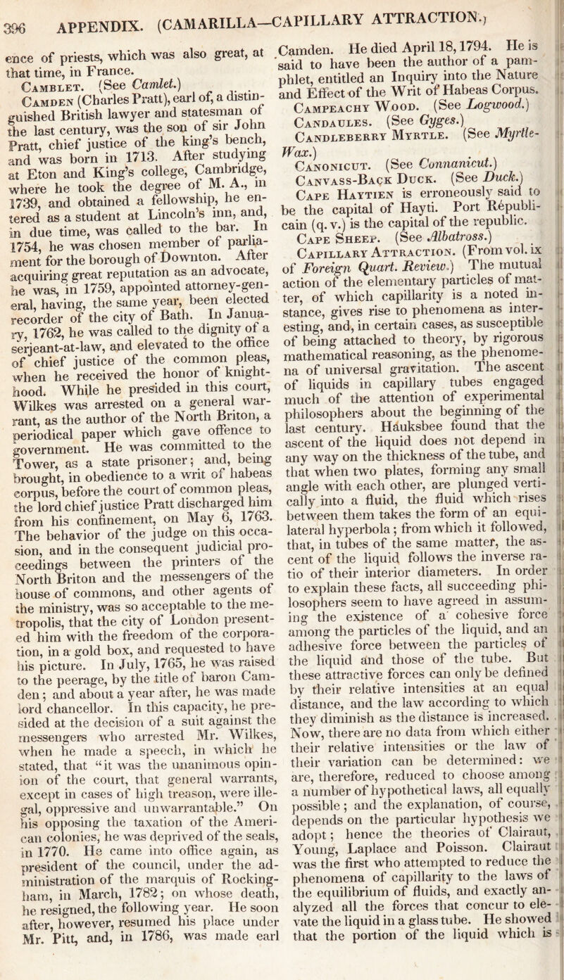 APPENDIX. (CAMARILLA—CAPILLARY ATTRACTION.; e'oce of priests, which was also gieat, at that time, in France. Camblet. (See Camlet.) . Camden (Charles Pratt), earl of, a distin- guished British lawyer and statesman ot the last century, was the son of sir John Pratt, chief justice of the kings bench, and was born in 1713. After studying at Eton and King’s college, Cambridge, where he took the degree of M. A., m 1739, and obtained a fellowship, he en- tered as a student at Lincoln’s inn, and, in due time, was called to the bai. In 1754, he was chosen member of parlia- ment for the borough of Downton. After acquiring great reputation as an advocate, he was, in 1759, appointed attorney-gen- eral, having, the same year, been elected recorder of the city of Bath. In Janua- ry, 1762, he was called to the dignity of a serjeant-at-law, and elevated to the office of chief justice of the common pleas, when he received the honor of knight- hood. While he presided in this court, Wilkes was arrested on a general war- rant, as the author of the North Briton, a periodical paper which gave offence to government. He w&s committed to the Tower, as a state prisoner; and, being brought, in obedience to a writ of habeas corpus, before the court of common pleas, the lord chief justice Pratt discharged him from his confinement, on May 6, 1763. The behavior of the judge on this occa- sion, and in the consequent judicial pro- ceedings between the printers of the North Briton and the messengers of the house of commons, and other agents of the ministry, was so acceptable to the me- tropolis, that the city of London present- ed him with the freedom of the corpora- tion, in a gold box, and requested to have his picture. In July, 1765, he was raised to the peerage, by the title of baron Cam- den ; and about a year after, he was made lord chancellor. In this capacity, lie pre- sided at the decision of a suit against the messengers who arrested Mr. Wilkes, when he made a speech, in which he stated, that “it was the unanimous opin- ion of the court, that general warrants, except in cases of high treason, were ille- gal, oppressive and unwarrantable.” On his opposing the taxation of the Ameri- can colonies, he was deprived of the seals, in 1770. He came into office again, as president of the council, under the ad- ministration of the marquis of Rocking- ham, in March, 1782; on whose death, he resigned, the following year. He soon after however, resumed his place under Mr. Pitt, and, in 1786, was made earl Camden. He died April 18,1794. He is ‘said to have been the author of a pam- phlet, entitled an Inquiry into the Nature and Effect of the Writ of Habeas Corpus. Campeachy Wood. (See Logwood.) Candaules. (See Gyges.) Candleberry Myrtle. (See Myrtle- Wax.) Canonicut. (See Connanicut.) Canvass-Back Duck. (See Duck.) Cape Haytien is erroneously said to be the capital of Hayti. Port Republi- cain (q. v.) is the capital of the republic. Cape Sheep. (See Albatross.) Capillary Attraction. (From vol. ix of Foreign Quart. Review.) The mutual action of the elementary particles of mat- ter, of which capillarity is a noted in- stance, gives rise to phenomena as inter- esting, and, in certain cases, as susceptible of being attached to theory, by rigorous mathematical reasoning, as the phenome- na of universal gravitation. The ascent of liquids in capillary tubes engaged much of the attention of experimental philosophers about the beginning of the last century. Hauksbee found that the ascent of the liquid does not depend in any way on the thickness of the tube, and that when two plates, forming any small angle with each other, are plunged verti- cally into a fluid, the fluid which rises between them takes the form of an equi- lateral hyperbola; from which it followed, that, in tubes of the same matter, the as- cent of the liquid follows the inverse ra- tio of their interior diameters. In order to explain these facts, ail succeeding phi- losophers seem to have agreed in assum- ing the existence of a cohesive force among the particles of the liquid, and an adhesive force between the particles of the liquid and those of the tube. But these attractive forces can only be defined by their relative intensities at an equal distance, and the law according to which I they diminish as the distance is increased. | Now, there are no data from which either their relative intensities or the law of their variation can be determined: we are, therefore, reduced to choose among a number of hypothetical laws, all equally possible; and the explanation, of course, depends on the particular hypothesis we adopt; hence the theories of Clairaut, Young, Laplace and Poisson. Clairaut was the first who attempted to reduce the phenomena of capillarity to the laws of the equilibrium of fluids, and exactly an- alyzed all the forces that concur to ele- vate the liquid in a glass tube. He showed that the portion of the liquid which is