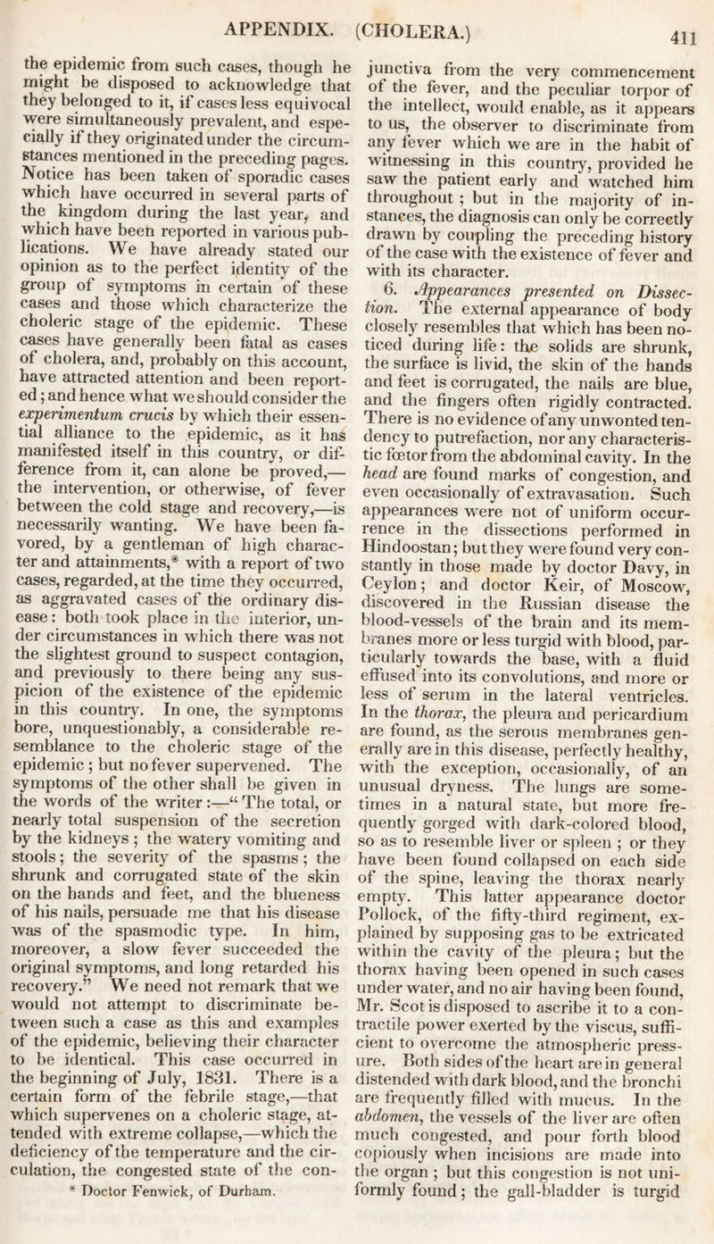 the epidemic from such cases, though he might be disposed to acknowledge that they belonged to it, if cases less equivocal were simultaneously prevalent, and espe- cially if they originated under the circum- stances mentioned in the preceding pages. Notice has been taken of sporadic cases which have occurred in several parts of the kingdom during the last year,, and which have been reported in various pub- lications. We have already stated our opinion as to the perfect identity of the group of symptoms in certain of these cases and those which characterize the choleric stage of the epidemic. These cases have generally been fatal as cases of cholera, and, probably on this account, have attracted attention and been report- ed ; and hence what we should consider the experimentum crucis by which their essen- tial alliance to the epidemic, as it has manifested itself in this country, or dif- ference from it, can alone be proved,— the intervention, or otherwise, of fever between the cold stage and recovery,—is necessarily wanting. We have been fa- vored, by a gentleman of high charac- ter and attainments,* with a report of two cases, regarded, at the time they occurred, as aggravated cases of the ordinary dis- ease : both took place in the interior, un- der circumstances in which there was not the slightest ground to suspect contagion, and previously to there being any sus- picion of the existence of the epidemic in this country. In one, the symptoms bore, unquestionably, a considerable re- semblance to the choleric stage of the epidemic ; but no fever supervened. The symptoms of the other shall be given in the words of the writer :—“ The total, or nearly total suspension of the secretion by the kidneys ; the watery vomiting and stools; the severity of the spasms ; the shrunk and corrugated state of the skin on the hands and feet, and the blueness of his nails, persuade me that his disease was of the spasmodic type. In him, moreover, a slow fever succeeded the original symptoms, and long retarded his recovery.” We need not remark that we would not attempt to discriminate be- tween such a case as this and examples of the epidemic, believing their character to be identical. This case occurred in the beginning of July, 1831. There is a certain form of the febrile stage,—that which supervenes on a choleric stage, at- tended with extreme collapse,—which the deficiency of the temperature and the cir- culation, the congested state of the con- * Doctor Fenwick, of Durham. junctiva from the very commencement of the fever, and the peculiar torpor of the intellect, would enable, as it appears to us, the observer to discriminate from any fever which we are in the habit of witnessing in this country, provided he saw the patient early and watched him throughout ; but in the majority of in- stances, the diagnosis can only be correctly drawn by coupling the preceding history of the case with the existence of fever and with its character. 6. Appearances presented on Dissec- tion. The external appearance of body closely resembles that which has been no- ticed during life: the solids are shrunk, the surface is livid, the skin of the hands and feet is corrugated, the nails are blue, and the fingers often rigidly contracted. There is no evidence of any unwonted ten- dency to putrefaction, nor any characteris- tic fcetorfrom the abdominal cavity. In the head are found marks of congestion, and even occasionally of extravasation. Such appearances were not of uniform occur- rence in the dissections performed in Hindoostan; but they were found very con- stantly in those made by doctor Davy, in Ceylon; and doctor Keir, of Moscow, discovered in the Russian disease the blood-vessels of the brain and its mem- branes more or less turgid with blood, par- ticularly towards the base, with a fluid effused into its convolutions, and more or less of serum in the lateral ventricles. In the thorax, the pleura and pericardium are found, as the serous membranes gen- erally are in this disease, perfectly healthy, with the exception, occasionally, of an unusual dryness. The lungs are some- times in a natural state, but more fre- quently gorged with dark-colored blood, so as to resemble liver or spleen ; or they have been found collapsed on each side of the spine, leaving the thorax nearly empty. This latter appearance doctor Pollock, of the fifty-third regiment, ex- plained by supposing gas to be extricated within the cavity of the pleura; but the thorax having been opened in such cases under water, and no air having been found, Mr. Scot is disposed to ascribe it to a con- tractile power exerted by the viscus, suffi- cient to overcome the atmospheric press- ure. Roth sides of the heart are in general distended with dark blood, and the bronchi are frequently filled with mucus. In the abdomen, the vessels of the liver are often much congested, and pour forth blood copiously when incisions are made into the organ ; but this congestion is not uni- formly found; the gall-bladder is turgid