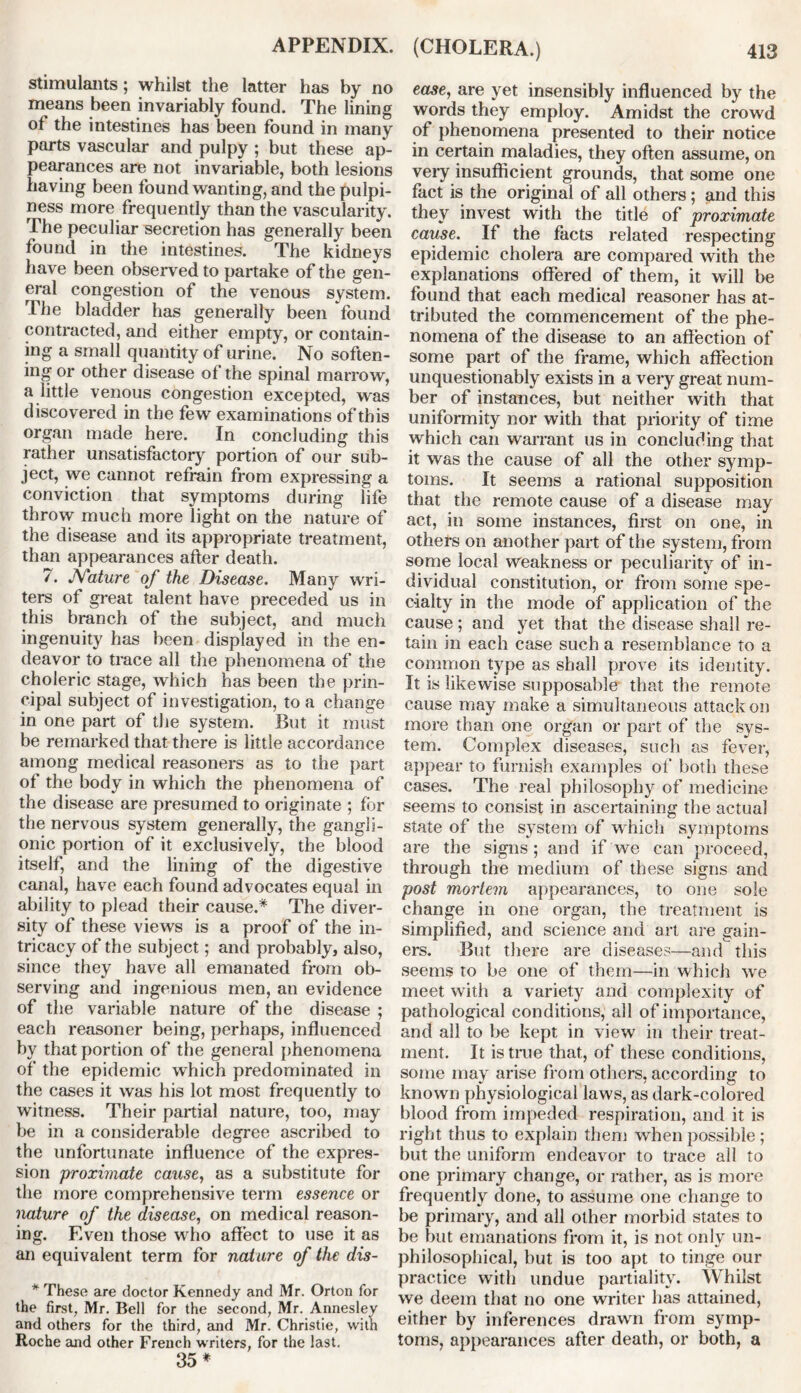 stimulants; whilst the latter has by no means been invariably found. The lining of the intestines has been found in many parts vascular and pulpy ; but these ap- pearances are not invariable, both lesions having been found wanting, and the pulpi- ness more frequently than the vascularity. The peculiar secretion has generally been found in the intestines. The kidneys have been observed to partake of the gen- eral congestion of the venous system. The bladder has generally been found contracted, and either empty, or contain- ing a small quantity of urine. No soften- ing or other disease of the spinal marrow, a little venous congestion excepted, was discovered in the few examinations of this organ made here. In concluding this rather unsatisfactory portion of our sub- ject, we cannot refrain from expressing a conviction that symptoms during life throw much more light on the nature of the disease and its appropriate treatment, than appearances after death. 7. JYature of the Disease. Many wri- ters of great talent have preceded us in this branch of the subject, and much ingenuity has been displayed in the en- deavor to trace all the phenomena of the choleric stage, which has been the prin- cipal subject of investigation, to a change in one part of the system. But it must be remarked that there is little accordance among medical reasoners as to the part of the body in which the phenomena of the disease are presumed to originate ; for the nervous system generally, the gangli- onic portion of it exclusively, the blood itself, and the lining of the digestive canal, have each found advocates equal in ability to plead their cause.* The diver- sity of these views is a proof of the in- tricacy of the subject; and probably, also, since they have all emanated from ob- serving and ingenious men, an evidence of the variable nature of the disease ; each reasoner being, perhaps, influenced by that portion of the general phenomena of the epidemic which predominated in the cases it was his lot most frequently to witness. Their partial nature, too, may be in a considerable degree ascribed to the unfortunate influence of the expres- sion 'proximate cause, as a substitute for the more comprehensive term essence or nature of the disease, on medical reason- ing. Even those who affect to use it as an equivalent term for nature of the dis- * These are doctor Kennedy and Mr. Orton for the first, Mr. Bell for the second, Mr. Anneslev and others for the third, and Mr. Christie, with Roche and other French writers, for the last. 35* ease, are yet insensibly influenced by the words they employ. Amidst the crowd of phenomena presented to their notice in certain maladies, they often assume, on very insufficient grounds, that some one fact is the original of all others; and this they invest with the title of proximate cause. If the facts related respecting epidemic cholera are compared with the explanations offered of them, it will be found that each medical reasoner has at- tributed the commencement of the phe- nomena of the disease to an affection of some part of the frame, which affection unquestionably exists in a very great num- ber of instances, but neither with that uniformity nor with that priority of time which can warrant us in concluding that it was the cause of all the other symp- toms. It seems a rational supposition that the remote cause of a disease may act, in some instances, first on one, in others on another part of the system, from some local weakness or peculiarity of in- dividual constitution, or from some spe- cialty in the mode of application of the cause; and yet that the disease shall re- tain in each case such a resemblance to a common type as shall prove its identity. It is likewise supposable that the remote cause may make a simultaneous attack on more than one organ or part of the sys- tem. Complex diseases, such as fever, appear to furnish examples of both these cases. The real philosophy of medicine seems to consist in ascertaining the actual state of the system of which symptoms are the signs ; and if we can proceed, through the medium of these signs and post mortem appearances, to one sole change in one organ, the treatment is simplified, and science and art are gain- ers. But there are diseases—and this seems to be one of them—in which we meet with a variety and complexity of pathological conditions, all of importance, and all to be kept in view in their treat- ment. It is true that, of these conditions, some may arise from others, according to known physiological laws, as dark-colored blood from impeded respiration, and it is right thus to explain them when possible ; but the uniform endeavor to trace all to one primary change, or rather, as is more frequently done, to assume one change to be primary, and all other morbid states to be but emanations from it, is not onlv un- philosophical, but is too apt to tinge our practice with undue partiality. Whilst we deem that no one writer has attained, either by inferences drawn from symp- toms, appearances after death, or both, a