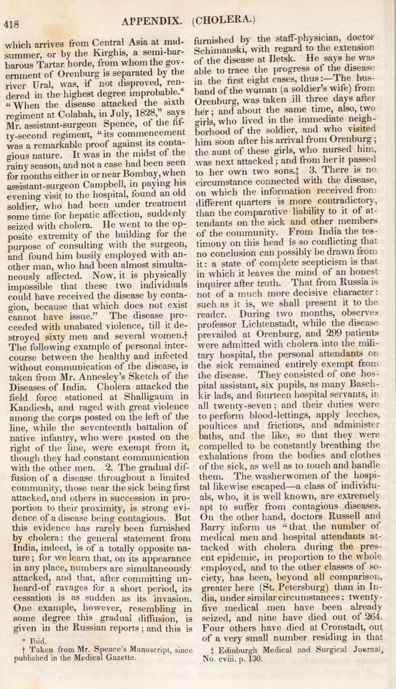 which arrives from Central Asia at nnd- summer, or by the Kirghis, a semi-bar- barous Tartar horde, from whom the gov- ernment of Orenburg is separated by the river Ural, was, if not disproved, ren- dered in the highest degree improbable.* “When the disease attacked the sixth regiment at Colabah, in July, 1828,” says Mr. assistant-surgeon Spence, of the fif- ty-second regiment, “ its commencement was a remarkable proof against its conta- gious nature. It was in the midst of the rainy season, and not a case had been seen for months either in or near Bombay , when assistant-surgeon Campbell, in paying his evening visit to the hospital, found an old soldier, who had been under treatment some time for hepatic affection, suddenly seized with cholera. He went to the op- posite extremity of the building for the purpose of consulting with the surgeon, and found him busily employed with an- other man, who had been almost simulta- neously affected. Now, it is physically impossible that these two individuals could have received the disease by conta- gion, because that which does not exist cannot have issue.” The disease pro- ceeded with unabated violence, till it de- stroyed sixty men and several women.f The following example of personal inter- course between the healthy and infected without communication of the disease, is taken from Mr. Annesley’s Sketch of the Diseases of India. Cholera attacked the field force stationed at Shalligaum in Kandiesh, and raged with great violence among the corps posted on the left of the line, while the seventeenth battalion of native infantry, who were posted on the right of the line, were exempt from it, though they had constant communication with the other men. 2. The gradual dif- fusion of a disease throughout a limited community, those near the sick being first attacked, and others in succession in pro- portion to their proximity, is strong evi- dence of a disease being contagious. But this evidence has rarely been furnished by cholera: the general statement from India, indeed, is of a totally opposite na- ture ; for we learn that, on its appearance in any place, numbers are simultaneously attacked, and that, after committing un- heard-of ravages for a short period, its cessation is as sudden as its invasion. One example, however, resembling in some degree this gradual diffusion, is given in the Russian reports; and this is * Ibid. t Taken from Mr. Spence's Manuscript, since published in the Medical Gazette. furnished by the staff-physician, doctor Schimanski, with regard to the extension of the disease at Iletsk. He says he was able to trace the progress of the disease in the first eight cases, thus:—The hus- band of the woman (a soldier’s wife) from Orenburg, was taken ill three days after her; and about the same time, also, two girls, who lived in the immediate neigh- borhood of the soldier, and who visited him soon after his arrival from Orenburg; the aunt of these girls, who nursed him, was next attacked; and from her it passed to her own two sons4 3. There is no circumstance connected with the disease, on which the information received from different quarters is more contradictory, than the comparative liability to it of at- tendants on the sick and other members of the community. From India the tes- timony on this head is so conflicting that no conclusion can possibly be draw n from it: a state of complete scepticism is that, in which it leaves the mind of an honest inquirer after truth. That from Russia is not of a much more decisive character: such as it is, we shall present it to the reader. During two months, observes professor Lichtenstadt, while the disease prevailed at Orenburg, and 299 patients were admitted with cholera into the mili- tary hospital, the personal attendants on the sick remained entirely exempt from the disease. They consisted of one hos- pital assistant, six pupils, as many Basch- kir lads, and fourteen hospital servauts, in all twenty-seven; and their duties were to perform blood-lettings, apply leeches, poultices and frictions, and administer baths, and the like, so that they were compelled to be constantly breathing the exhalations from the bodies and clothes of the sick, as well as to touch and handle them. The washerwomen of the hospi- tal likewise escaped—a class of individu- als, who, it is wrell known, are extremely apt to suffer from contagious diseases. On the other hand, doctors Russell and Barry inform us “that the number of medical men and hospital attendants at- tacked with cholera during the pres- ent epidemic, in proportion to the whole employed, and to the other classes of so- ciety, has been, beyond all comparison, greater here (St. Petersburg) than in In- dia, under similar circumstances: twenty- five medical men have been already seized, and nine have died out of 264. Four others have died at Cronstadt, out of a very small number residing in that t Edinburgh Medical and Surgical Journal, No. cviii. p. 130.