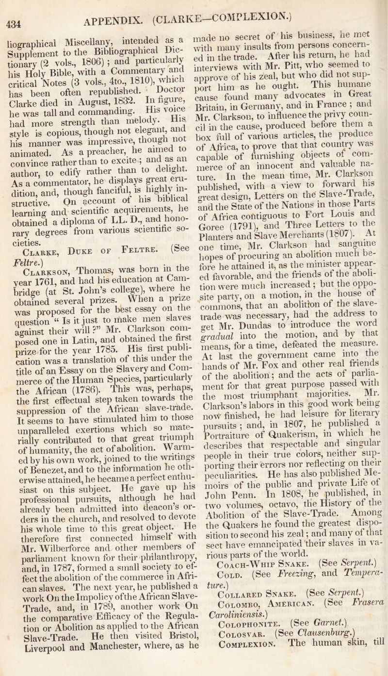 APPENDIX. (CLARKE—COMPLEXION.) liographicai Miscellany, intended as a Supplement to the Bibliographical Dic- tionary (2 vote., 1806) ; and particularly his Holy Bible, with a Commentary and critical Notes (3 vote., 4to., 1810), which has been often republished. Doctoi Clarke died in August, 1832. In figure, he was tall and commanding. His voice had more strength than melody. His style is copious, though not elegant, and his manner was impressive, though not animated. As a preacher, he aimed to convince rather than to excite ; and as an author, to edify rather than to delight. As a commentator, he displays great eru- dition, and, though fanciful, is highly in- structive. On account oi ms biblical learning and scientific acquirements, he obtained a diploma of LL. D., and hono- rary degrees from various scientific so- Clarke, Duke of Feltre. (8>e Clarkson, Thomas, was bom in the year 1761, and had his education at Cam- bridge (at St. John’s college), where lie obtained several prizes. When a prize was proposed for the best essay on the question “ Is it just to make men slaves against their will?” Mr. Clarkson com- posed one in Latin, and obtained the first prize for the year 1785. His first publi- cation was a translation of this under the title of an Essay on the Slavery and Com- merce of the Human Species, particular ly the African (1786). This was, perhaps, the first effectual step taken towards the suppression of the African slave-tiade. It seems to have stimulated him to those unparalleled exertions which so mate- rially contributed to that great triumph of humanity, the act of abolition. Wann- ed by his own work, joined to the writings of Benezet, and to the information he oth- erwise attained, he became a perfect enthu- siast on this subject. He gave up his professional pursuits, although he had already been admitted into deacon s or- ders in the church, and resolved to devote his whole time to this great object. He therefore first connected himself with Mr. Wilberforce and other members of parliament known for their philanthropy, and, in 1787, formed a small society to ef- fect the abolition of the commerce in Afri- can slaves. The next year, he published a work On the Impolicy ofthe African Slave- Trade, and, in 1789, another work On the comparative Efficacy of the Regula- tion or Abolition as applied to the African Slave-Trade. He then visited Bristol, Liverpool and Manchester, where, as he made no secret of his business, he met with many insults from persons concern- ed in the trade. After his return, he had interviews with Mr. Pitt, who seemed to approve of his zeal, but who did not sup- port him as he ought. This humane cause found many advocates ill Great Britain, in Germany, and in France ; ana Mr. Clarkson, to influence the privy coun- cil in the cause, produced before them a box full of various articles, the produce of Africa, to prove that that country was capable of furnishing objects of com- merce of an innocent and valuable na- ture. In the mean time, Mr. Clarkson published, with a view to forward ins oreat design, Letters on the Slave-lrade, and the State of the Nations in those 1 arts of Africa contiguous to Fort Louis and Goree (1791), and Three Letters to the Planters and Slave Merchants (1807). At one time, Mr. Clarkson had sanguine hopes of procuring an abolition much be- fore he attained it, as the minister appeal- ed favorable, and the friends of the aboli- tion were much increased ; but the oppo- site party, on a motion, in the house of commons, that an abolition of the slai e- trade was necessary, had the address to o-et Mr. Dundas to introduce the word gradual into the motion, and by that means, for a time, defeated the measure. At last the government came into the hands of Mr. Fox and other real friends of the abolition; and the acts of parlia- ment for that great purpose passed with the most triumphant majorities. Mr. Clarkson’s labors in this good work being now finished, he had leisure for literary pursuits ; and, in 1807, he published a Portraiture of Quakerism, in which he describes that respectable and singular people in their true colors, neither sup- porting their errors nor reflecting on theii peculiarities. He has also published Me- moirs of the public and private Life of John Penn. In 1808, he published, in two volumes, octavo, the History of the Abolition of the Slave-Trade. Among the Quakers he found the greatest dispo- sition to second his zeal 5 and many of that sect have emancipated their slaves in va- rious parts of the world. Coach-Whip Snake. (See Serpent.) Cold. (See Freezing, and Tempera- tllVC.} Collared Snake. (See Serpent) Colombo, American. (See Frasera Caroliniensis.) Colophonite. (See Garnet.) Colosvar. (See Clausenburg.) Complexion. The human skin, till