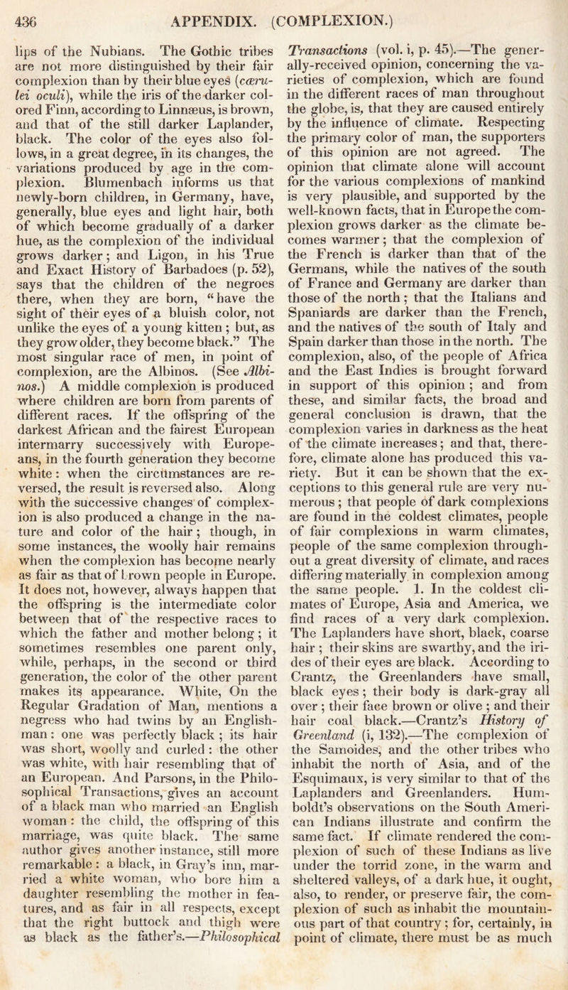 lips of the Nubians. The Gothic tribes are not more distinguished by their fair complexion than by their blue eyes (ceerw- lei oculi), while the iris of the darker col- ored Finn, according to Linnaeus, is brown, and that of the still darker Laplander, black. The color of the eyes also fol- lows, in a great degree, in its changes, the variations produced by age in the com- plexion. Blumenbach informs us that newly-born children, in Germany, have, generally, blue eyes and light hair, both of which become gradually of a darker hue, as the complexion of the individual grows darker; and Ligon, in his True and Exact History of Barbadoes (p. 52), says that the children of the negroes there, when they are born, “have the sight of their eyes of a bluish color, not unlike the eyes of a young kitten ; but, as they grow older, they become black.” The most singular race of men, in point of complexion, are the Albinos. (See Albi- nos.) A middle complexion is produced where children are born from parents of different races. If the offspring of the darkest African and the fairest European intermarry successively with Europe- ans, in the fourth generation they become white : when the circumstances are re- versed, the result is reversed also. Along with the successive changes of complex- ion is also produced a change in the na- ture and color of the hair; though, in some instances, the woolly hair remains when the complexion has become nearly as fair as that of brown people in Europe. It does not, however, always happen that the offspring is the intermediate color between that of the respective races to which the father and mother belong; it sometimes resembles one parent only, while, perhaps, in the second or third generation, the color of the other parent makes its appearance. White, On the Regular Gradation of Man, mentions a negress who had twins by an English- man : one was perfectly black ; its hair was short, woolly and curled : the other was white, with hair resembling that of an European. And Parsons, in the Philo- sophical Transactions, gives an account of a black man who married an English woman : the child, the offspring of this marriage, was quite black. The same author gives another instance, still more remarkable : a black, in Gray’s inn, mar- ried a white woman, who bore him a daughter resembling the mother in fea- tures, and as fair in all respects, except that the right buttock and thigh were as black as the father’s.—Philosophical Transactions (vol. i, p. 45).—The gener- ally-received opinion, concerning the va- rieties of complexion, which are found in the different races of man throughout the globe, is, that they are caused entirely by the influence of climate. Respecting the primary color of man, the supporters of this opinion are not agreed. The opinion that climate alone will account for the various complexions of mankind is very plausible, and supported by the well-known facts, that in Europe the com- plexion grows darker as the climate be- comes warmer; that the complexion of the French is darker than that of the Germans, while the natives of the south of France and Germany are darker than those of the north ; that the Italians and Spaniards are darker than the French, and the natives of the south of Italy ancl Spain darker than those in the north. The complexion, also, of the people of Africa and the East Indies is brought forward in support of this opinion ; and from these, and similar facts, the broad and general conclusion is drawn, that the complexion varies in darkness as the heat of the climate increases; and that, there- fore, climate alone has produced this va- riety. But it can be shown that the ex- ceptions to this general rule are very nu- merous ; that people of dark complexions are found in the coldest climates, people of fair complexions in warm climates, people of the same complexion through- out a great diversity of climate, and races differing materially in complexion among the same people. 1. In the coldest cli- mates of Europe, Asia and America, we find races of a very dark complexion. The Laplanders have short, black, coarse hair ; their skins are swarthy, and the iri- des of their eyes are black. According to Crantz, the Greenlanders have small, black eyes ; their body is dark-gray all over ; their face brown or olive ; and their hair coal black.—Crantz’s History of Greenland, (i, 132).—The complexion of the Samoides, and the other tribes who inhabit the north of Asia, and of the Esquimaux, is very similar to that of the Laplanders and Greenlanders. Hum- boldt’s observations on the South Ameri- can Indians illustrate and confirm the same fact. If climate rendered the com- plexion of such of these Indians as live under the torrid zone, in the warm and sheltered valleys, of a dark hue, it ought, also, to render, or preserve fair, the com- plexion of such as inhabit the mountain- ous part of that country; for, certainly, in point of climate, there must be as much