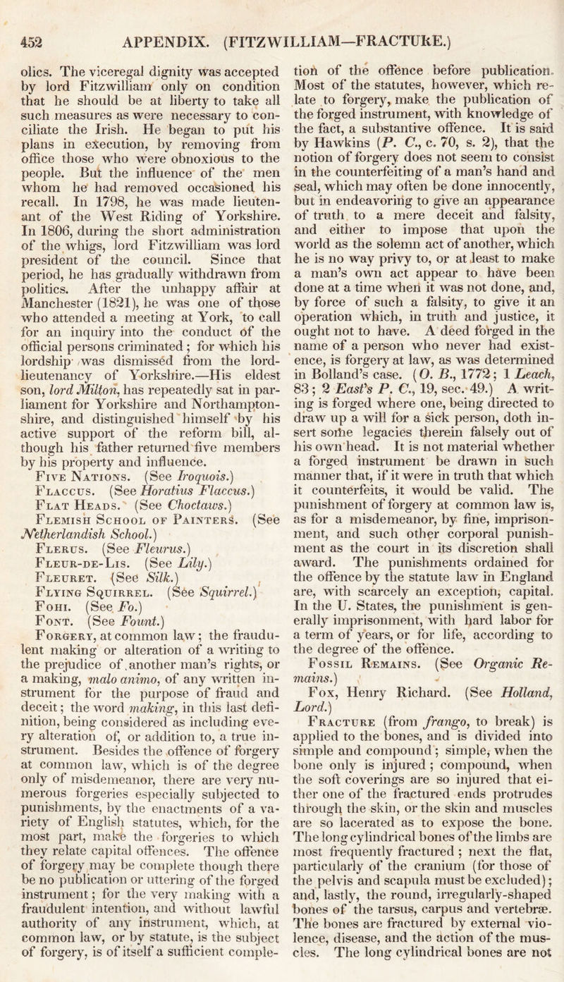 olics. The viceregal dignity was accepted by lord Fitzwilliam only on condition that he should be at liberty to take all such measures as were necessary to con- ciliate the Irish. He began to put his plans in execution, by removing from office those who were obnoxious to the people. But the influence of the men whom he had removed occasioned his recall. In 1798, he was made lieuten- ant of the West Riding of Yorkshire. In 1806, during the short administration of the whigs, lord Fitzwilliam was lord president of the council. Since that period, he has gradually withdrawn from politics. After the unhappy affair at Manchester (1821), he was one of those who attended a meeting at York, to call for an inquiry into the conduct of the official persons criminated; for which his lordship /was dismissed from the lord- lieutenancy of Yorkshire.—His eldest son, lord Milton, has repeatedly sat in par- liament for Yorkshire and Northampton- shire, and distinguished himself by his active support of the reform bill, al- though his father returned five members by his property and influence. Five Nations. (See Iroquois.) Flaccus. (See Horatius Flaccus.) Flat Heads. (See Choctaws.) Flemish School of Painters. (See Netherlandish School.) Flerus. (See Fleurus.) Fleur-de-Lis. (See Lily.) Fleuret. (See Silk.) Flying Squirrel. (See Squirrel.) Fohi. (See Fo.) Font. (See Fount.) Forgery, at common law; the fraudu- lent making or alteration of a writing to the prejudice of .another man’s rights, or a making, malo animo, of any written in- strument for the purpose of fraud and deceit; the word making, in this last defi- nition, being considered as including eve- ry alteration of, or addition to, a true in- strument. Besides the offence of forgery at common law, which is of the degree only of misdemeanor, there are very nu- merous forgeries especially subjected to punishments, by the enactments of a va- riety of English statutes, which, for the most part, make the forgeries to which they relate capital offences. The offence of forgery may be complete though there be no publication or uttering of the forged instrument; for the very making with a fraudulent intention, and without lawful authority of any instrument, which, at common law, or by statute, is the subject of forgery, is of itself a sufficient comple- tion of the offence before publication. Most of the statutes, however, which re- late to forgery, make the publication of the forged instrument, with knowledge of the fact, a substantive offence. It is said by Hawkins (P. C., c. 70, s. 2), that the notion of forgery does not seem to consist in the counterfeiting of a man’s hand and seal, which may often be done innocently, but in endeavoring to give an appearance of truth to a mere deceit and falsity, and either to impose that upon the world as the solemn act of another, which he is no way privy to, or at least to make a man’s own act appear to have been done at a time when it was not done, and, by force of such a falsity, to give it an operation which, in truth, and justice, it ought not to have. A deed forged in the name of a person who never had exist- ence, is forgery at law, as was determined in Bolland’s case. (O. B., 1772; 1 Leach, 83; 2 East's P. C'., 19, sec. 49.) A writ- ing is forged where one, being directed to draw up a will for a sick person, doth in- sert sorhe legacies therein falsely out of his own head. It is not material whether a forged instrument be drawn in such manner that, if it were in truth that which it counterfeits, it would be valid. The punishment of forgery at common law is, as for a misdemeanor, by fine, imprison- ment, and such other corporal punish- ment as the court in its discretion shall award. The punishments ordained for the offence by the statute law in England are, with scarcely an exception, capital. In the U. States, the punishment is gen- erally imprisonment, with hard labor for a term of years, or for life, according to the degree of the offence. Fos mains. Fox, Henry Richard. (See Holland, Lord.) Fracture (from frango, to break) is applied to the bones, and is divided into simple and compound; simple, when the bone only is injured ; compound, when the soft coverings are so injured that ei- ther one of the fractured ends protrudes through the skin, or the skin and muscles are so lacerated as to expose the bone. The long cylindrical bones of the limbs are most frequently fractured ; next the flat, particularly of the cranium (for those of the pelvis and scapula must be excluded); and, lastly, the round, irregularly-shaped bones of the tarsus, carpus and vertebrae. The bones are fractured by external vio- lence, disease, and the action of the mus- cles. The long cylindrical bones are not sil Remains. (See Organic Re-