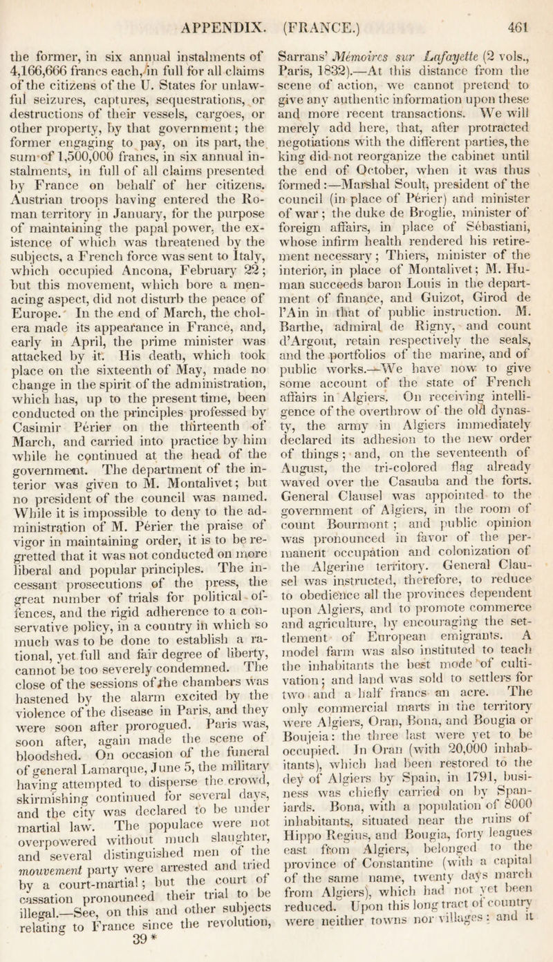 the former, in six annual instalments of 4,166,666 francs each, in full for all claims of the citizens of the U. States for unlaw- ful seizures, captures, sequestrations, or destructions of their vessels, cargoes, or other property, by that government; the former engaging to pay, on its part, the sum*of 1,500,000 francs, in six annual in- stalments, in full of all claims presented by France on behalf of her citizens. Austrian troops having entered the Ro- man territory in January, for the purpose of maintaining the papal power, the ex- istence of which was threatened by the subjects, a French force was sent to Italy, which occupied Ancona, February 22; but this movement, which bore a men- acing aspect, did not disturb the peace of Europe. In the end of March, the chol- era made its appearance in France, and, early in April, the prime minister was attacked by it. His death, which took place on the sixteenth of May, made no change in the spirit of the administration, which has, up to the present time, been conducted on the principles professed by Casimir Perier on the thirteenth of March, and carried into practice by him while he continued at the head of the government. The department of the in- terior was given to M. Montalivet; but no president of the council was named. While it is impossible to deny to the ad- ministration of M. Perier the praise of vigor in maintaining order, it is to be re- gretted that it was not conducted on more liberal and popular principles. The in- cessant prosecutions of the press, the great number of trials for political of- fences, and the rigid adherence to a con- servative policy, in a country ill which so much was to be done to establish a ra- tional, yet full and fair degree of liberty, cannot be too severely condemned. The close of the sessions of Jthe chambers was hastened by the alarm excited by the violence of the disease in Paris, and the} were soon after prorogued. Paris was, soon after, again made the scene of bloodshed. On occasion of the funeral of general Lamarque, June 5, the military having attempted to disperse the crowd, skirmishing continued for several days, and the citv was declared to be under martial law. The populace were not overpowered without much slaughter, and several distinguished men of the 7nouvement party were arrested and Hue by a court-martial; but the court of cassation pronounced their trial to be illegal.—See, on this and other subjects relating to France since the revolution, 39 * Sarrans’ Memoircs sur Lafayette (2 vols., Paris, 1832).—At this distance from the scene of action, we cannot pretend to give anv authentic information upon these and more recent transactions. We will merely add here, that, after protracted negotiations with the different parties, the king did not reorganize the cabinet until the end of October, when it was thus formed :—Marshal Soulf* president of the council (in place of Perier) and minister of war ; the duke de Broglie, minister of foreign affairs, in place of Sebastiani, whose infirm health rendered his retire- ment necessary; Thiers, minister of the interior, in place of Montalivet; M. Hu- man succeeds baron Louis in the depart- ment of finance, and Guizot, Girod de l’Ain in that of public instruction. M. Barthe, admiral de Rigny, and count d’Argout, retain respectively the seals, and the portfolios of the marine, and of public works.—We have now to give some account of the state of French affairs in Algiers'. On receiving intelli- gence of the overthrow of the old dynas- ty, the army in Algiers immediately declared its adhesion to the new order of things ; and, on the seventeenth of August, the tri-colored flag already waved over the Casauba and the forts. General Clausel was appointed to the government of Algiers, in the room of count Bourmont ; and public opinion was pronounced in favor of the per- manent occupation and colonization of the Algerine territory. General Clau- sel was instructed, therefore, to reduce to obedience all the provinces dependent upon Algiers, and to promote commerce and agriculture, by encouraging the set- tlement of European emigrants. A model farm was also instituted to teach the inhabitants the best mode of culti- vation ; and land was sold to settlers for two and a half francs an acre. The only commercial marts in the territory were Algiers, Oran, Bona, and Bougia or Boujeia: the three last were yet to be occupied. In Oran (with 20,000 inhab- itants), which had been restored to the dey of Algiers by Spain, in 1791, busi- ness was chiefly carried on by Span- iards. Bona, with a population of 8000 inhabitants, situated near the ruins of Hippo Regius, and Bougia, forty leagues east from Algiers, belonged to the province of Constantine (with a capital of the same name, twenty days march from Algiers), which had not vet been reduced. Upon this long tract of country' were neither towns nor villages : and it