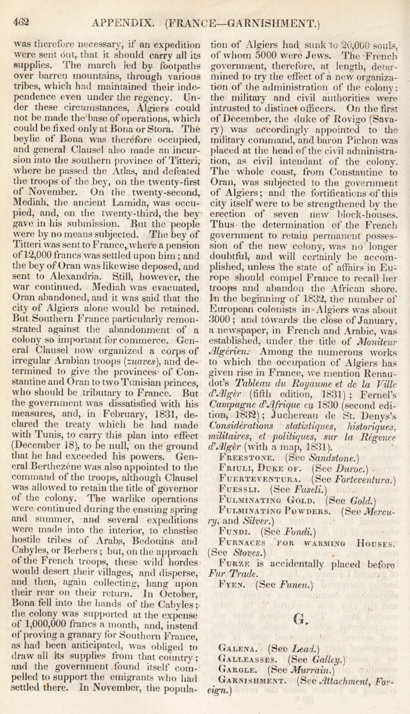 APPENDIX. (FRANCE—GARNISHMENT.) was therefore necessary, if an expedition were sent out, that it should carry all its supplies. The march led by footpaths over barren mountains, through various tribes, which had maintained their inde- pendence even under the regency. Un- der these circumstances, Algiers could not be made the base of operations, which could be fixed only at Bona or Stora. The beylic of Bona was therefore occupied, and general Clause! also made an incur- sion into the southern province of Titteri, where he passed the Atlas, and defeated the troops of the bey, on the twenty-first of November. On the twenty-second, Mediah, the ancient Larnida, was occu- pied, and, on the twenty-third, the bey gave in his submission. But the people were by no means subjected. The bey of Titteri was sent to Franee, where a pension of12,000 francs was settled upon him; and the bey of Oran was likewise deposed, and sent to Alexandria. Still, however, the war continued. Mediah was evacuated, Oran abandoned, and it was said that the city of Algiers alone would be retained. But Southern France particularly remon- strated against the abandonment of a colony so important for commerce. Gen- eral Clausel now organized a corps of irregular Arabian troops (zuaves), and de- termined to give the provinces of Con- stantine and Oran to two Tunisian princes, who should be tributary to France. But the government was dissatisfied with his measures, and, in February, 1831, de- clared the treaty which he had made with Tunis, to carry this plan into effect (December 18), to be null, on the ground that he had exceeded his powers. Gen- eral Berthezene was also appointed to the command of the troops, although Clausel was allowed to retain the title of governor of the colony. The warlike operations were continued during the ensuing spring and summer, and several expeditions were made into the interior, to chastise hostile tribes of Arabs, Bedouins and Ciibyles, or Berbers; but, on the approach of the French troops, these wild hordes would desert their villages, and disperse, and then, again collecting, hang upon their rear on their return. In October, Bona fell into the hands of the Cabyles; the colony was supported at the expense of 1,000,000 francs a month, and, instead of proving a granary for Southern France, as had been anticipated, was obliged to draw all its supplies from that country; and the government found itself com- pelled to support the emigrants who had settled there. In November, the popula- tion of Algiers had sunk to 20,000 souls, of whom 5000 were Jews. The French government, therefore, at length, deter- mined to try the effect of a new organiza- tion of the administration of the colony: the military and civil authorities were intrusted to distinct officers. On the first of December, the duke of Rovigo (Sava- ty) was accordingly appointed to the military command, and baron Pichon was placed at the head of the civil administra- tion, as civil intendant of the colony. The whole coast, from Constantine to Oran, was subjected to the government of Algiers; and the fortifications of this city itself were to be strengthened by the erection of seven new block-houses. Thus the determination of the French government to retain permanent posses- sion of the new colony, was no longer doubtful, and will certainly be accom- plished, unless the state of affairs’in Eu- rope should compel France to recall her troops and abandon the African shore. In the beginning of 1832, the number of European colonists in Algiers was about 3000 ; and towards the close of January, a newspaper, in French and Arabic, was established, under the title of Moniteur Algerien. Among the numerous works to which the occupation of Algiers has given rise in France, we mention Renau- dot’s Tableau du Royaume et de la Ville d'Algkr (fifth edition, 1831) ; Fernefs Campagne dAfrique en 1830 (second edi- tion, 1832); Juchereau de St. Denys’s Considerations statisliques, historiques, militaires, et politiques, sur la Regence dAlglr (with a map, 1831). Freestone. (See Sandstone.) Friuli, Duke of. (See Duroc.) Fuerteventura. (See Forteventura.) Fuessli. (See Fuseli.) Fulminating Gold. (See Gold.) Fulminating Powders. (See Mercu- ry, and Silver.) Fundi. (See Fondi.) Furnaces for warming Houses. (See Stoves.) Furze is accidentally placed before Fur Trade. Fyen. (See Funen.) G. Galena. (See Lead.) Galleasses. (See Galley.) Gargle. (See Murrain.) _ Garnishment. (See Attachment, For- eign.)