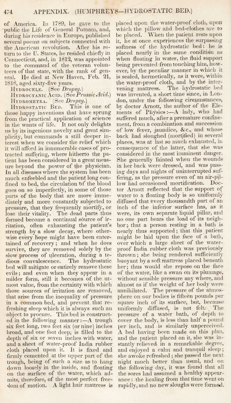 of America. In 1789, he gave to the public the Life of Genera! Putnam, and, during his residence in Europe* published several poems on subjects connected with the American revolution. After his re- turn to the U. States, he resided chiefly in Connecticut, and, in 1819, was appointed to the command of the veteran volun- teers of that state, with the rank of gen- eral. He died at New Haven, Feb. 91, 1818, aged sixty-five years. Hydrocele. (See Dropsy.) Hydrocyanic Acid. (See Prussic Acid.) Hydrometra. (See Dropsy.) Hydrostatic Bed. This is one of those happy inventions that have sprung from the practical application of science in the wants of life. It not only delights us by its ingenious novelty and great sim- plicity, but commands a still deeper in- terest when we consider the relief which it will afford in innumerable cases of pro- tracted suffering, where hitherto the pa- tient has been considered in a great meas- ure beyond the power of the physician. In all diseases where the system has been much enfeebled and the patient long con- fined to bed, the circulation t>f the blood goes on so imperfectly, in some of those parts of the body that are more imme- diately and more constantly subjected to pressure, that they frequently mortify, or lose their vitality. The dead parts thus formed become a continual source of ir- ritation, often exhausting the patient’s strength by a slow decay, where other- wise every hope might have been enter- tained of recovery; and when he does survive, they are removed solely by the slow process of ulceration, during a te- dious convalescence. The hydrostatic bed will mitigate or entirely remove these evils; and even when they appear in a milder form, still it becomes of the ut- most value, from the certainty with which those sources of irritation are removed, that arise from the inequality of pressure in a common bed, and prevent that re- freshing sleep which it is always such an object to procure. This bed is construct- ed in the following manner:—A trough six feet long, two feet six (or nine) inches broad, and one foot deep, is filled to the depth of six or seven inches with water, and a sheet of water-proof India rubber cloth placed upon it. It is fixed and firmly cemented at the upper part of the trough, being of such a size as to hang down loosely in the inside, and floating on the surface of the water, which ad- mits, therefore, of the most perfect free- dom of motion. A light hair mattress is placed upon the water-proof cloth, upon which the pillow ahd bed-clothes ‘ire to be placed. When the patient rests upon it, he at once experiences the surpassing softness of the hydrostatic bed: he is placed nearly in the same condition as when floating in water, the fluid support being prevented from touching him, how- ever, by the peculiar manner in which it is sealed, hermetically, as it were, within the water-proof cloth, and by the inter- vening mattress. The hydrostatic bed was invented, a short time since, in Lon- don, under the following circumstances, by doctor Arnott, the author of the Ele- ments of Physics:—A lady, who had suffered much, after a premature confine- ment, from a combination and succession of low fever, jaundice, &c., and whose back had sloughed (mortified) in several places, was at last so much exhausted, in consequence of the latter, that she was considered in the most imminent danger. She generally fainted when the wounds in her back were dressed, and was pass- ins' da}rs and nights of uninterrupted suf- fering, as the pressure even of an air-pil- low had occasioned mortification. Doc- tor Arnott reflected that the support of water to a floating body is so uniformly diffused that every thousandth part of an inch of the inferior surface has, as it were, its own separate liquid pillar, and no one part bears the load of its neigh- bor; that a person resting in a bath is nearly thus supported ; that this patient might be laid upon the face of a bath, over which a large sheet of the water- proof India rubber cloth was previously thrown; she being rendered sufficiently buoyant by a soft mattress placed beneath her; thus would she repose on the face of the water, like a swan on its plumage, without sensible pressure any where, and almost as if the weight of her body were annihilated. The pressure of the atmos- phere on our bodies is fifteen pounds per square inch of its surface, but, because uniformly diffused, is not felt. The pressure of a water bath, of depth to cover the body, is less than half a pound per inch, and is similarly unperceived. A bed having been made on this plan, and the patient placed on it, she was in- stantly relieved in a remarkable degree, and enjoyed a calm and tranquil sleep; she awoke refreshed ; she passed the next night much better than usual, and on the following day, it was found that all the sores had assumed a healthy appear- ance : the healing from that time went on rapidly, and no new sloughs were formed.