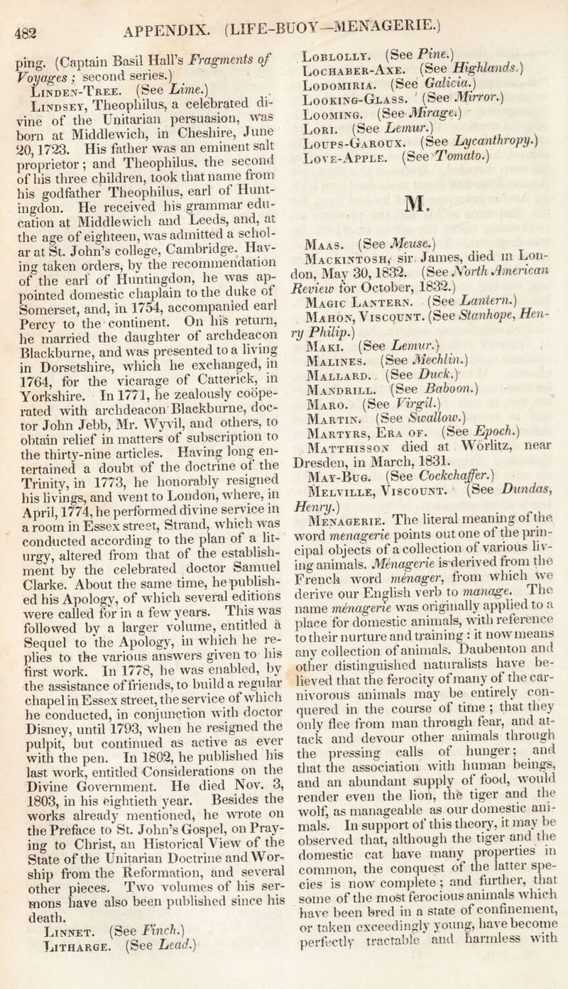 APPENDIX. (LIFE-BU O Y --MEN AGERIE.) ping. (Captain Basil Hall’s Fragments of Voyages; second series.) Linden-Tree, (See Lime.) Lindsey, Theopliilus, a celebrated di- vine of the Unitarian persuasion, was born at Middlewich, in Cheshire, June 20,1723. His father was an eminent salt proprietor; and Theophilus. the second of his three children, took that name from his godfather Theophilus, earl ot Hunt- ingdon. He received his grammar edu- cation at Middlewich and Leeds, and, at the age of eighteen, was admitted a schol- ar at St. John’s college, Cambridge. Hav- ing taken orders, by the recommendation of the earl of Huntingdon, he was ap- pointed domestic chaplain to the duke ot Somerset, and, in 1754, accompanied earl Percy to the continent. On hi'S return, he married the daughter of archdeacon Blackburne, and was presented to a living in Dorsetshire, which he exchanged, in 1764, for the vicarage of Catterick, in Yorkshire. In 1771, he zealously coope- rated with archdeacon Blackburne, doc- tor John Jebb, Mr. Wyvil, and others, to obtain relief in matters of subscription to the thirty-nine articles. Having long en- tertained a doubt of the doctrine ot the Trinity, in 1773, he honorably resigned his livings, and went to London, where, in April, 1774, he performed divine service in a room in Essex street, Strand, which was conducted according to the plan of a lit- urgy, altered from that of the establish- ment by the celebrated doctor Samuel Clarke. About the same time, he publish- ed his Apology, of which several editions were called for in a few years. This was followed by a larger volume, entitled a Sequel to the Apology, in which he re- plies to the various answers given to his first work. In 1778, he was enabled, by the assistance of friends, to build a regular chapel in Essex street, the service of which he conducted, in conjunction with doctor Disney, until 1793, when he resigned the pulpit, but continued as active as ever with the pen. In 1802, he published his last work, entitled Considerations on the Divine Government. He died Nov. 3, 1803, in his eightieth year. Besides the works already mentioned, he wrote on the Preface to St. John’s Gospel, on Pray- ing to Christ, an Historical View of the State of the Unitarian Doctrine and Wor- ship from the Reformation, and several other pieces. Two volumes of his ser- mons have also been published since his death. Linnet. (See Finch.) Litharge. (See Lead.) Loblolly. (See Pine.) Lochaber-Axe. {See Highlands-) Lodomiria. (See Galicia.) Looking-Glass. ' (See Mirror.) Looming. (See Miragei) Lori. (See Lemur.) Loups-Garoux. (See Lycanthropy.) Love-Apple. [See'Tomato.) M. Maas. (See Meuse.) Mackintosh, sir James, died m Lon- don, May 30,1832. (See North American Review for October, 1832.) Magic Lantern. (See Lantern.) Mahon, Viscount. (See Stanhope, Hen- ry Philip.) Maki. (See Lemur.) Marines. (See Mechlin.) Mallard. (See Duck.) Mandrill. (See Baboon.) Maro. (See Virgil.) Martin* (See Swallow.) Martyrs, Era of. (See Epoch.) Matthisson died at Worlitz, near Dresden, in March, 1831. May-Bug. (See Cockchaffer.) Melville, Viscount. (See Dundas, Henry.) Menagerie. The literal meaning of the word menagerie points out one of the prin- cipal objects of a collection of various liv- ing animals. Menagerie is derived from the French word menager, from which we derive our English verb to manage. The name menagerie was originally applied to a place for domestic animals, with reference to their nurture and training : it now means any collection of animals. Daubenton and other distinguished naturalists have be- lieved that the ferocity of many of the car- nivorous animals may be entirely con- quered in the course of time ; that they only flee from man through fear, and at- tack and devour other animals through the pressing calls of hunger; and that the association with human beings, and an abundant supply of food, would render even the lion, the tiger and the wolf, as manageable as our domestic ani- mals. In support of this theory, it may be observed that, although the tiger and the domestic cat have many properties in common, the conquest of the latter spe- cies is now complete ; and further, that some of the most ferocious animals which have been bred in a state of confinement, or taken exceedingly young, have become perfectly tractable and harmless with