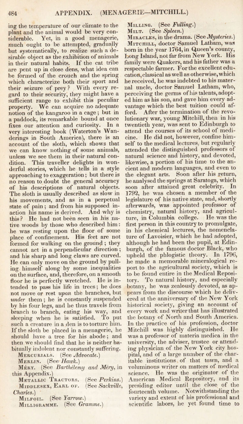 mg the temperature of our ciimate to the plant and the animal would be very con- siderable. Yet, in a good menagerie, much ought to be attempted, gradually but systematically, to realize such a de- sirable object as the exhibition of animals in their natural habits. If the cat tribe are pent up in close dens, what idea can be formed of the crouch and the spring which characterize both their sport and their seizure of prey ? With every re- gard to their security, they might have a sufficient range to exhibit this peculiar property. We can acquire no adequate notion of the kangaroo in a cage ; but in a paddock, its remarkable bound at once fixes our attention and curiosity. In a very interesting book (Waterton’s Wan- derings in South America), there is an account of the sloth, which shows that we can know nothing of some animals, unless we see them in their natural con- dition. This traveller delights in won- derful stories, which he tells in a style approaching to exaggeration; but there is no reason to doubt the general accuracy of his descriptions of natural objects. The sloth is usually described as slow in his movements, and as in a perpetual state of pain; and from his supposed in- action his name is derived. And why is this ? He had not been seen in his na- tive woods by those who described him: he was resting upon the floor of some place of confinement. His feet are not formed for walking on the ground ; they cannot act in a perpendicular direction ; and his sharp and long claws are curved. He can only move on the ground by pull- ing himself along by some inequalities on the surface, and, therefore, on a smooth floor he is perfectly wretched. He is in- tended to pass his life in trees; he does not move or rest upon the branches, but under them; he is constantly suspended by his four legs, and be thus travels from branch to branch, eating his way, and sleeping when he is satisfied. To put such a creature in a den is to torture him. If the sloth be placed in a menagerie, he should have a tree for his abode; and then we should find that he is neither ha- bitually indolent nor constantly suffering. Mercurials. (See Advocate.) Merlin. (See Hawk.) Mery. (See BartMlemy and Mtry, in this Appendix.) Metallic Tractors. (See Perkins.) Middlesex, Earl of. (See SackviUe, Charles.) Milfoil. (See Yarrow.) Milligramme. (See Gramme.) Milling. (See Fulling.) Milt. (See Spleen.) Miracles, in the drama. (See Mysteries.) Mitchill, doctor Samuel Latham, was born in the year 1764, in Queen’s county, Long Island, not far from New York. His family were Quakers, and his father was a respectable farmer. For the excellent edu- cation, classical as well as otherwise, which he received, he was indebted to his mater- nal uncle, doctor Samuel Latham, who, perceiving the germs of his talents, adopt- ed him as his son, and gave him every ad- vantage which the best tuition could af- ford. After the termination of the revo- lutionary war, young Mitchill, then in his twentieth year, was sent to Edinburgh to attend the courses of its school of medi- cine. He did not, however, confine him- self to the medical lectures, but regularly attended the distinguished professors of natural science and history, and devoted, likewise, a portion of bis time to the an- cient and modem languages, and even to the elegant arts. Soon after his return, he analysed the springs at Saratoga, which soon after attained great celebrity. In 1792, he was chosen a member of the legislature of his native state, and, shortly afterwards, was appointed professor of chemistry, natural history, and agricul- ture, in Columbia college. He was the first person in this country to promulgate, in his chemical lectures, the nomencla- ture of Lavoisier, which he had adopted, although he had been the pupil, at Edin- burgh, of the famous doctor Black, who upheld the phlogistic theory. In 1796, he made a memorable mineralogical re- port to the agricultural society, which is to be found entire in the Medical Reposi- tory. To natural history, and especially botany, he was zealously devoted, as ap- pears from the discourse which he deliv- ered at the anniversary of the New York historical society, giving an account of every work and writer that has illustrated the botany of North and South America. In the practice of his profession, doctor Mitchill was highly distinguished. He was a professor of materia medica in the university, the adviser, trustee or attend- ing physician of the New York city hos- pital, and of a large number of the char- itable institutions of that town, and a voluminous writer on matters of medical science. He was the originator of the American Medical Repository, and its presiding editor until the close of the fourteenth volume. Notwithstanding the variety and extent of his professional and scientific labors, he yet found time to