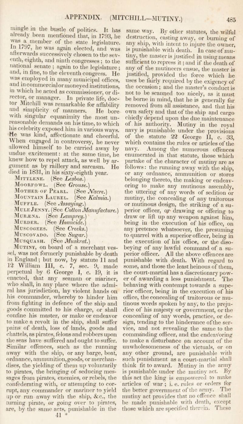 APPENDIX (MITCHILL—MUTINY.) mingle in the bustle of politics. It has already been mentioned that, in 1793, he was jl member of the state legislature. In 1797, he was again elected, and was afterwards successively chosen to the sev- enth, eighth, and ninth congresses; to the national senate ; again to the legislature ; and, in hue, to the eleventh congress. He was employed in many municipal offices, and incommercialor moneyed institutions, m which he acted as commissioner, or dl- l'ector, or manager. In private life, doc- tor 3Iitchill was remarkable for affability and simplicity of manners. He bore with singular equanimity the most un- reasonable demands on his time, to which his celebrity exposed him in various ways. He was kind, affectionate and cheerful. When engaged in controversy, he never allowed himself to be carried away by undue excitement: at the same time, he knew how to repel attack, as well by ar- gument as by raillery and sarcasm. He died in 1831, in his sixty-eighth year. Mitylene. (See Lesbos.) Moorfowl. (See Grouse.) .Mother of Pearl. (See Nacre.) Mountain Laurel. (See Kalmia.) Muffle. (See Assaying.) Mule Jenny. (See Cotton Manufacture.) Mur^ena. (See Lamprey.) Murder. (See Homicide.) Muscogees. (See Creeks.) Muscovado. (See Sugar.) Musquash. (See Muskrat.) Mutiny, on board of a merchant ves- sel, was not formerly punishable by death in England; but now, by statute 11 and 12 William III, c. 7, sec. 9, made perpetual by 6 George I, c. 19, it is enacted, that any seaman or mariner, who shall, in any place where the admi- ral has jurisdiction, lay violent hands on his commander, whereby to hinder him from fighting in defence of the ship and goods committed to his charge, or shall confine his master, or make or endeavor to make a revolt in the ship, shall suffer pains of death, loss of lands, goods and chattels, as pirates, felons and robbers upon the seas have suffered and ought to suffer. Similar offences, such as the running away with the ship, or any barge, boat, ordnance, ammunition,goods, or merchan- dises, the yielding of them up voluntarily to pirates, the bringing of seducing mes- sages from pirates, enemies, or rebels, the confederating with, or attempting to cor- rupt, any commander or mariner to yield up or run away with the ship, &c., the turning pirate, or going over to pirates, are, by the same acts, punishable in the 41 * same way. By other statutes, the wilful destruction, casting away, or burning of any ship, with intent to injure the owner, is punishable with death. In case of mu- tin v, the master is justified in using means sufficient to repress it; and if the death of any of the mutineers ensue, the master is justified, provided the force which he uses be fairly required by the exigency of the occasion; and the master’s conduct is not to be scanned too nicely, as it must be borne in mind, that he is generally far removed from all assistance, and that his o wn safety and that of the ship and cargo chiefly depend upon the due maintenance of his authority. Mutiny in the royal navy is punishable under the provisions of the statute 22 George II, c. 33, which contains the rules or articles of the navy. Among the numerous offences enumerated in that statute, those which partake of the character of mutiny are as follows: the running away with the ship, or any ordnance, ammunition or stores belonging thereto, the making or endeav- oring to make any mutinous assembly, the uttering of any words of sedition or mutiny, the concealing of any traitorous or mutinous design, the striking of a su- perior officer, oy drawing or offering to draw or lift up any weapon against him, being in the execution of his office, on any pretence whatsoever, the presuming to quarrel with a superior officer, being in the execution of his office, or the diso- beying of any lawful command of a su- perior officer. All the above offences are punishable with death. With regard to some, and those the least heinous of them, the court-martial has a discretionary pow- er of awarding a less punishment. The behaving with contempt towards a supe- rior officer, being in the execution of his office, the concealing of traitorous or mu- tinous words spoken by any, to the preju- dice of his majesty or government, or the concealing of any words, practice, or de- sign, tending to the hinderance of the ser- vice, and not revealing the same to the commanding officer, and the endeavoring to make a disturbance pn account of the unwholesomeness of the victuals, or on any other ground, are punishable with such punishment as a court-martial shall think fit to award. Mutiny in the army is punishable under the mutiny act. By this act the king is empowered to make articles of war ; i. e. rules or orders tor the better government of the army. The mutiny act provides that no offence shall be made punishable with death, except those which are specified therein. These