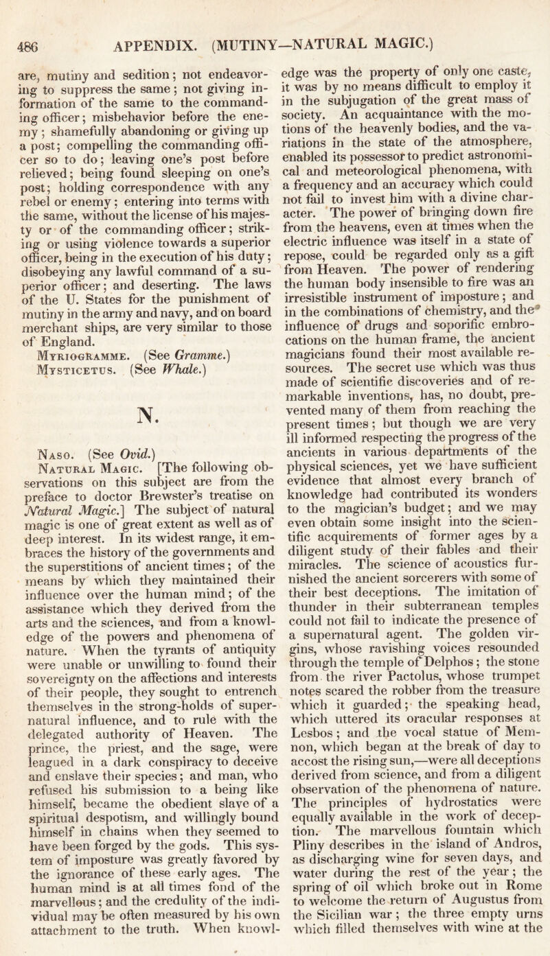 are, mutiny and sedition; not endeavor- ing to suppress the same ; not giving in- formation of the same to the command- ing officer; misbehavior before the ene- my ; shamefully abandoning or giving up a post; compelling the commanding offi- cer so to do; leaving one’s post before relieved; being found sleeping on one’s post; holding correspondence with any rebel or enemy; entering into terms with the same, without the license of his majes- ty or of the commanding officer; strik- ing or using violence towards a superior officer, being in the execution of his duty; disobeying any lawful command of a su- perior officer; and deserting. The laws of the U. States for the punishment of mutiny in the army and navy, and on board merchant ships, are very similar to those of England. Myriqgramme. (See Gramme.) Mysticetus. (See Whale.) N. Naso. (See Ovid.) Natural Magic. [The following ob- servations on this subject are from the preface to doctor Brewster’s treatise on JYatural Magic.] The subject of natural magic is one of great extent as well as of deep interest. In its widest range, it em- braces the history of the governments and the superstitions of ancient times; of the means by which they maintained their influence over the human mind; of the assistance which they derived from the arts and the sciences, and from a knowl- edge of the powers and phenomena of nature. When the tyrants of antiquity were unable or unwilling to found their sovereignty on the affections and interests of their people, they sought to entrench themselves in the strong-holds of super- natural influence, and to rule with the delegated authority of Heaven. The prince, the priest, and the sage, were leagued in a dark conspiracy to deceive and enslave their species; and man, who refused his submission to a being like himself, became the obedient slave of a spiritual despotism, and willingly bound himself in chains when they seemed to have been forged by the gods. This sys- tem of imposture was greatly favored by the ignorance of these early ages. The human mind is at all times fond of the marvellous; and the credulity of the indi- vidual may be often measured by his own attachment to the truth. When knowl- edge was the property of only one caste- it was by no means difficult to employ it in the subjugation of the great mass of society. An acquaintance with the mo- tions of the heavenly bodies, and the va- riations in the state of the atmosphere, enabled its possessor to predict astronomi- cal and meteorological phenomena, with a frequency and an accuracy which could not fail to invest him with a divine char- acter. The power of bringing down fire from the heavens, even at times when the electric influence was itself in a state of repose, could be regarded only as a gift from Heaven. The power of rendering the human body insensible to fire was an irresistible instrument of imposture; and in the combinations of chemistry, and the influence of drugs and soporific embro- cations on the human frame, the ancient magicians found their most available re- sources. The secret use which was thus made of scientific discoveries and of re- markable inventions, has, no doubt, pre- vented many of them from reaching the present times ; but though we are very ill informed respecting the progress of the ancients in various departments of the physical sciences, yet we have sufficient evidence that almost every branch of knowledge had contributed its wonders to the magician’s budget; and we may even obtain some insight into the scien- tific acquirements of former ages by a diligent study of their fables and their miracles. The science of acoustics fur- nished the ancient sorcerers with some of their best deceptions. The imitation of thunder in their subterranean temples could not fail to indicate the presence of a supernatural agent. The golden vir- gins, whose ravishing voices resounded through the temple of Delphos; the stone from the river Pactolus, whose trumpet notes scared the robber from the treasure which it guarded; the speaking head, which uttered its oracular responses at Lesbos ; and .the vocal statue of Mem- non, which began at the break of day to accost the rising sun,—were all deceptions derived from science, and from a diligent observation of the phenomena of nature. The principles of hydrostatics were equally available in the work of decep- tion. The marvellous fountain which Pliny describes in the island of Andros, as discharging wine for seven days, and water during the rest of the year; the spring of oil which broke out in Rome to welcome the return of Augustus from the Sicilian war ; the three empty urns which filled themselves with wine at the